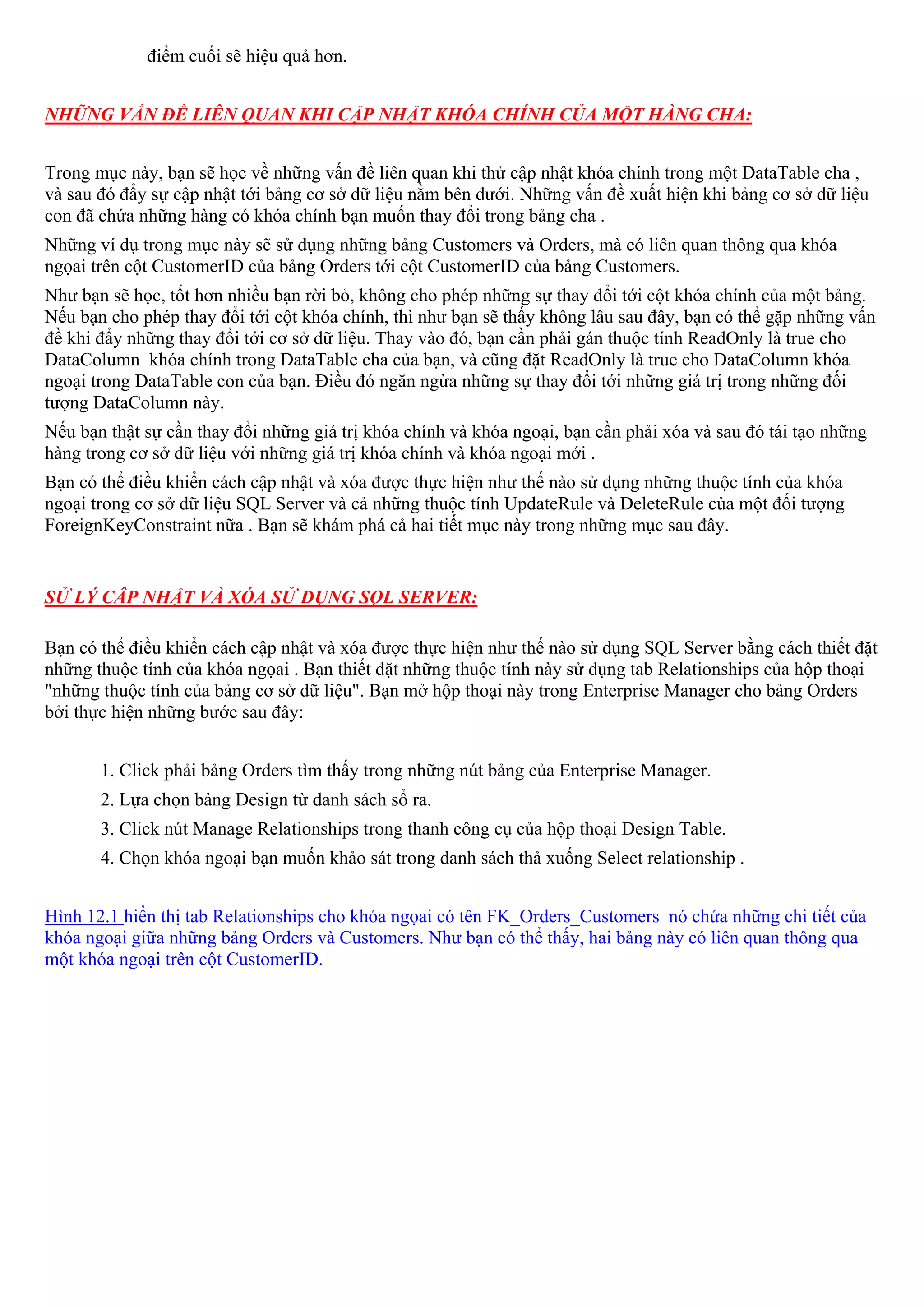 điểm cuối sẽ hiệu quả hơn.


NHỮNG VẤN ĐỀ LIÊN QUAN KHI CẬP NHẬT KHÓA CHÍNH CỦA MỘT HÀNG CHA:


Trong mục này, bạn sẽ học về những vấn đề liên quan khi thử cập nhật khóa chính trong một DataTable cha ,
và sau đó đẩy sự cập nhật tới bảng cơ sở dữ liệu nằm bên dưới. Những vấn đề xuất hiện khi bảng cơ sở dữ liệu
con đã chứa những hàng có khóa chính bạn muốn thay đổi trong bảng cha .
Những ví dụ trong mục này sẽ sử dụng những bảng Customers và Orders, mà có liên quan thông qua khóa
ngọai trên cột CustomerID của bảng Orders tới cột CustomerID của bảng Customers.
Như bạn sẽ học, tốt hơn nhiều bạn rời bỏ, không cho phép những sự thay đổi tới cột khóa chính của một bảng.
Nếu bạn cho phép thay đổi tới cột khóa chính, thì như bạn sẽ thấy không lâu sau đây, bạn có thể gặp những vấn
đề khi đẩy những thay đổi tới cơ sở dữ liệu. Thay vào đó, bạn cần phải gán thuộc tính ReadOnly là true cho
DataColumn khóa chính trong DataTable cha của bạn, và cũng đặt ReadOnly là true cho DataColumn khóa
ngoại trong DataTable con của bạn. Điều đó ngăn ngừa những sự thay đổi tới những giá trị trong những đối
tượng DataColumn này.
Nếu bạn thật sự cần thay đổi những giá trị khóa chính và khóa ngoại, bạn cần phải xóa và sau đó tái tạo những
hàng trong cơ sở dữ liệu với những giá trị khóa chính và khóa ngoại mới .
Bạn có thể điều khiển cách cập nhật và xóa được thực hiện như thế nào sử dụng những thuộc tính của khóa
ngoại trong cơ sở dữ liệu SQL Server và cả những thuộc tính UpdateRule và DeleteRule của một đối tượng
ForeignKeyConstraint nữa . Bạn sẽ khám phá cả hai tiết mục này trong những mục sau đây.


SỬ LÝ CÂP NHẬT VÀ XÓA SỬ DỤNG SQL SERVER:

Bạn có thể điều khiển cách cập nhật và xóa được thực hiện như thế nào sử dụng SQL Server bằng cách thiết đặt
những thuộc tính của khóa ngọai . Bạn thiết đặt những thuộc tính này sử dụng tab Relationships của hộp thoại
"những thuộc tính của bảng cơ sở dữ liệu". Bạn mở hộp thoại này trong Enterprise Manager cho bảng Orders
bởi thực hiện những bước sau đây:


       1. Click phải bảng Orders tìm thấy trong những nút bảng của Enterprise Manager.
       2. Lựa chọn bảng Design từ danh sách sổ ra.
       3. Click nút Manage Relationships trong thanh công cụ của hộp thoại Design Table.
       4. Chọn khóa ngoại bạn muốn khảo sát trong danh sách thả xuống Select relationship .


Hình 12.1 hiển thị tab Relationships cho khóa ngọai có tên FK_Orders_Customers nó chứa những chi tiết của
khóa ngoại giữa những bảng Orders và Customers. Như bạn có thể thấy, hai bảng này có liên quan thông qua
một khóa ngoại trên cột CustomerID.
 