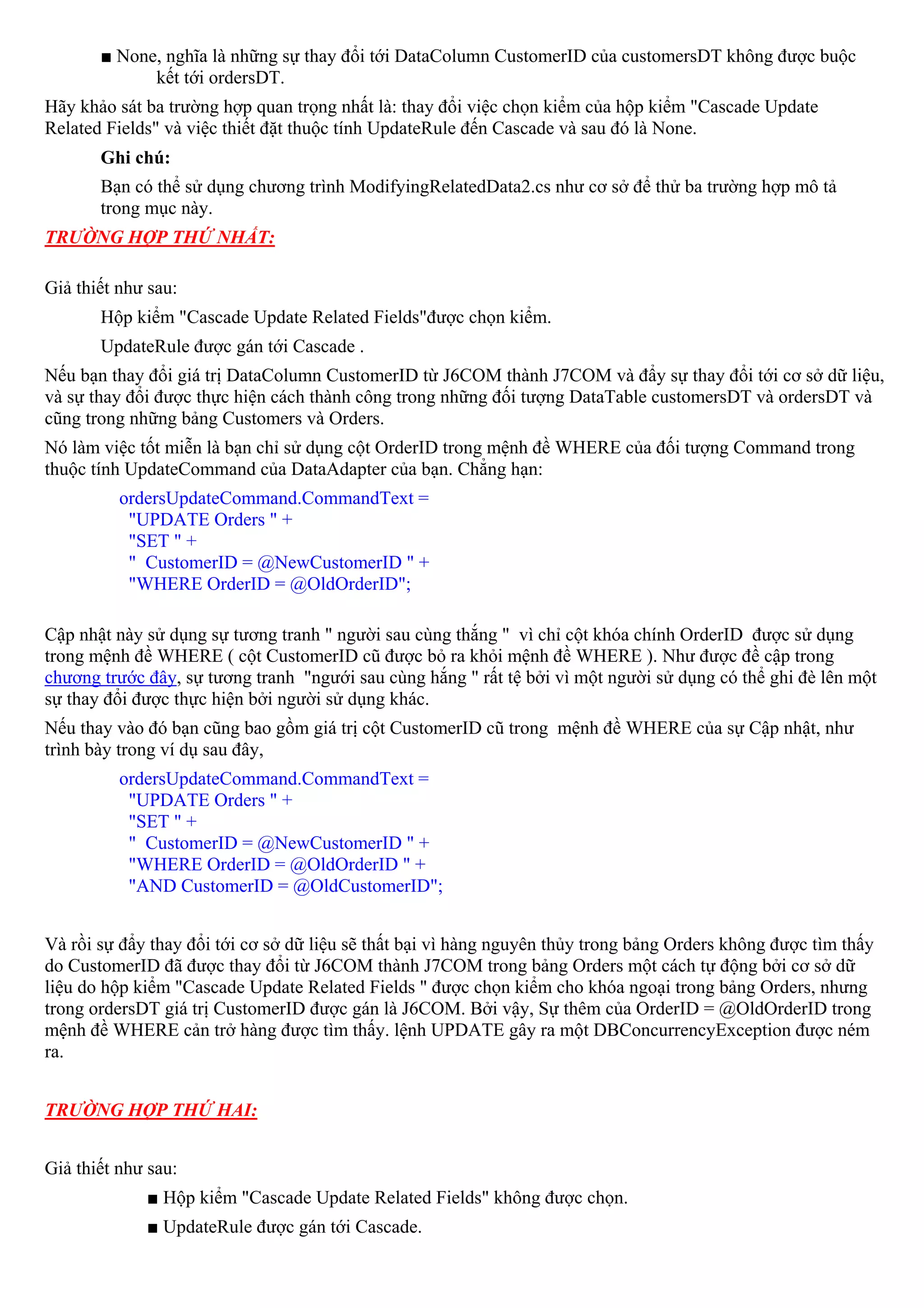■ None, nghĩa là những sự thay đổi tới DataColumn CustomerID của customersDT không được buộc
             kết tới ordersDT.
Hãy khảo sát ba trường hợp quan trọng nhất là: thay đổi việc chọn kiểm của hộp kiểm "Cascade Update
Related Fields" và việc thiết đặt thuộc tính UpdateRule đến Cascade và sau đó là None.
       Ghi chú:
       Bạn có thể sử dụng chương trình ModifyingRelatedData2.cs như cơ sở để thử ba trường hợp mô tả
       trong mục này.
TRƯỜNG HỢP THỨ NHẤT:

Giả thiết như sau:
       Hộp kiểm "Cascade Update Related Fields"được chọn kiểm.
       UpdateRule được gán tới Cascade .
Nếu bạn thay đổi giá trị DataColumn CustomerID từ J6COM thành J7COM và đẩy sự thay đổi tới cơ sở dữ liệu,
và sự thay đổi được thực hiện cách thành công trong những đối tượng DataTable customersDT và ordersDT và
cũng trong những bảng Customers và Orders.
Nó làm việc tốt miễn là bạn chỉ sử dụng cột OrderID trong mệnh đề WHERE của đối tượng Command trong
thuộc tính UpdateCommand của DataAdapter của bạn. Chẳng hạn:
          ordersUpdateCommand.CommandText =
           "UPDATE Orders " +
           "SET " +
           " CustomerID = @NewCustomerID " +
           "WHERE OrderID = @OldOrderID";

Cập nhật này sử dụng sự tương tranh " người sau cùng thắng " vì chỉ cột khóa chính OrderID được sử dụng
trong mệnh đề WHERE ( cột CustomerID cũ được bỏ ra khỏi mệnh đề WHERE ). Như được đề cập trong
chương trước đây, sự tương tranh "ngưới sau cùng hắng " rất tệ bởi vì một người sử dụng có thể ghi đè lên một
sự thay đổi được thực hiện bởi người sử dụng khác.
Nếu thay vào đó bạn cũng bao gồm giá trị cột CustomerID cũ trong mệnh đề WHERE của sự Cập nhật, như
trình bày trong ví dụ sau đây,
          ordersUpdateCommand.CommandText =
           "UPDATE Orders " +
           "SET " +
           " CustomerID = @NewCustomerID " +
           "WHERE OrderID = @OldOrderID " +
           "AND CustomerID = @OldCustomerID";


Và rồi sự đẩy thay đổi tới cơ sở dữ liệu sẽ thất bại vì hàng nguyên thủy trong bảng Orders không được tìm thấy
do CustomerID đã được thay đổi từ J6COM thành J7COM trong bảng Orders một cách tự động bởi cơ sở dữ
liệu do hộp kiểm "Cascade Update Related Fields " được chọn kiểm cho khóa ngoại trong bảng Orders, nhưng
trong ordersDT giá trị CustomerID được gán là J6COM. Bởi vậy, Sự thêm của OrderID = @OldOrderID trong
mệnh đề WHERE cản trở hàng được tìm thấy. lệnh UPDATE gây ra một DBConcurrencyException được ném
ra.


TRƯỜNG HỢP THỨ HAI:


Giả thiết như sau:
             ■ Hộp kiểm "Cascade Update Related Fields" không được chọn.
             ■ UpdateRule được gán tới Cascade.
 