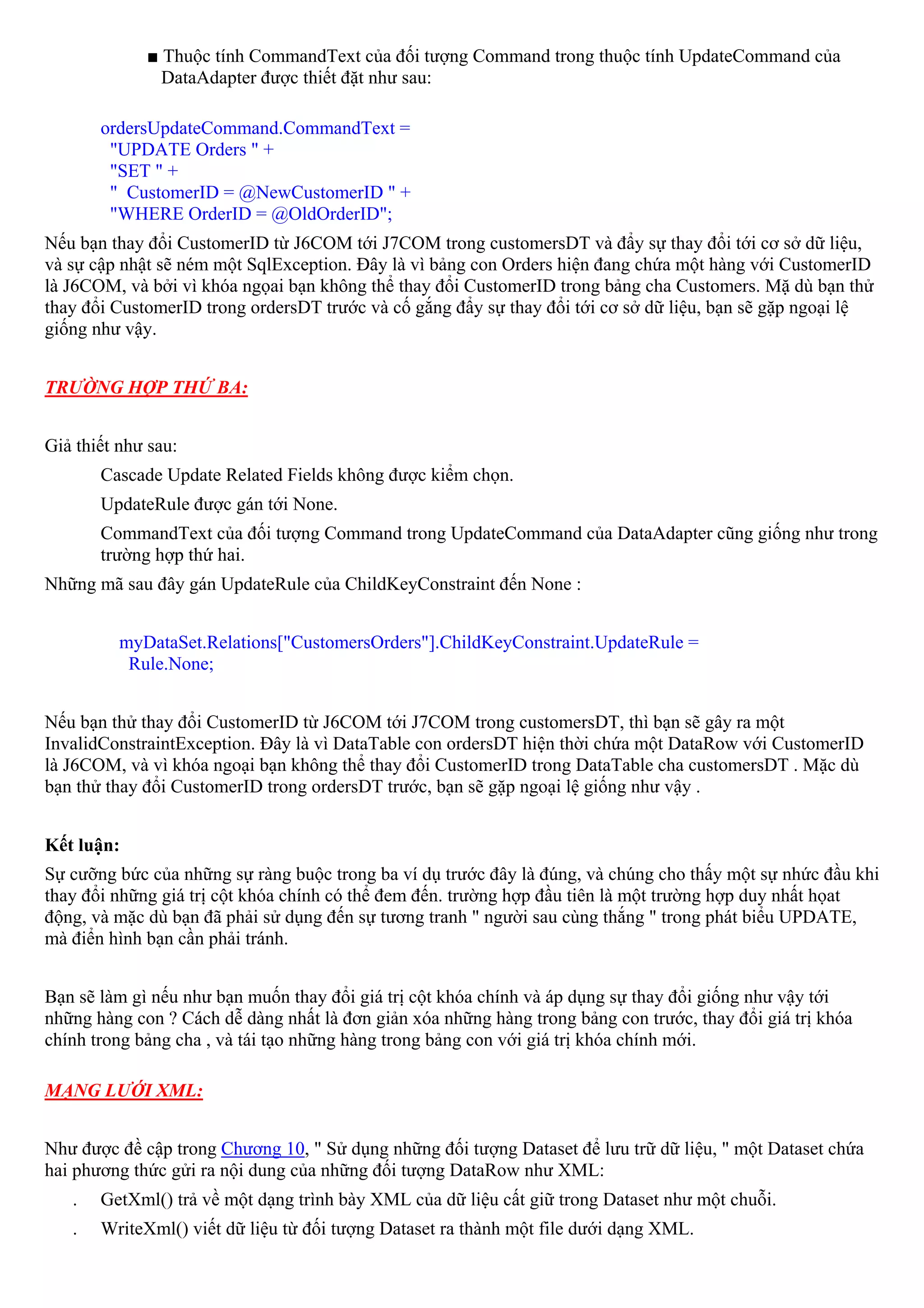 ■ Thuộc tính CommandText của đối tượng Command trong thuộc tính UpdateCommand của
               DataAdapter được thiết đặt như sau:

       ordersUpdateCommand.CommandText =
        "UPDATE Orders " +
        "SET " +
        " CustomerID = @NewCustomerID " +
        "WHERE OrderID = @OldOrderID";
Nếu bạn thay đổi CustomerID từ J6COM tới J7COM trong customersDT và đẩy sự thay đổi tới cơ sở dữ liệu,
và sự cập nhật sẽ ném một SqlException. Đây là vì bảng con Orders hiện đang chứa một hàng với CustomerID
là J6COM, và bởi vì khóa ngọai bạn không thể thay đổi CustomerID trong bảng cha Customers. Mặ dù bạn thử
thay đổi CustomerID trong ordersDT trước và cố gắng đẩy sự thay đổi tới cơ sở dữ liệu, bạn sẽ gặp ngoại lệ
giống như vậy.


TRƯỜNG HỢP THỨ BA:


Giả thiết như sau:
       Cascade Update Related Fields không được kiểm chọn.
       UpdateRule được gán tới None.
       CommandText của đối tượng Command trong UpdateCommand của DataAdapter cũng giống như trong
       trường hợp thứ hai.
Những mã sau đây gán UpdateRule của ChildKeyConstraint đến None :


          myDataSet.Relations["CustomersOrders"].ChildKeyConstraint.UpdateRule =
           Rule.None;


Nếu bạn thử thay đổi CustomerID từ J6COM tới J7COM trong customersDT, thì bạn sẽ gây ra một
InvalidConstraintException. Đây là vì DataTable con ordersDT hiện thời chứa một DataRow với CustomerID
là J6COM, và vì khóa ngoại bạn không thể thay đổi CustomerID trong DataTable cha customersDT . Mặc dù
bạn thử thay đổi CustomerID trong ordersDT trước, bạn sẽ gặp ngoại lệ giống như vậy .


Kết luận:
Sự cưỡng bức của những sự ràng buộc trong ba ví dụ trước đây là đúng, và chúng cho thấy một sự nhức đầu khi
thay đổi những giá trị cột khóa chính có thể đem đến. trường hợp đầu tiên là một trường hợp duy nhất họat
động, và mặc dù bạn đã phải sử dụng đến sự tương tranh " người sau cùng thắng " trong phát biểu UPDATE,
mà điển hình bạn cần phải tránh.


Bạn sẽ làm gì nếu như bạn muốn thay đổi giá trị cột khóa chính và áp dụng sự thay đổi giống như vậy tới
những hàng con ? Cách dễ dàng nhất là đơn giản xóa những hàng trong bảng con trước, thay đổi giá trị khóa
chính trong bảng cha , và tái tạo những hàng trong bảng con với giá trị khóa chính mới.

MẠNG LƯỚI XML:


Như được đề cập trong Chương 10, " Sử dụng những đối tượng Dataset để lưu trữ dữ liệu, " một Dataset chứa
hai phương thức gửi ra nội dung của những đối tượng DataRow như XML:
   .   GetXml() trả về một dạng trình bày XML của dữ liệu cất giữ trong Dataset như một chuỗi.
   .   WriteXml() viết dữ liệu từ đối tượng Dataset ra thành một file dưới dạng XML.
 