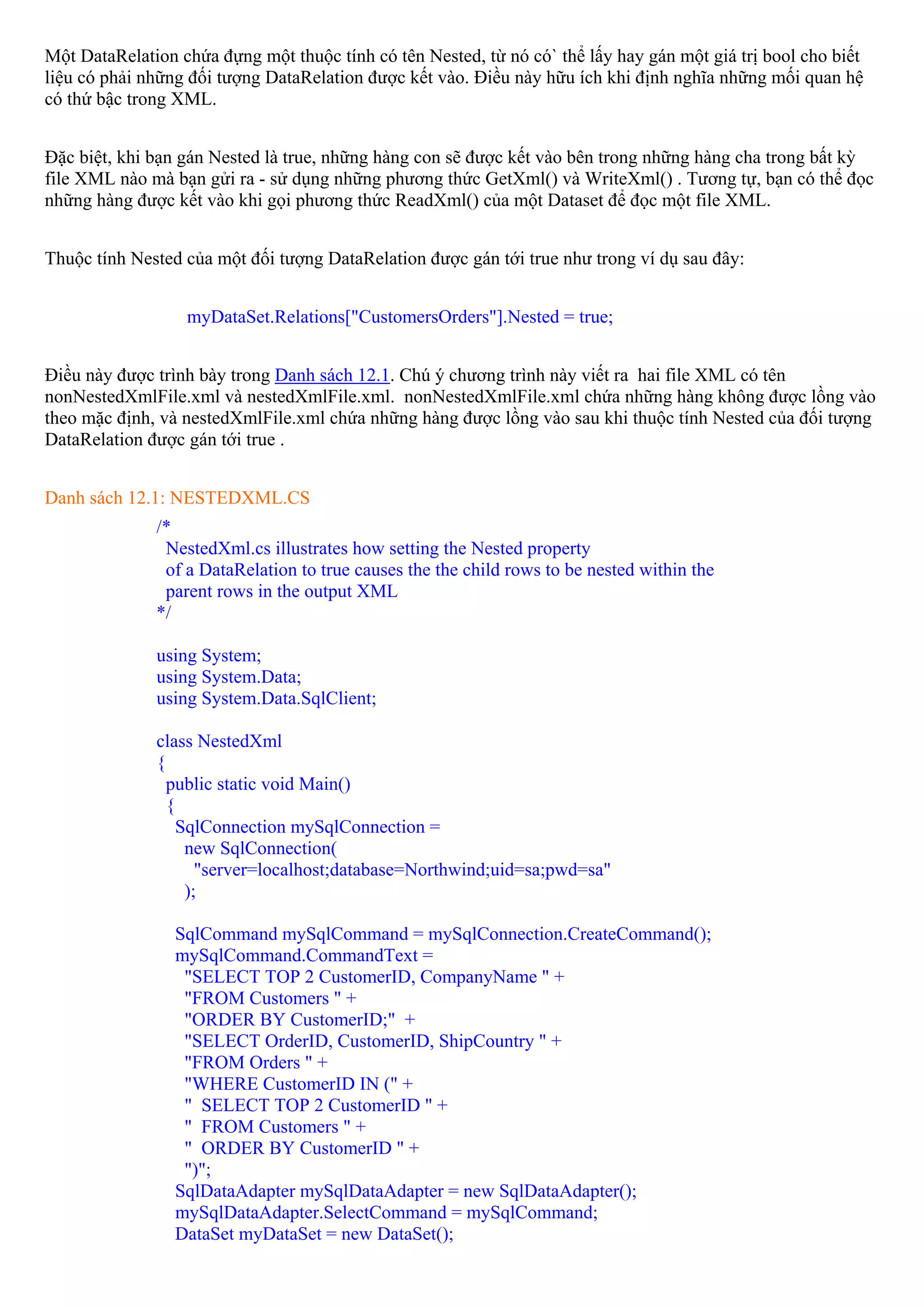 Một DataRelation chứa đựng một thuộc tính có tên Nested, từ nó có` thể lấy hay gán một giá trị bool cho biết
liệu có phải những đối tượng DataRelation được kết vào. Điều này hữu ích khi định nghĩa những mối quan hệ
có thứ bậc trong XML.


Đặc biệt, khi bạn gán Nested là true, những hàng con sẽ được kết vào bên trong những hàng cha trong bất kỳ
file XML nào mà bạn gửi ra - sử dụng những phương thức GetXml() và WriteXml() . Tương tự, bạn có thể đọc
những hàng được kết vào khi gọi phương thức ReadXml() của một Dataset để đọc một file XML.


Thuộc tính Nested của một đối tượng DataRelation được gán tới true như trong ví dụ sau đây:


                  myDataSet.Relations["CustomersOrders"].Nested = true;


Điều này được trình bày trong Danh sách 12.1. Chú ý chương trình này viết ra hai file XML có tên
nonNestedXmlFile.xml và nestedXmlFile.xml. nonNestedXmlFile.xml chứa những hàng không được lồng vào
theo mặc định, và nestedXmlFile.xml chứa những hàng được lồng vào sau khi thuộc tính Nested của đối tượng
DataRelation được gán tới true .


Danh sách 12.1: NESTEDXML.CS
              /*
               NestedXml.cs illustrates how setting the Nested property
               of a DataRelation to true causes the the child rows to be nested within the
               parent rows in the output XML
              */

              using System;
              using System.Data;
              using System.Data.SqlClient;

              class NestedXml
              {
                public static void Main()
                {
                  SqlConnection mySqlConnection =
                   new SqlConnection(
                     "server=localhost;database=Northwind;uid=sa;pwd=sa"
                   );

                 SqlCommand mySqlCommand = mySqlConnection.CreateCommand();
                 mySqlCommand.CommandText =
                  "SELECT TOP 2 CustomerID, CompanyName " +
                  "FROM Customers " +
                  "ORDER BY CustomerID;" +
                  "SELECT OrderID, CustomerID, ShipCountry " +
                  "FROM Orders " +
                  "WHERE CustomerID IN (" +
                  " SELECT TOP 2 CustomerID " +
                  " FROM Customers " +
                  " ORDER BY CustomerID " +
                  ")";
                 SqlDataAdapter mySqlDataAdapter = new SqlDataAdapter();
                 mySqlDataAdapter.SelectCommand = mySqlCommand;
                 DataSet myDataSet = new DataSet();
 