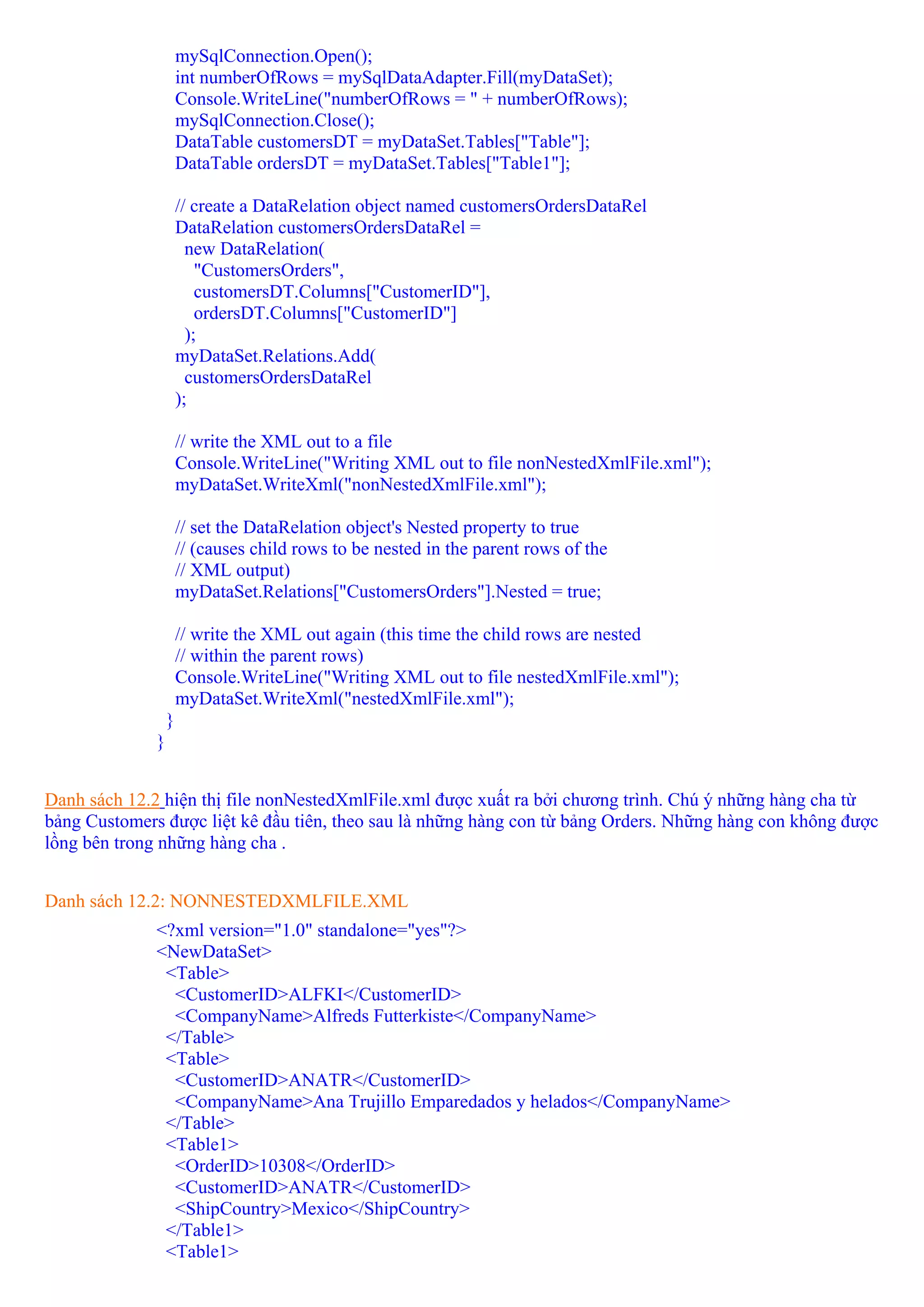 mySqlConnection.Open();
                      int numberOfRows = mySqlDataAdapter.Fill(myDataSet);
                      Console.WriteLine("numberOfRows = " + numberOfRows);
                      mySqlConnection.Close();
                      DataTable customersDT = myDataSet.Tables["Table"];
                      DataTable ordersDT = myDataSet.Tables["Table1"];

                      // create a DataRelation object named customersOrdersDataRel
                      DataRelation customersOrdersDataRel =
                        new DataRelation(
                          "CustomersOrders",
                          customersDT.Columns["CustomerID"],
                          ordersDT.Columns["CustomerID"]
                        );
                      myDataSet.Relations.Add(
                        customersOrdersDataRel
                      );

                      // write the XML out to a file
                      Console.WriteLine("Writing XML out to file nonNestedXmlFile.xml");
                      myDataSet.WriteXml("nonNestedXmlFile.xml");

                      // set the DataRelation object's Nested property to true
                      // (causes child rows to be nested in the parent rows of the
                      // XML output)
                      myDataSet.Relations["CustomersOrders"].Nested = true;

                      // write the XML out again (this time the child rows are nested
                      // within the parent rows)
                      Console.WriteLine("Writing XML out to file nestedXmlFile.xml");
                      myDataSet.WriteXml("nestedXmlFile.xml");
                  }
              }


Danh sách 12.2 hiện thị file nonNestedXmlFile.xml được xuất ra bởi chương trình. Chú ý những hàng cha từ
bảng Customers được liệt kê đầu tiên, theo sau là những hàng con từ bảng Orders. Những hàng con không được
lồng bên trong những hàng cha .


Danh sách 12.2: NONNESTEDXMLFILE.XML
              <?xml version="1.0" standalone="yes"?>
              <NewDataSet>
               <Table>
                <CustomerID>ALFKI</CustomerID>
                <CompanyName>Alfreds Futterkiste</CompanyName>
               </Table>
               <Table>
                <CustomerID>ANATR</CustomerID>
                <CompanyName>Ana Trujillo Emparedados y helados</CompanyName>
               </Table>
               <Table1>
                <OrderID>10308</OrderID>
                <CustomerID>ANATR</CustomerID>
                <ShipCountry>Mexico</ShipCountry>
               </Table1>
               <Table1>
 
