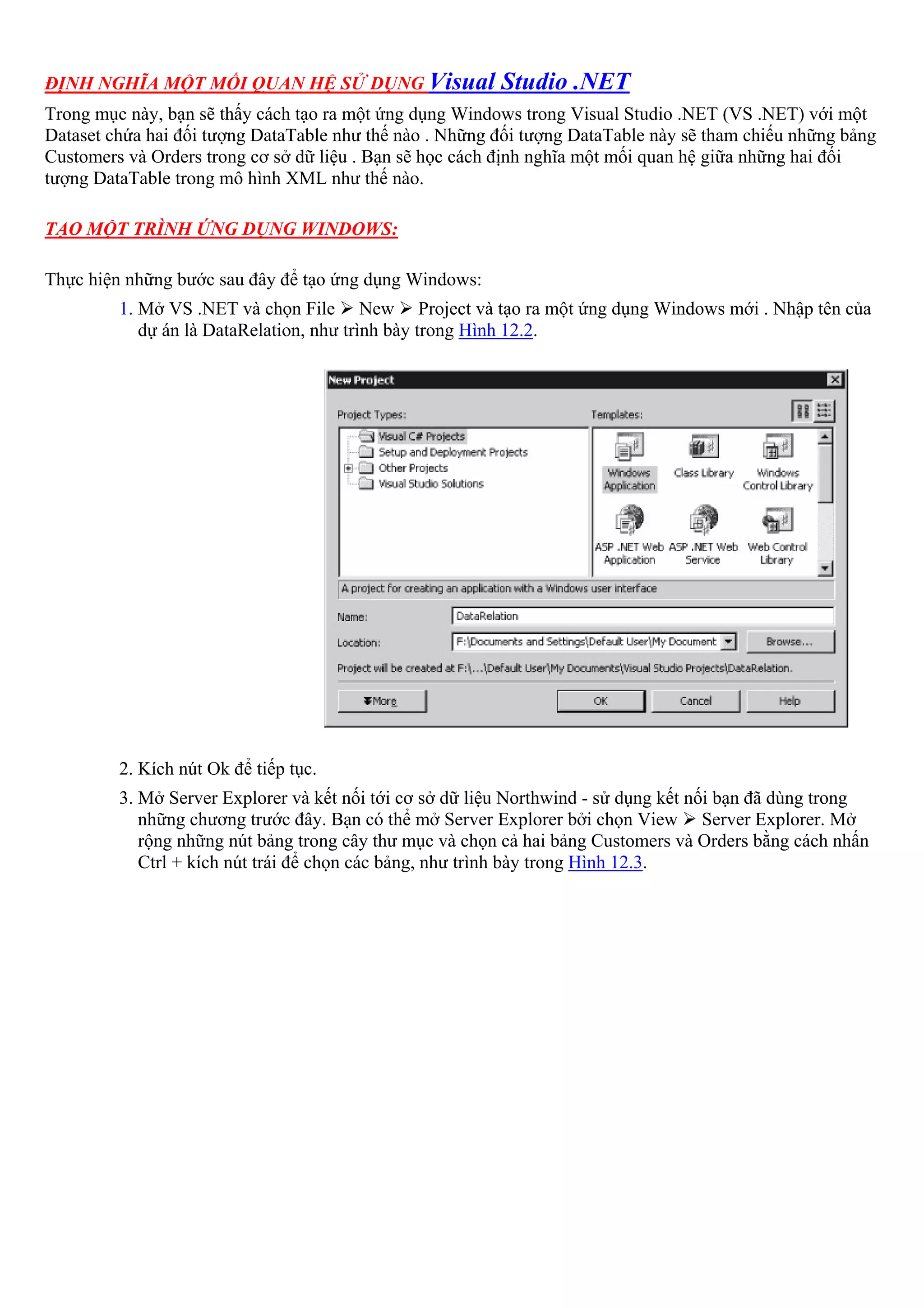 ĐỊNH NGHĨA MỘT MỐI QUAN HỆ SỬ DỤNG Visual                Studio .NET
Trong mục này, bạn sẽ thấy cách tạo ra một ứng dụng Windows trong Visual Studio .NET (VS .NET) với một
Dataset chứa hai đối tượng DataTable như thế nào . Những đối tượng DataTable này sẽ tham chiếu những bảng
Customers và Orders trong cơ sở dữ liệu . Bạn sẽ học cách định nghĩa một mối quan hệ giữa những hai đối
tượng DataTable trong mô hình XML như thế nào.

TẠO MỘT TRÌNH ỨNG DỤNG WINDOWS:

Thực hiện những bước sau đây để tạo ứng dụng Windows:
         1. Mở VS .NET và chọn File New Project và tạo ra một ứng dụng Windows mới . Nhập tên của
            dự án là DataRelation, như trình bày trong Hình 12.2.




         2. Kích nút Ok để tiếp tục.
         3. Mở Server Explorer và kết nối tới cơ sở dữ liệu Northwind - sử dụng kết nối bạn đã dùng trong
            những chương trước đây. Bạn có thể mở Server Explorer bởi chọn View Server Explorer. Mở
            rộng những nút bảng trong cây thư mục và chọn cả hai bảng Customers và Orders bằng cách nhấn
            Ctrl + kích nút trái để chọn các bảng, như trình bày trong Hình 12.3.
 