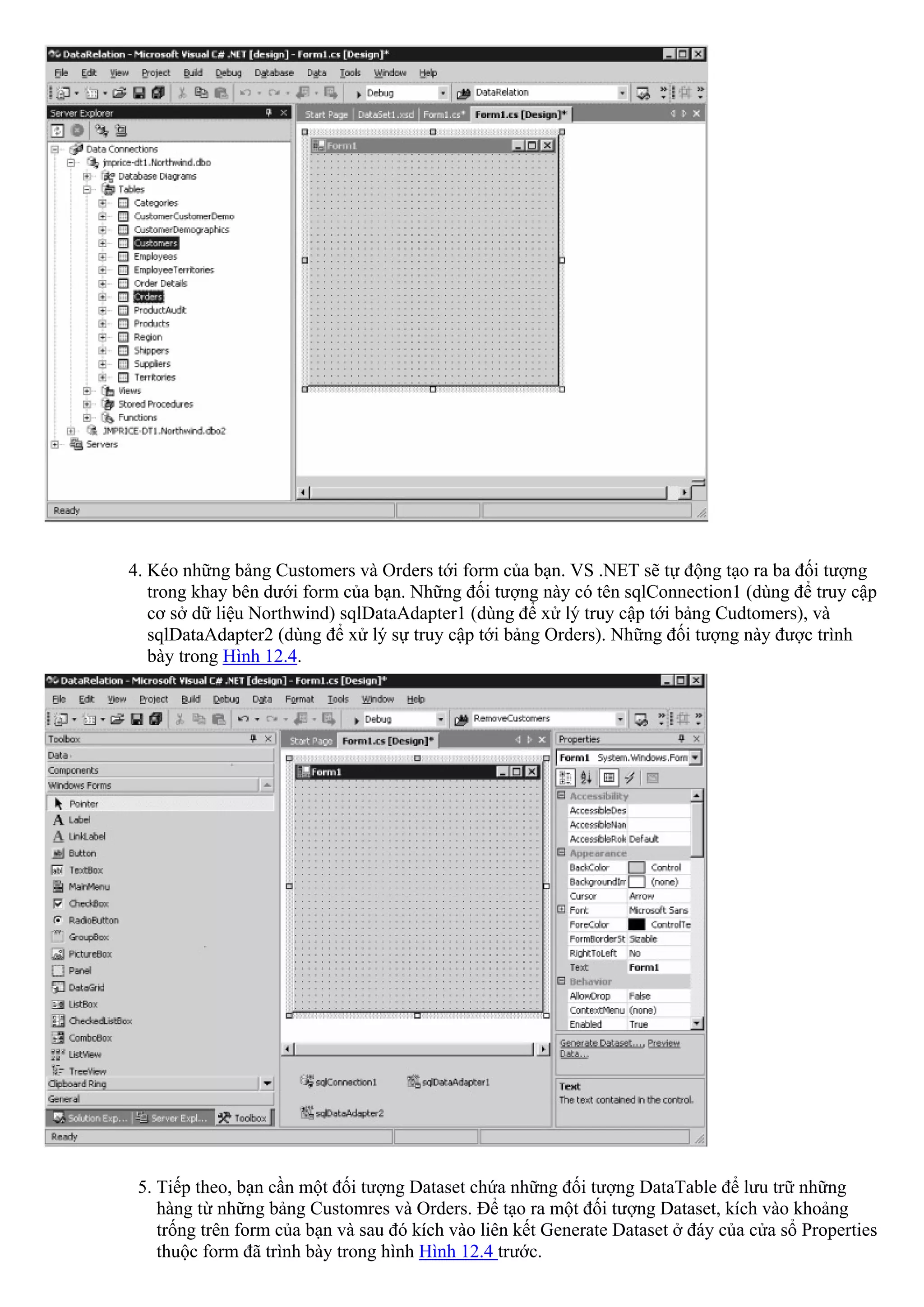 4. Kéo những bảng Customers và Orders tới form của bạn. VS .NET sẽ tự động tạo ra ba đối tượng
   trong khay bên dưới form của bạn. Những đối tượng này có tên sqlConnection1 (dùng để truy cập
   cơ sở dữ liệu Northwind) sqlDataAdapter1 (dùng để xử lý truy cập tới bảng Cudtomers), và
   sqlDataAdapter2 (dùng để xử lý sự truy cập tới bảng Orders). Những đối tượng này được trình
   bày trong Hình 12.4.




 5. Tiếp theo, bạn cần một đối tượng Dataset chứa những đối tượng DataTable để lưu trữ những
    hàng từ những bảng Customres và Orders. Để tạo ra một đối tượng Dataset, kích vào khoảng
    trống trên form của bạn và sau đó kích vào liên kết Generate Dataset ở đáy của cửa sổ Properties
    thuộc form đã trình bày trong hình Hình 12.4 trước.
 