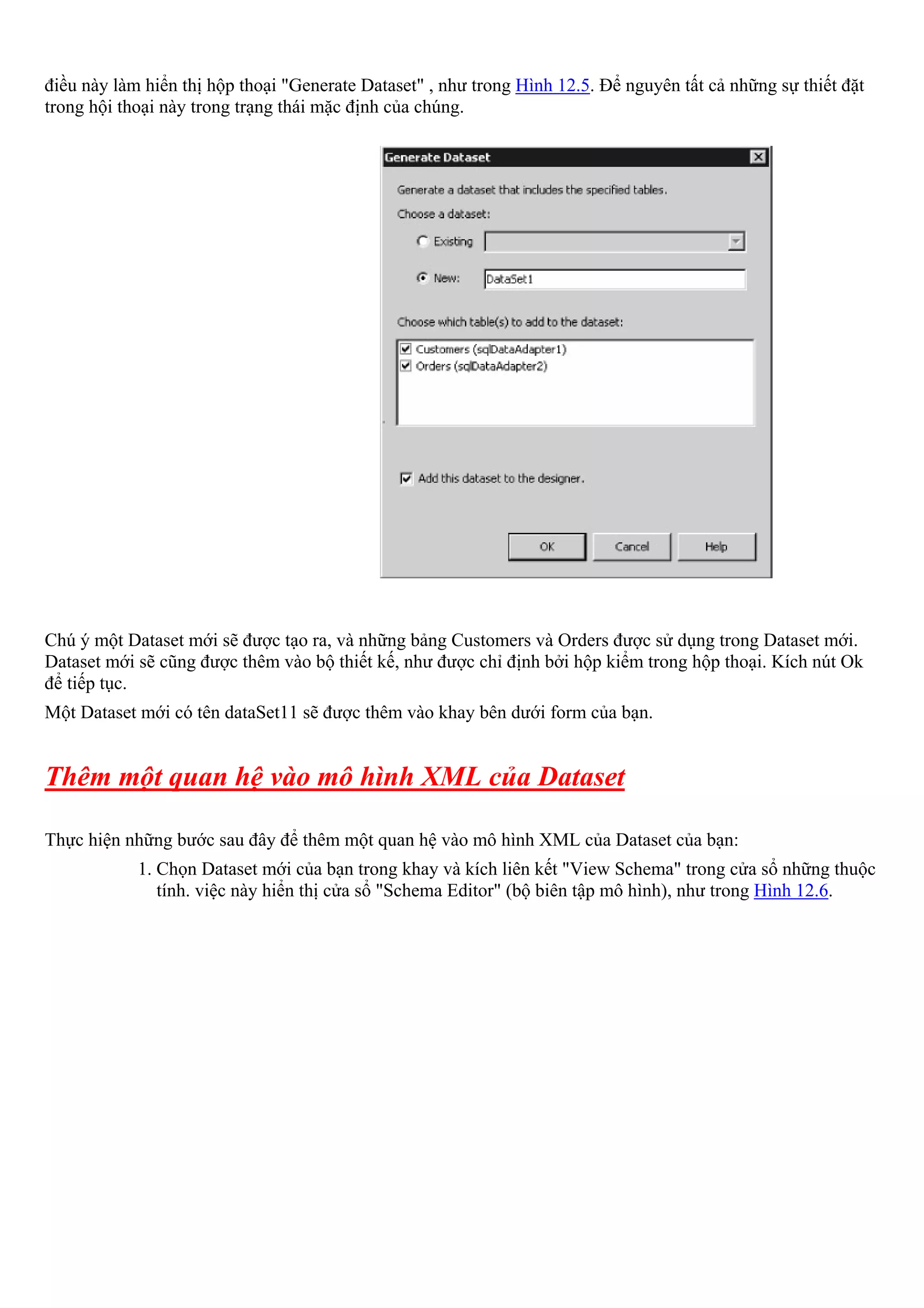 điều này làm hiển thị hộp thoại "Generate Dataset" , như trong Hình 12.5. Để nguyên tất cả những sự thiết đặt
trong hội thoại này trong trạng thái mặc định của chúng.




Chú ý một Dataset mới sẽ được tạo ra, và những bảng Customers và Orders được sử dụng trong Dataset mới.
Dataset mới sẽ cũng được thêm vào bộ thiết kế, như được chỉ định bởi hộp kiểm trong hộp thoại. Kích nút Ok
để tiếp tục.
Một Dataset mới có tên dataSet11 sẽ được thêm vào khay bên dưới form của bạn.


Thêm một quan hệ vào mô hình XML của Dataset

Thực hiện những bước sau đây để thêm một quan hệ vào mô hình XML của Dataset của bạn:
            1. Chọn Dataset mới của bạn trong khay và kích liên kết "View Schema" trong cửa sổ những thuộc
               tính. việc này hiển thị cửa sổ "Schema Editor" (bộ biên tập mô hình), như trong Hình 12.6.
 
