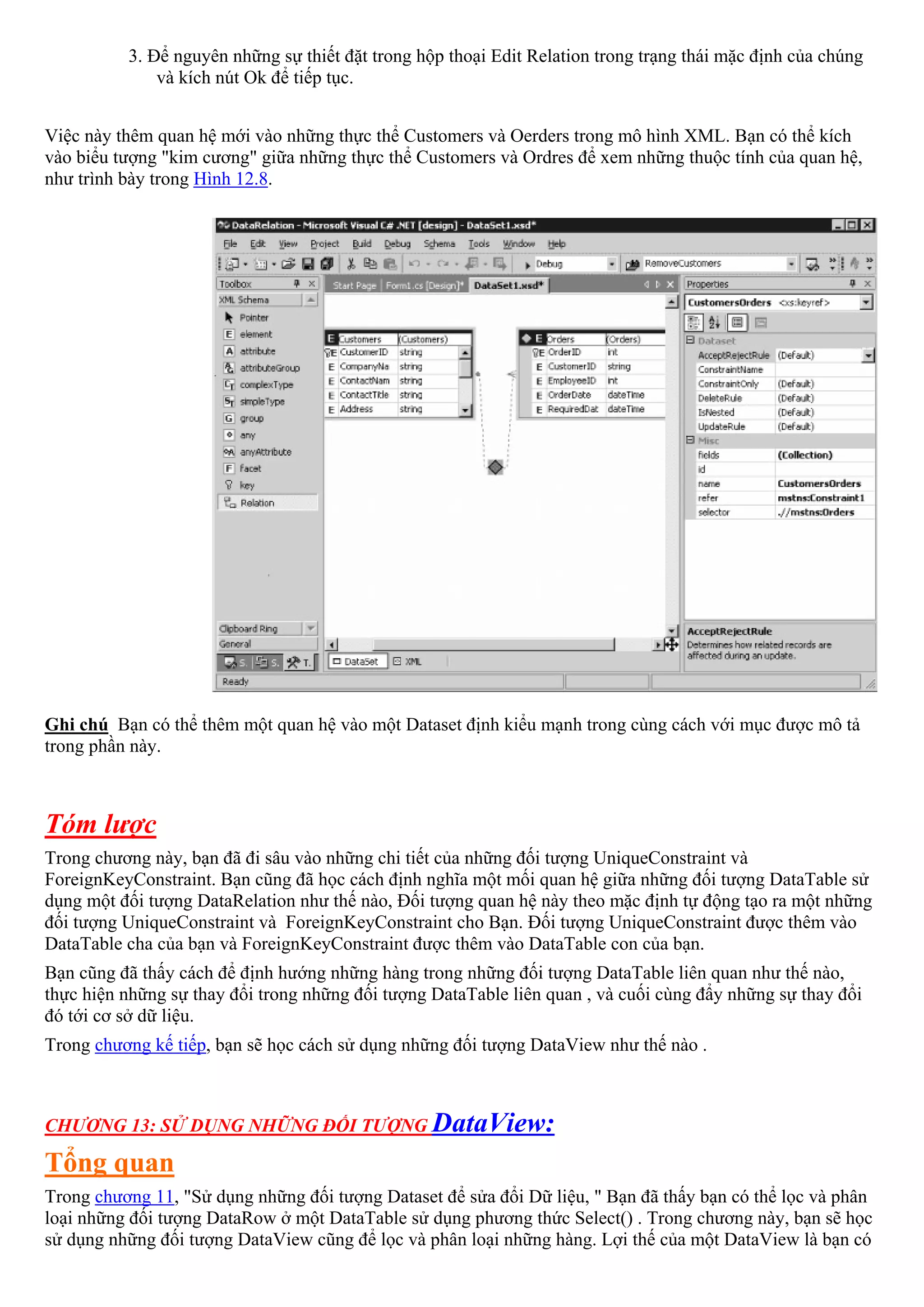 3. Để nguyên những sự thiết đặt trong hộp thoại Edit Relation trong trạng thái mặc định của chúng
              và kích nút Ok để tiếp tục.


Việc này thêm quan hệ mới vào những thực thể Customers và Oerders trong mô hình XML. Bạn có thể kích
vào biểu tượng "kim cương" giữa những thực thể Customers và Ordres để xem những thuộc tính của quan hệ,
như trình bày trong Hình 12.8.




Ghi chú Bạn có thể thêm một quan hệ vào một Dataset định kiểu mạnh trong cùng cách với mục được mô tả
trong phần này.



Tóm lược
Trong chương này, bạn đã đi sâu vào những chi tiết của những đối tượng UniqueConstraint và
ForeignKeyConstraint. Bạn cũng đã học cách định nghĩa một mối quan hệ giữa những đối tượng DataTable sử
dụng một đối tượng DataRelation như thế nào, Đối tượng quan hệ này theo mặc định tự động tạo ra một những
đối tượng UniqueConstraint và ForeignKeyConstraint cho Bạn. Đối tượng UniqueConstraint được thêm vào
DataTable cha của bạn và ForeignKeyConstraint được thêm vào DataTable con của bạn.
Bạn cũng đã thấy cách để định hướng những hàng trong những đối tượng DataTable liên quan như thế nào,
thực hiện những sự thay đổi trong những đối tượng DataTable liên quan , và cuối cùng đẩy những sự thay đổi
đó tới cơ sở dữ liệu.
Trong chương kế tiếp, bạn sẽ học cách sử dụng những đối tượng DataView như thế nào .



CHƯƠNG 13: SỬ DỤNG NHỮNG ĐỐI TƯỢNG DataView:

Tổng quan
Trong chương 11, "Sử dụng những đối tượng Dataset để sửa đổi Dữ liệu, " Bạn đã thấy bạn có thể lọc và phân
loại những đối tượng DataRow ở một DataTable sử dụng phương thức Select() . Trong chương này, bạn sẽ học
sử dụng những đối tượng DataView cũng để lọc và phân loại những hàng. Lợi thế của một DataView là bạn có
 