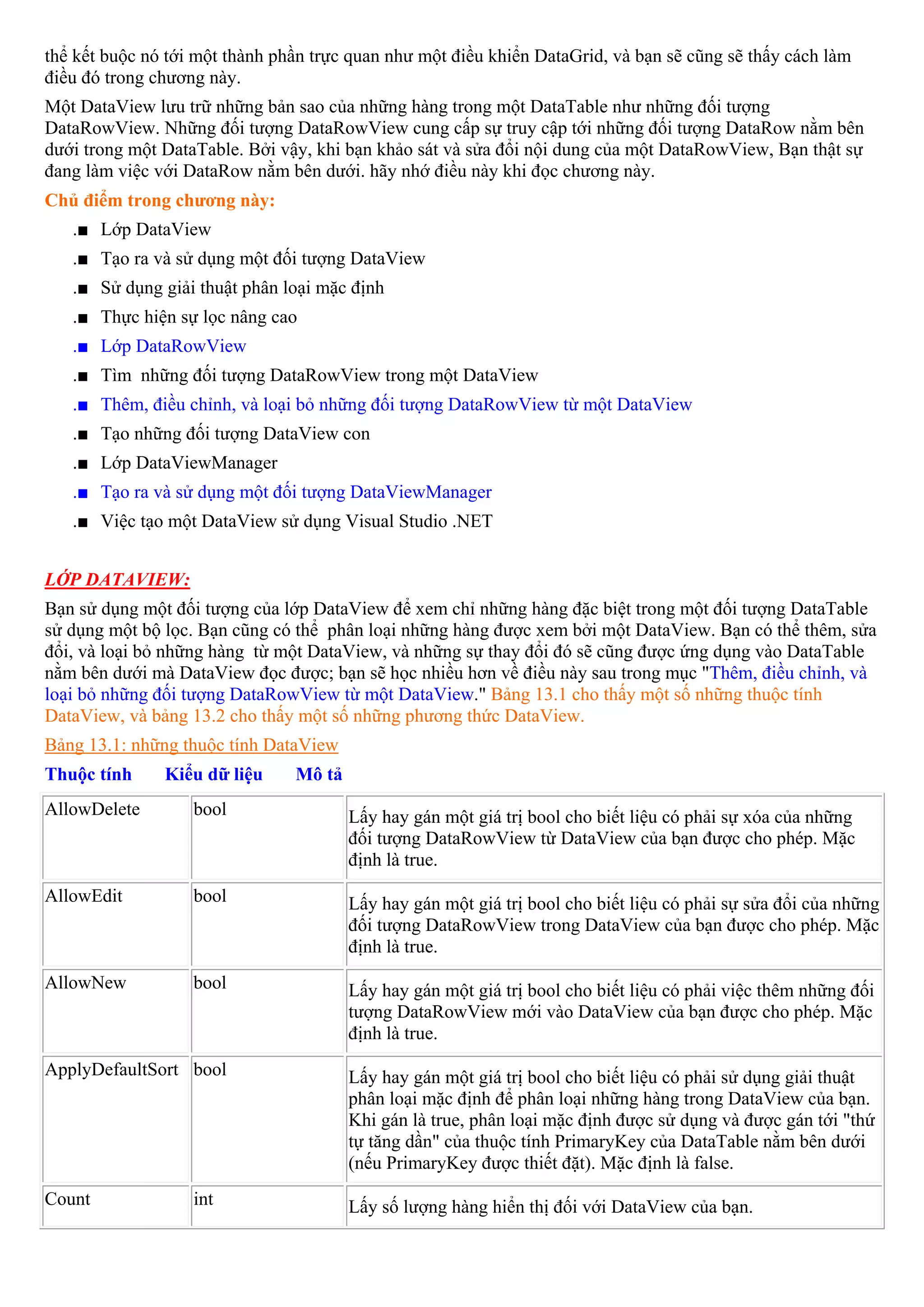 thể kết buộc nó tới một thành phần trực quan như một điều khiển DataGrid, và bạn sẽ cũng sẽ thấy cách làm
điều đó trong chương này.
Một DataView lưu trữ những bản sao của những hàng trong một DataTable như những đối tượng
DataRowView. Những đối tượng DataRowView cung cấp sự truy cập tới những đối tượng DataRow nằm bên
dưới trong một DataTable. Bởi vậy, khi bạn khảo sát và sửa đổi nội dung của một DataRowView, Bạn thật sự
đang làm việc với DataRow nằm bên dưới. hãy nhớ điều này khi đọc chương này.
Chủ điểm trong chương này:
   .■ Lớp DataView
   .■ Tạo ra và sử dụng một đối tượng DataView
   .■ Sử dụng giải thuật phân loại mặc định
   .■ Thực hiện sự lọc nâng cao
   .■ Lớp DataRowView
   .■ Tìm những đối tượng DataRowView trong một DataView
   .■ Thêm, điều chỉnh, và loại bỏ những đối tượng DataRowView từ một DataView
   .■ Tạo những đối tượng DataView con
   .■ Lớp DataViewManager
   .■ Tạo ra và sử dụng một đối tượng DataViewManager
   .■ Việc tạo một DataView sử dụng Visual Studio .NET


LỚP DATAVIEW:
Bạn sử dụng một đối tượng của lớp DataView để xem chỉ những hàng đặc biệt trong một đối tượng DataTable
sử dụng một bộ lọc. Bạn cũng có thể phân loại những hàng được xem bởi một DataView. Bạn có thể thêm, sửa
đổi, và loại bỏ những hàng từ một DataView, và những sự thay đổi đó sẽ cũng được ứng dụng vào DataTable
nằm bên dưới mà DataView đọc được; bạn sẽ học nhiều hơn về điều này sau trong mục "Thêm, điều chỉnh, và
loại bỏ những đối tượng DataRowView từ một DataView." Bảng 13.1 cho thấy một số những thuộc tính
DataView, và bảng 13.2 cho thấy một số những phương thức DataView.
Bảng 13.1: những thuộc tính DataView
Thuộc tính     Kiểu dữ liệu     Mô tả
AllowDelete        bool                 Lấy hay gán một giá trị bool cho biết liệu có phải sự xóa của những
                                        đối tượng DataRowView từ DataView của bạn được cho phép. Mặc
                                        định là true.
AllowEdit          bool                 Lấy hay gán một giá trị bool cho biết liệu có phải sự sửa đổi của những
                                        đối tượng DataRowView trong DataView của bạn được cho phép. Mặc
                                        định là true.
AllowNew           bool                 Lấy hay gán một giá trị bool cho biết liệu có phải việc thêm những đối
                                        tượng DataRowView mới vào DataView của bạn được cho phép. Mặc
                                        định là true.
ApplyDefaultSort bool                   Lấy hay gán một giá trị bool cho biết liệu có phải sử dụng giải thuật
                                        phân loại mặc định để phân loại những hàng trong DataView của bạn.
                                        Khi gán là true, phân loại mặc định được sử dụng và được gán tới "thứ
                                        tự tăng dần" của thuộc tính PrimaryKey của DataTable nằm bên dưới
                                        (nếu PrimaryKey được thiết đặt). Mặc định là false.
Count              int                  Lấy số lượng hàng hiển thị đối với DataView của bạn.
 