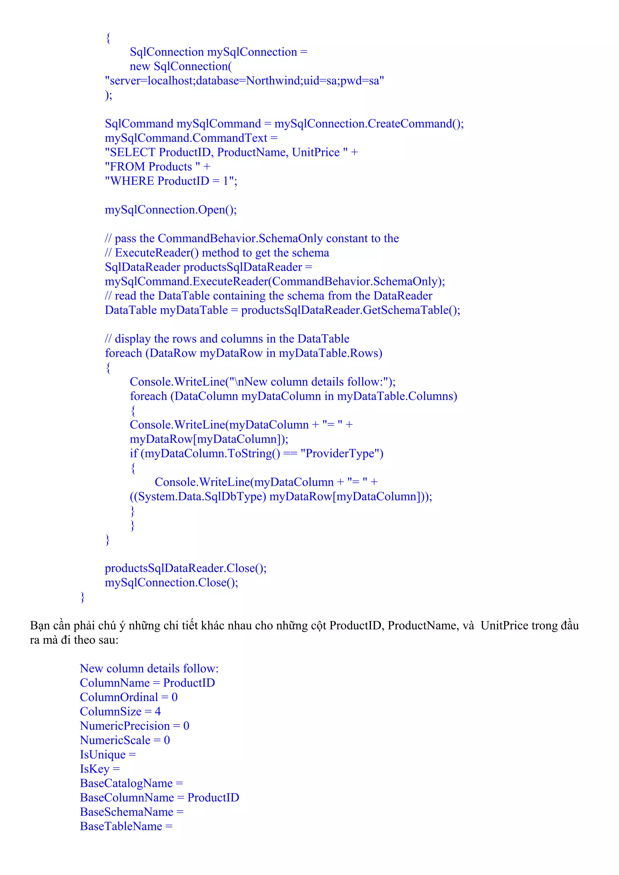 {
                   SqlConnection mySqlConnection =
                   new SqlConnection(
              "server=localhost;database=Northwind;uid=sa;pwd=sa"
              );

              SqlCommand mySqlCommand = mySqlConnection.CreateCommand();
              mySqlCommand.CommandText =
              "SELECT ProductID, ProductName, UnitPrice " +
              "FROM Products " +
              "WHERE ProductID = 1";

              mySqlConnection.Open();

              // pass the CommandBehavior.SchemaOnly constant to the
              // ExecuteReader() method to get the schema
              SqlDataReader productsSqlDataReader =
              mySqlCommand.ExecuteReader(CommandBehavior.SchemaOnly);
              // read the DataTable containing the schema from the DataReader
              DataTable myDataTable = productsSqlDataReader.GetSchemaTable();

              // display the rows and columns in the DataTable
              foreach (DataRow myDataRow in myDataTable.Rows)
              {
                    Console.WriteLine("nNew column details follow:");
                    foreach (DataColumn myDataColumn in myDataTable.Columns)
                    {
                    Console.WriteLine(myDataColumn + "= " +
                    myDataRow[myDataColumn]);
                    if (myDataColumn.ToString() == "ProviderType")
                    {
                         Console.WriteLine(myDataColumn + "= " +
                    ((System.Data.SqlDbType) myDataRow[myDataColumn]));
                    }
                    }
              }

              productsSqlDataReader.Close();
              mySqlConnection.Close();
         }

Bạn cần phải chú ý những chi tiết khác nhau cho những cột ProductID, ProductName, và UnitPrice trong đầu
ra mà đi theo sau:

         New column details follow:
         ColumnName = ProductID
         ColumnOrdinal = 0
         ColumnSize = 4
         NumericPrecision = 0
         NumericScale = 0
         IsUnique =
         IsKey =
         BaseCatalogName =
         BaseColumnName = ProductID
         BaseSchemaName =
         BaseTableName =
 