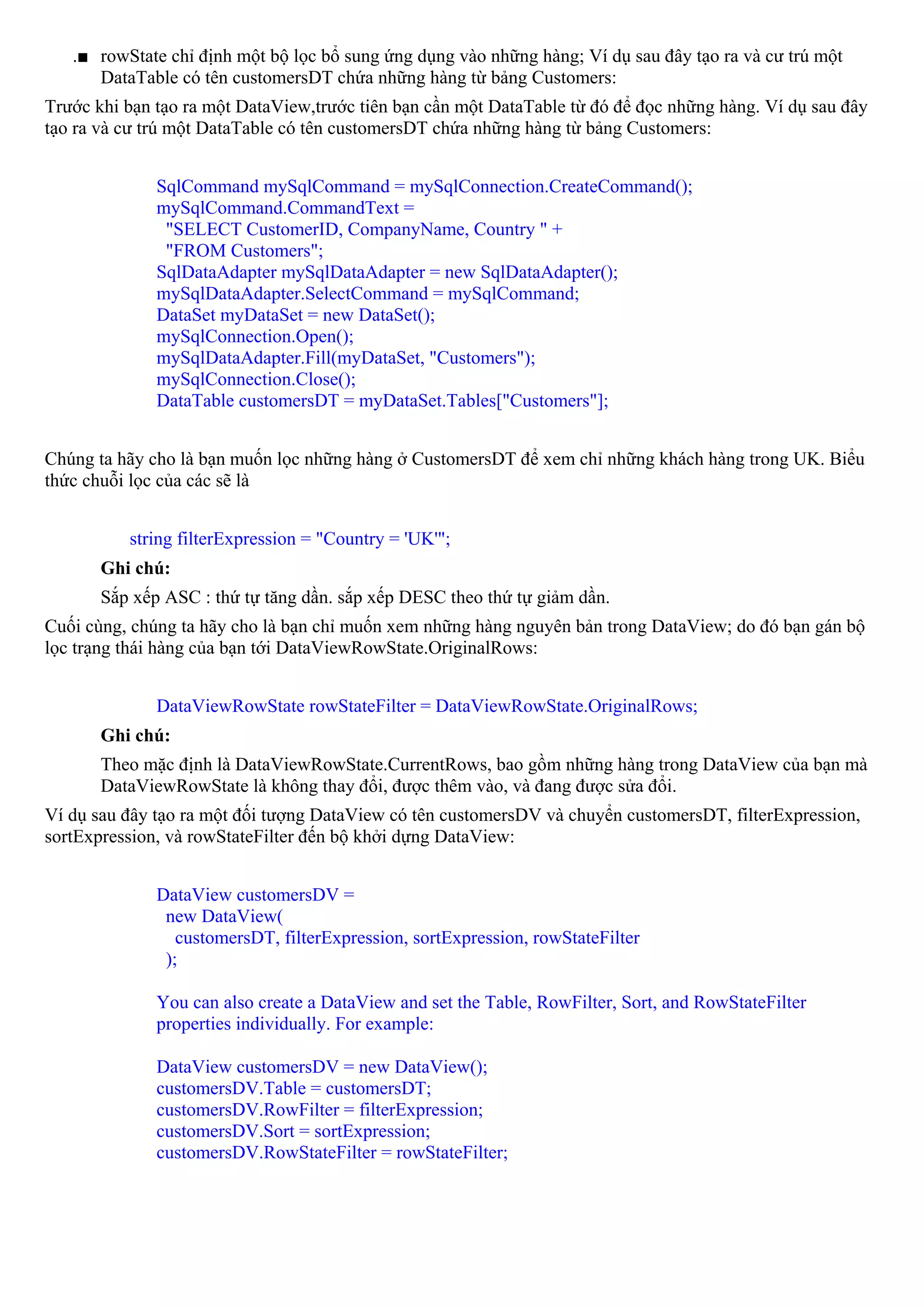 .■ rowState chỉ định một bộ lọc bổ sung ứng dụng vào những hàng; Ví dụ sau đây tạo ra và cư trú một
      DataTable có tên customersDT chứa những hàng từ bảng Customers:
Trước khi bạn tạo ra một DataView,trước tiên bạn cần một DataTable từ đó để đọc những hàng. Ví dụ sau đây
tạo ra và cư trú một DataTable có tên customersDT chứa những hàng từ bảng Customers:


              SqlCommand mySqlCommand = mySqlConnection.CreateCommand();
              mySqlCommand.CommandText =
               "SELECT CustomerID, CompanyName, Country " +
               "FROM Customers";
              SqlDataAdapter mySqlDataAdapter = new SqlDataAdapter();
              mySqlDataAdapter.SelectCommand = mySqlCommand;
              DataSet myDataSet = new DataSet();
              mySqlConnection.Open();
              mySqlDataAdapter.Fill(myDataSet, "Customers");
              mySqlConnection.Close();
              DataTable customersDT = myDataSet.Tables["Customers"];


Chúng ta hãy cho là bạn muốn lọc những hàng ở CustomersDT để xem chỉ những khách hàng trong UK. Biểu
thức chuỗi lọc của các sẽ là


          string filterExpression = "Country = 'UK'";
       Ghi chú:
       Sắp xếp ASC : thứ tự tăng dần. sắp xếp DESC theo thứ tự giảm dần.
Cuối cùng, chúng ta hãy cho là bạn chỉ muốn xem những hàng nguyên bản trong DataView; do đó bạn gán bộ
lọc trạng thái hàng của bạn tới DataViewRowState.OriginalRows:


              DataViewRowState rowStateFilter = DataViewRowState.OriginalRows;
       Ghi chú:
       Theo mặc định là DataViewRowState.CurrentRows, bao gồm những hàng trong DataView của bạn mà
       DataViewRowState là không thay đổi, được thêm vào, và đang được sửa đổi.
Ví dụ sau đây tạo ra một đối tượng DataView có tên customersDV và chuyển customersDT, filterExpression,
sortExpression, và rowStateFilter đến bộ khởi dựng DataView:


              DataView customersDV =
               new DataView(
                 customersDT, filterExpression, sortExpression, rowStateFilter
               );

              You can also create a DataView and set the Table, RowFilter, Sort, and RowStateFilter
              properties individually. For example:

              DataView customersDV = new DataView();
              customersDV.Table = customersDT;
              customersDV.RowFilter = filterExpression;
              customersDV.Sort = sortExpression;
              customersDV.RowStateFilter = rowStateFilter;
 