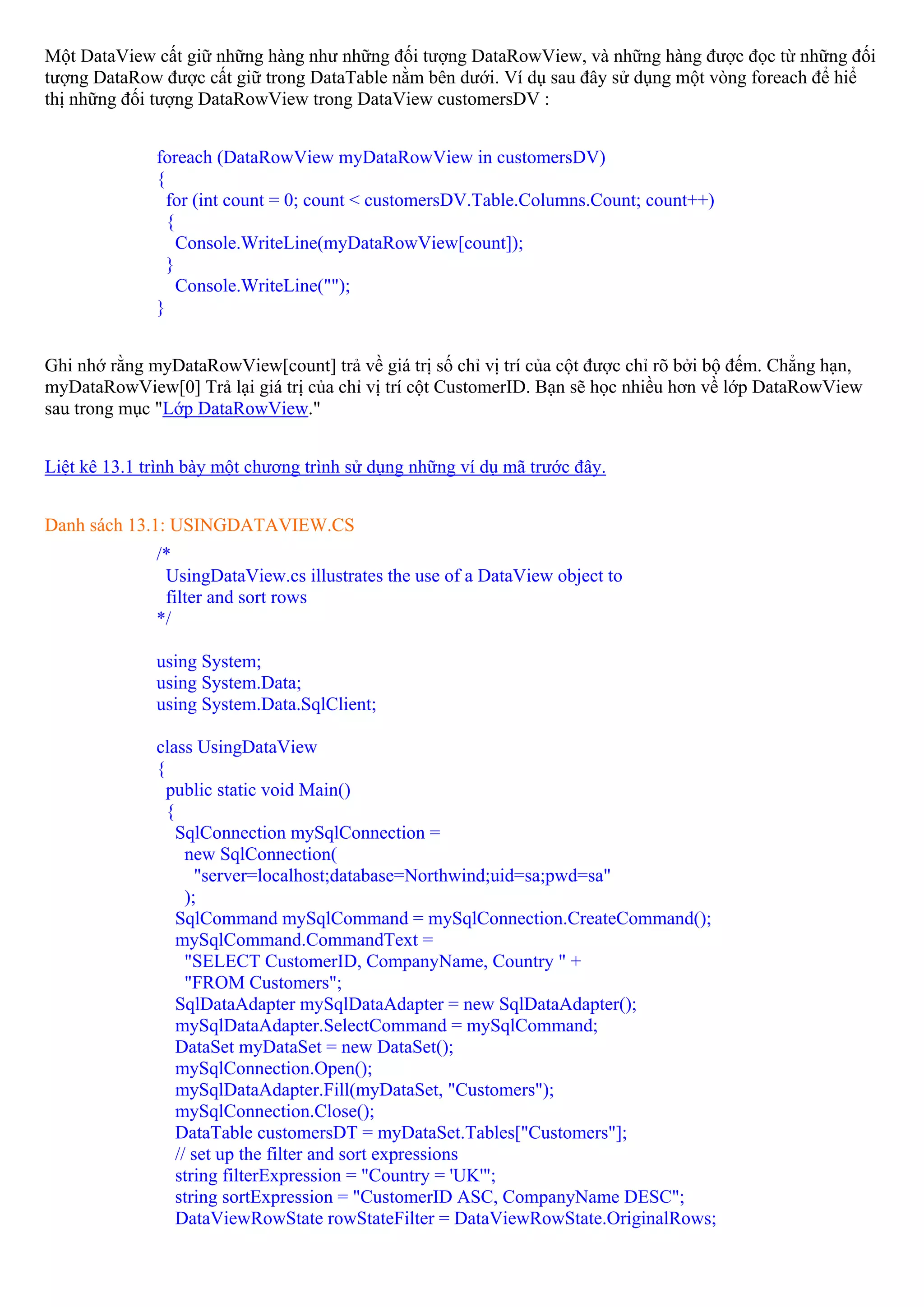 Một DataView cất giữ những hàng như những đối tượng DataRowView, và những hàng được đọc từ những đối
tượng DataRow được cất giữ trong DataTable nằm bên dưới. Ví dụ sau đây sử dụng một vòng foreach để hiể
thị những đối tượng DataRowView trong DataView customersDV :


              foreach (DataRowView myDataRowView in customersDV)
              {
                for (int count = 0; count < customersDV.Table.Columns.Count; count++)
                {
                  Console.WriteLine(myDataRowView[count]);
                }
                  Console.WriteLine("");
              }


Ghi nhớ rằng myDataRowView[count] trả về giá trị số chỉ vị trí của cột được chỉ rõ bởi bộ đếm. Chẳng hạn,
myDataRowView[0] Trả lại giá trị của chỉ vị trí cột CustomerID. Bạn sẽ học nhiều hơn về lớp DataRowView
sau trong mục "Lớp DataRowView."


Liệt kê 13.1 trình bày một chương trình sử dụng những ví dụ mã trước đây.


Danh sách 13.1: USINGDATAVIEW.CS
              /*
               UsingDataView.cs illustrates the use of a DataView object to
               filter and sort rows
              */

              using System;
              using System.Data;
              using System.Data.SqlClient;

              class UsingDataView
              {
                public static void Main()
                {
                  SqlConnection mySqlConnection =
                    new SqlConnection(
                      "server=localhost;database=Northwind;uid=sa;pwd=sa"
                    );
                  SqlCommand mySqlCommand = mySqlConnection.CreateCommand();
                  mySqlCommand.CommandText =
                    "SELECT CustomerID, CompanyName, Country " +
                    "FROM Customers";
                  SqlDataAdapter mySqlDataAdapter = new SqlDataAdapter();
                  mySqlDataAdapter.SelectCommand = mySqlCommand;
                  DataSet myDataSet = new DataSet();
                  mySqlConnection.Open();
                  mySqlDataAdapter.Fill(myDataSet, "Customers");
                  mySqlConnection.Close();
                  DataTable customersDT = myDataSet.Tables["Customers"];
                  // set up the filter and sort expressions
                  string filterExpression = "Country = 'UK'";
                  string sortExpression = "CustomerID ASC, CompanyName DESC";
                  DataViewRowState rowStateFilter = DataViewRowState.OriginalRows;
 