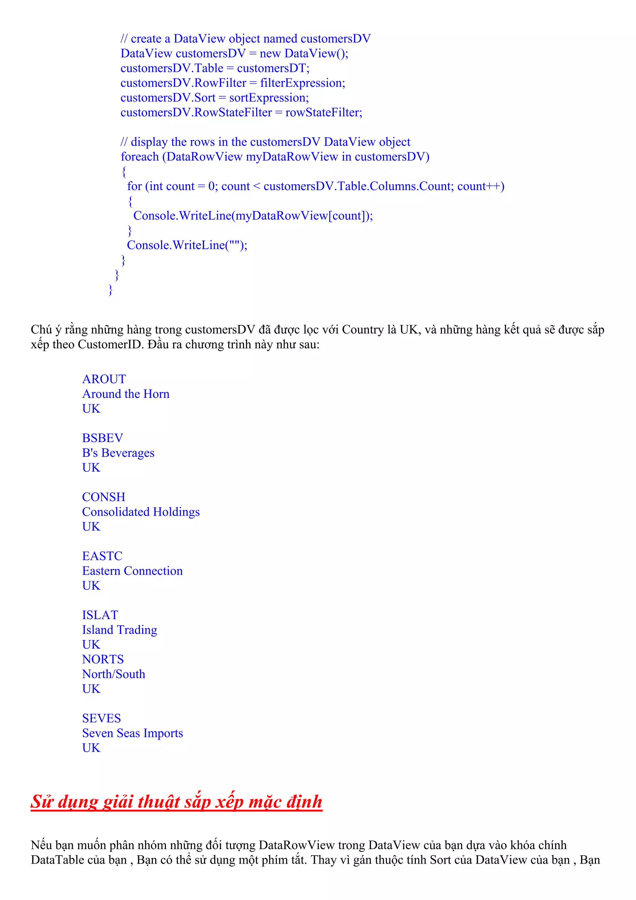 // create a DataView object named customersDV
                      DataView customersDV = new DataView();
                      customersDV.Table = customersDT;
                      customersDV.RowFilter = filterExpression;
                      customersDV.Sort = sortExpression;
                      customersDV.RowStateFilter = rowStateFilter;

                      // display the rows in the customersDV DataView object
                      foreach (DataRowView myDataRowView in customersDV)
                      {
                        for (int count = 0; count < customersDV.Table.Columns.Count; count++)
                        {
                          Console.WriteLine(myDataRowView[count]);
                        }
                        Console.WriteLine("");
                      }
                  }
              }


Chú ý rằng những hàng trong customersDV đã được lọc với Country là UK, và những hàng kết quả sẽ được sắp
xếp theo CustomerID. Đầu ra chương trình này như sau:

         AROUT
         Around the Horn
         UK

         BSBEV
         B's Beverages
         UK

         CONSH
         Consolidated Holdings
         UK

         EASTC
         Eastern Connection
         UK

         ISLAT
         Island Trading
         UK
         NORTS
         North/South
         UK

         SEVES
         Seven Seas Imports
         UK



Sử dụng giải thuật sắp xếp mặc định

Nếu bạn muốn phân nhóm những đối tượng DataRowView trong DataView của bạn dựa vào khóa chính
DataTable của bạn , Bạn có thể sử dụng một phím tắt. Thay vì gán thuộc tính Sort của DataView của bạn , Bạn
 