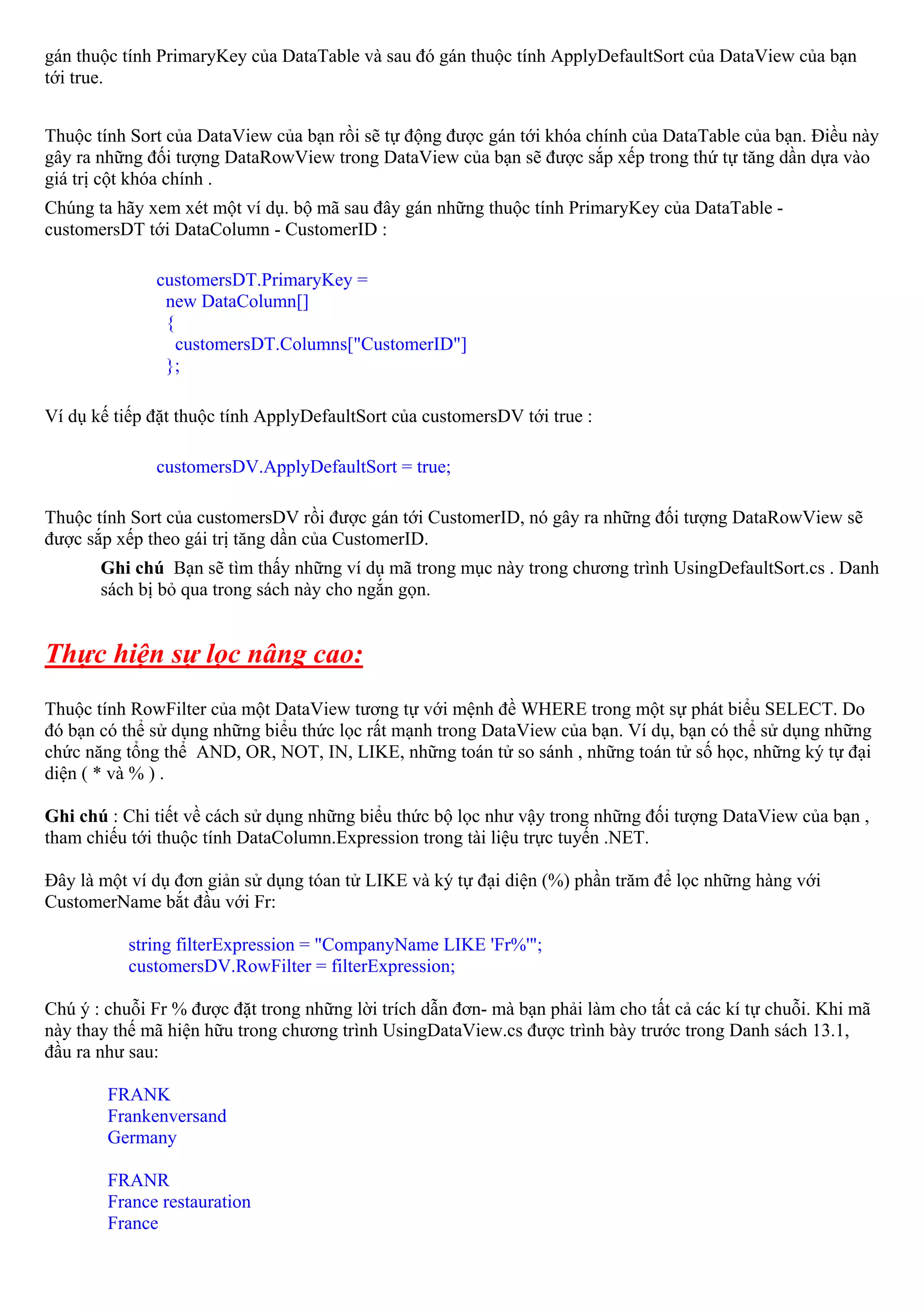 gán thuộc tính PrimaryKey của DataTable và sau đó gán thuộc tính ApplyDefaultSort của DataView của bạn
tới true.


Thuộc tính Sort của DataView của bạn rồi sẽ tự động được gán tới khóa chính của DataTable của bạn. Điều này
gây ra những đối tượng DataRowView trong DataView của bạn sẽ được sắp xếp trong thứ tự tăng dần dựa vào
giá trị cột khóa chính .
Chúng ta hãy xem xét một ví dụ. bộ mã sau đây gán những thuộc tính PrimaryKey của DataTable -
customersDT tới DataColumn - CustomerID :

              customersDT.PrimaryKey =
               new DataColumn[]
               {
                 customersDT.Columns["CustomerID"]
               };

Ví dụ kế tiếp đặt thuộc tính ApplyDefaultSort của customersDV tới true :

              customersDV.ApplyDefaultSort = true;

Thuộc tính Sort của customersDV rồi được gán tới CustomerID, nó gây ra những đối tượng DataRowView sẽ
được sắp xếp theo gái trị tăng dần của CustomerID.
       Ghi chú Bạn sẽ tìm thấy những ví dụ mã trong mục này trong chương trình UsingDefaultSort.cs . Danh
       sách bị bỏ qua trong sách này cho ngắn gọn.


Thực hiện sự lọc nâng cao:
Thuộc tính RowFilter của một DataView tương tự với mệnh đề WHERE trong một sự phát biểu SELECT. Do
đó bạn có thể sử dụng những biểu thức lọc rất mạnh trong DataView của bạn. Ví dụ, bạn có thể sử dụng những
chức năng tổng thể AND, OR, NOT, IN, LIKE, những toán tử so sánh , những toán tử số học, những ký tự đại
diện ( * và % ) .

Ghi chú : Chi tiết về cách sử dụng những biểu thức bộ lọc như vậy trong những đối tượng DataView của bạn ,
tham chiếu tới thuộc tính DataColumn.Expression trong tài liệu trực tuyến .NET.

Đây là một ví dụ đơn giản sử dụng tóan tử LIKE và ký tự đại diện (%) phần trăm để lọc những hàng với
CustomerName bắt đầu với Fr:

           string filterExpression = "CompanyName LIKE 'Fr%'";
           customersDV.RowFilter = filterExpression;

Chú ý : chuỗi Fr % được đặt trong những lời trích dẫn đơn- mà bạn phải làm cho tất cả các kí tự chuỗi. Khi mã
này thay thế mã hiện hữu trong chương trình UsingDataView.cs được trình bày trước trong Danh sách 13.1,
đầu ra như sau:

        FRANK
        Frankenversand
        Germany

        FRANR
        France restauration
        France
 