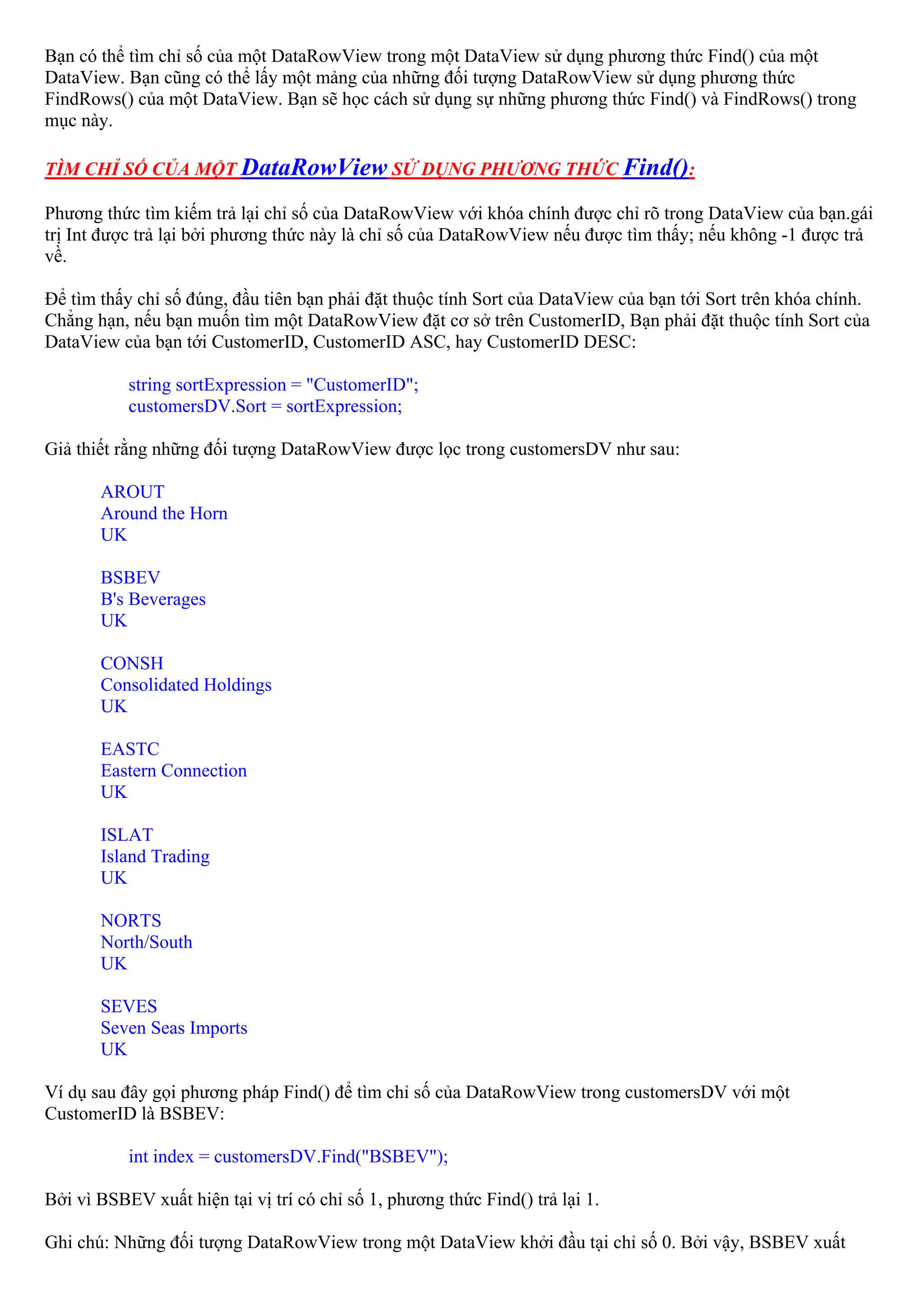 Bạn có thể tìm chỉ số của một DataRowView trong một DataView sử dụng phương thức Find() của một
DataView. Bạn cũng có thể lấy một mảng của những đối tượng DataRowView sử dụng phương thức
FindRows() của một DataView. Bạn sẽ học cách sử dụng sự những phương thức Find() và FindRows() trong
mục này.

TÌM CHỈ SỐ CỦA MỘT DataRowView SỬ DỤNG PHƯƠNG THỨC Find():

Phương thức tìm kiếm trả lại chỉ số của DataRowView với khóa chính được chỉ rõ trong DataView của bạn.gái
trị Int được trả lại bởi phương thức này là chỉ số của DataRowView nếu được tìm thấy; nếu không -1 được trả
về.

Để tìm thấy chỉ số đúng, đầu tiên bạn phải đặt thuộc tính Sort của DataView của bạn tới Sort trên khóa chính.
Chẳng hạn, nếu bạn muốn tìm một DataRowView đặt cơ sở trên CustomerID, Bạn phải đặt thuộc tính Sort của
DataView của bạn tới CustomerID, CustomerID ASC, hay CustomerID DESC:

           string sortExpression = "CustomerID";
           customersDV.Sort = sortExpression;

Giả thiết rằng những đối tượng DataRowView được lọc trong customersDV như sau:

       AROUT
       Around the Horn
       UK

       BSBEV
       B's Beverages
       UK

       CONSH
       Consolidated Holdings
       UK

       EASTC
       Eastern Connection
       UK

       ISLAT
       Island Trading
       UK

       NORTS
       North/South
       UK

       SEVES
       Seven Seas Imports
       UK

Ví dụ sau đây gọi phương pháp Find() để tìm chỉ số của DataRowView trong customersDV với một
CustomerID là BSBEV:

           int index = customersDV.Find("BSBEV");

Bởi vì BSBEV xuất hiện tại vị trí có chỉ số 1, phương thức Find() trả lại 1.

Ghi chú: Những đối tượng DataRowView trong một DataView khởi đầu tại chỉ số 0. Bởi vậy, BSBEV xuất
 