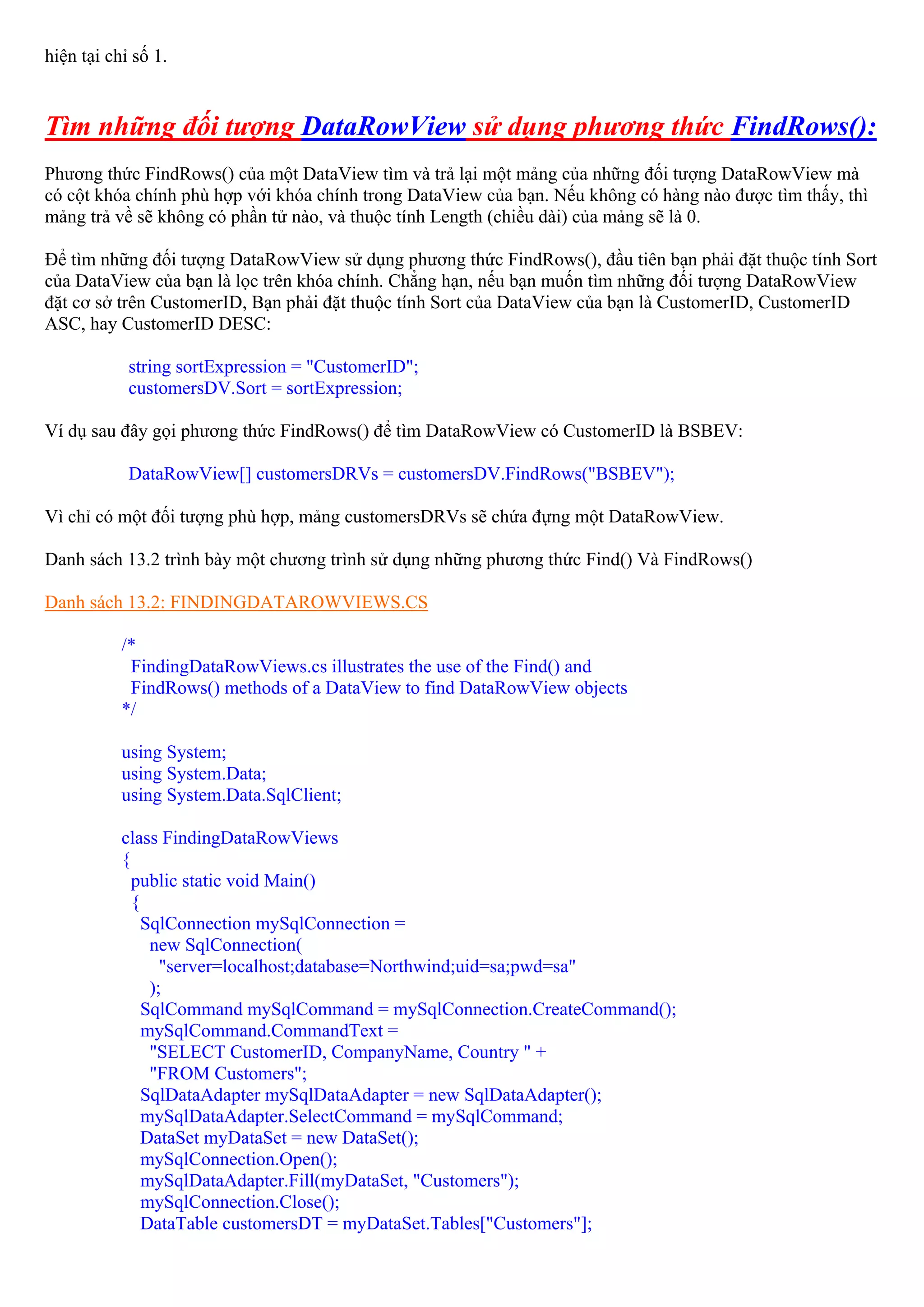 hiện tại chỉ số 1.


Tìm những đối tượng DataRowView sử dụng phương thức FindRows():
Phương thức FindRows() của một DataView tìm và trả lại một mảng của những đối tượng DataRowView mà
có cột khóa chính phù hợp với khóa chính trong DataView của bạn. Nếu không có hàng nào được tìm thấy, thì
mảng trả về sẽ không có phần tử nào, và thuộc tính Length (chiều dài) của mảng sẽ là 0.

Để tìm những đối tượng DataRowView sử dụng phương thức FindRows(), đầu tiên bạn phải đặt thuộc tính Sort
của DataView của bạn là lọc trên khóa chính. Chẳng hạn, nếu bạn muốn tìm những đối tượng DataRowView
đặt cơ sở trên CustomerID, Bạn phải đặt thuộc tính Sort của DataView của bạn là CustomerID, CustomerID
ASC, hay CustomerID DESC:

            string sortExpression = "CustomerID";
            customersDV.Sort = sortExpression;

Ví dụ sau đây gọi phương thức FindRows() để tìm DataRowView có CustomerID là BSBEV:

            DataRowView[] customersDRVs = customersDV.FindRows("BSBEV");

Vì chỉ có một đối tượng phù hợp, mảng customersDRVs sẽ chứa đựng một DataRowView.

Danh sách 13.2 trình bày một chương trình sử dụng những phương thức Find() Và FindRows()

Danh sách 13.2: FINDINGDATAROWVIEWS.CS

           /*
            FindingDataRowViews.cs illustrates the use of the Find() and
            FindRows() methods of a DataView to find DataRowView objects
           */

           using System;
           using System.Data;
           using System.Data.SqlClient;

           class FindingDataRowViews
           {
             public static void Main()
             {
               SqlConnection mySqlConnection =
                new SqlConnection(
                  "server=localhost;database=Northwind;uid=sa;pwd=sa"
                );
               SqlCommand mySqlCommand = mySqlConnection.CreateCommand();
               mySqlCommand.CommandText =
                "SELECT CustomerID, CompanyName, Country " +
                "FROM Customers";
               SqlDataAdapter mySqlDataAdapter = new SqlDataAdapter();
               mySqlDataAdapter.SelectCommand = mySqlCommand;
               DataSet myDataSet = new DataSet();
               mySqlConnection.Open();
               mySqlDataAdapter.Fill(myDataSet, "Customers");
               mySqlConnection.Close();
               DataTable customersDT = myDataSet.Tables["Customers"];
 