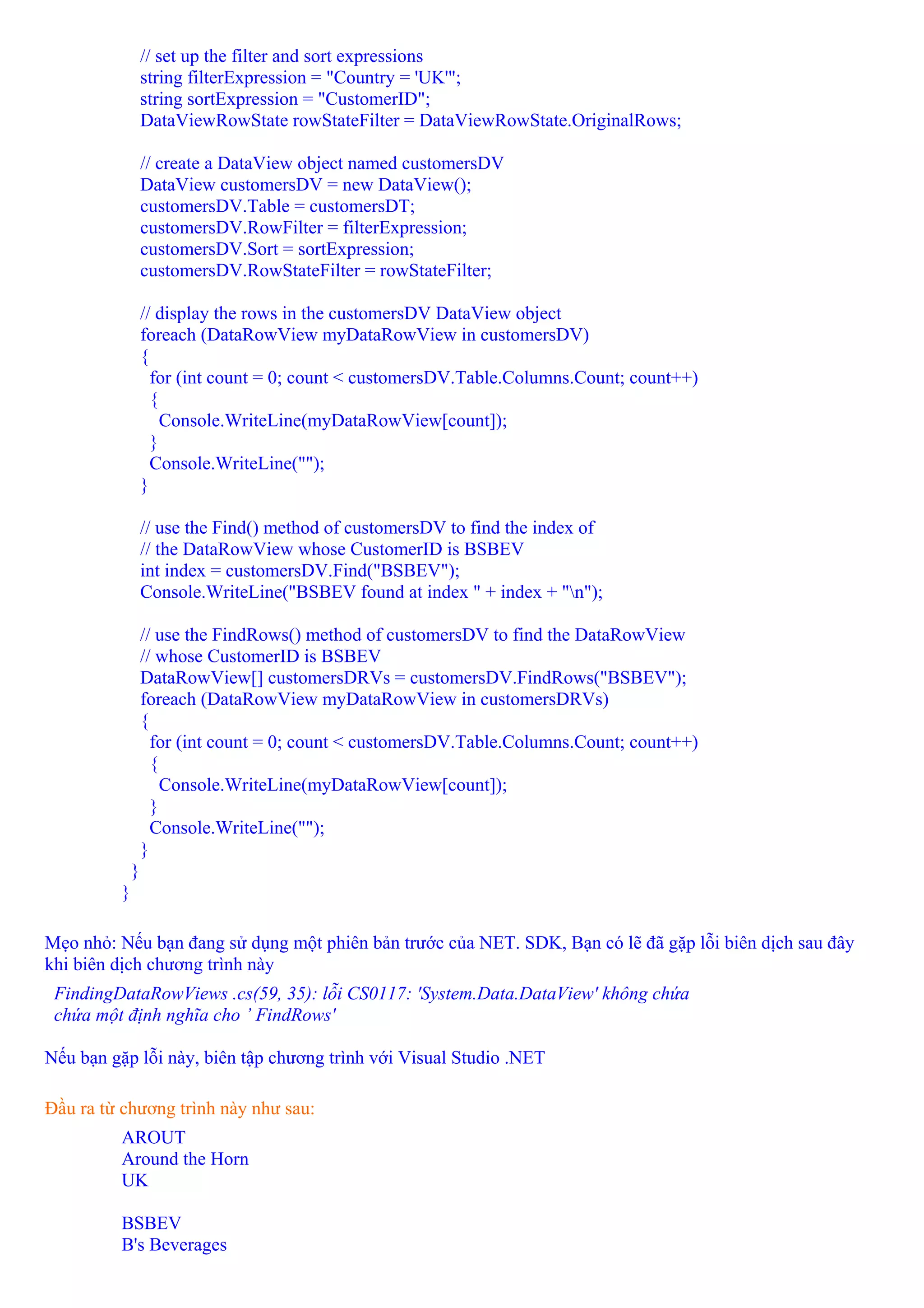 // set up the filter and sort expressions
                 string filterExpression = "Country = 'UK'";
                 string sortExpression = "CustomerID";
                 DataViewRowState rowStateFilter = DataViewRowState.OriginalRows;

                 // create a DataView object named customersDV
                 DataView customersDV = new DataView();
                 customersDV.Table = customersDT;
                 customersDV.RowFilter = filterExpression;
                 customersDV.Sort = sortExpression;
                 customersDV.RowStateFilter = rowStateFilter;

                 // display the rows in the customersDV DataView object
                 foreach (DataRowView myDataRowView in customersDV)
                 {
                   for (int count = 0; count < customersDV.Table.Columns.Count; count++)
                   {
                     Console.WriteLine(myDataRowView[count]);
                   }
                   Console.WriteLine("");
                 }

                 // use the Find() method of customersDV to find the index of
                 // the DataRowView whose CustomerID is BSBEV
                 int index = customersDV.Find("BSBEV");
                 Console.WriteLine("BSBEV found at index " + index + "n");

                 // use the FindRows() method of customersDV to find the DataRowView
                 // whose CustomerID is BSBEV
                 DataRowView[] customersDRVs = customersDV.FindRows("BSBEV");
                 foreach (DataRowView myDataRowView in customersDRVs)
                 {
                   for (int count = 0; count < customersDV.Table.Columns.Count; count++)
                   {
                     Console.WriteLine(myDataRowView[count]);
                   }
                   Console.WriteLine("");
                 }
             }
         }

Mẹo nhỏ: Nếu bạn đang sử dụng một phiên bản trước của NET. SDK, Bạn có lẽ đã gặp lỗi biên dịch sau đây
khi biên dịch chương trình này
 FindingDataRowViews .cs(59, 35): lỗi CS0117: 'System.Data.DataView' không chứa
 chứa một định nghĩa cho ’ FindRows'

Nếu bạn gặp lỗi này, biên tập chương trình với Visual Studio .NET

Đầu ra từ chương trình này như sau:
         AROUT
         Around the Horn
         UK

         BSBEV
         B's Beverages
 