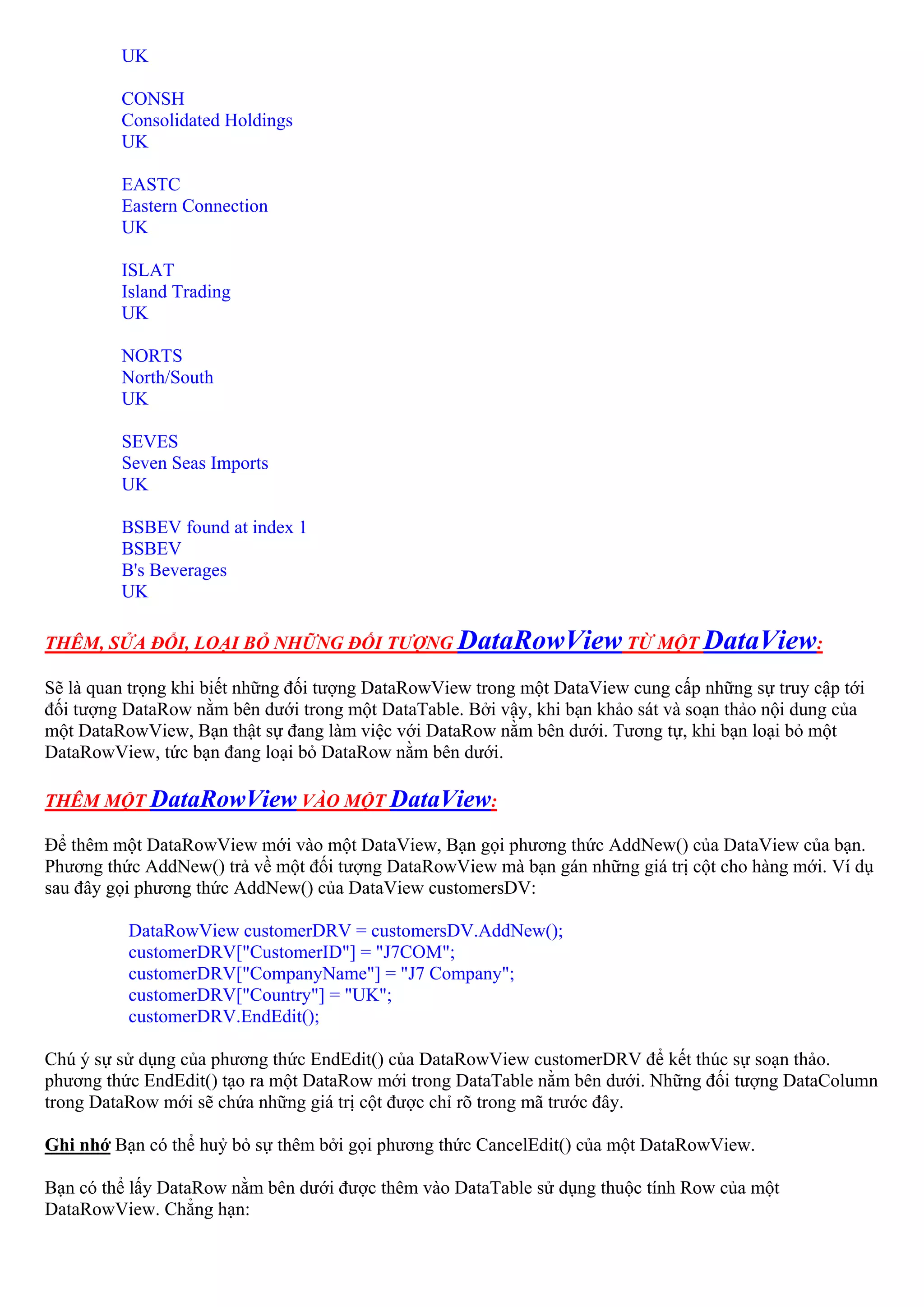 UK

         CONSH
         Consolidated Holdings
         UK

         EASTC
         Eastern Connection
         UK

         ISLAT
         Island Trading
         UK

         NORTS
         North/South
         UK

         SEVES
         Seven Seas Imports
         UK

         BSBEV found at index 1
         BSBEV
         B's Beverages
         UK

THÊM, SỬA ĐỔI, LOẠI BỎ NHỮNG ĐỐI TƯỢNG DataRowView TỪ MỘT DataView:

Sẽ là quan trọng khi biết những đối tượng DataRowView trong một DataView cung cấp những sự truy cập tới
đối tượng DataRow nằm bên dưới trong một DataTable. Bởi vậy, khi bạn khảo sát và soạn thảo nội dung của
một DataRowView, Bạn thật sự đang làm việc với DataRow nằm bên dưới. Tương tự, khi bạn loại bỏ một
DataRowView, tức bạn đang loại bỏ DataRow nằm bên dưới.

THÊM MỘT DataRowView VÀO MỘT DataView:

Để thêm một DataRowView mới vào một DataView, Bạn gọi phương thức AddNew() của DataView của bạn.
Phương thức AddNew() trả về một đối tượng DataRowView mà bạn gán những giá trị cột cho hàng mới. Ví dụ
sau đây gọi phương thức AddNew() của DataView customersDV:

          DataRowView customerDRV = customersDV.AddNew();
          customerDRV["CustomerID"] = "J7COM";
          customerDRV["CompanyName"] = "J7 Company";
          customerDRV["Country"] = "UK";
          customerDRV.EndEdit();

Chú ý sự sử dụng của phương thức EndEdit() của DataRowView customerDRV để kết thúc sự soạn thảo.
phương thức EndEdit() tạo ra một DataRow mới trong DataTable nằm bên dưới. Những đối tượng DataColumn
trong DataRow mới sẽ chứa những giá trị cột được chỉ rõ trong mã trước đây.

Ghi nhớ Bạn có thể huỷ bỏ sự thêm bởi gọi phương thức CancelEdit() của một DataRowView.

Bạn có thể lấy DataRow nằm bên dưới được thêm vào DataTable sử dụng thuộc tính Row của một
DataRowView. Chẳng hạn:
 