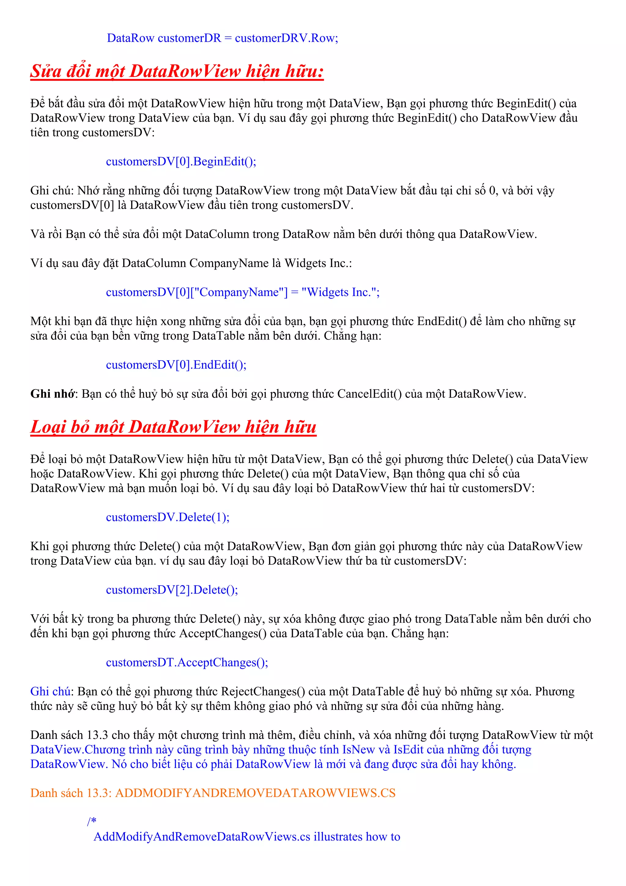 DataRow customerDR = customerDRV.Row;

Sửa đổi một DataRowView hiện hữu:
Để bắt đầu sửa đổi một DataRowView hiện hữu trong một DataView, Bạn gọi phương thức BeginEdit() của
DataRowView trong DataView của bạn. Ví dụ sau đây gọi phương thức BeginEdit() cho DataRowView đầu
tiên trong customersDV:

              customersDV[0].BeginEdit();

Ghi chú: Nhớ rằng những đối tượng DataRowView trong một DataView bắt đầu tại chỉ số 0, và bởi vậy
customersDV[0] là DataRowView đầu tiên trong customersDV.

Và rồi Bạn có thể sửa đổi một DataColumn trong DataRow nằm bên dưới thông qua DataRowView.

Ví dụ sau đây đặt DataColumn CompanyName là Widgets Inc.:

              customersDV[0]["CompanyName"] = "Widgets Inc.";

Một khi bạn đã thực hiện xong những sửa đổi của bạn, bạn gọi phương thức EndEdit() để làm cho những sự
sửa đổi của bạn bền vững trong DataTable nằm bên dưới. Chẳng hạn:

              customersDV[0].EndEdit();

Ghi nhớ: Bạn có thể huỷ bỏ sự sửa đổi bởi gọi phương thức CancelEdit() của một DataRowView.

Loại bỏ một DataRowView hiện hữu
Để loại bỏ một DataRowView hiện hữu từ một DataView, Bạn có thể gọi phương thức Delete() của DataView
hoặc DataRowView. Khi gọi phương thức Delete() của một DataView, Bạn thông qua chỉ số của
DataRowView mà bạn muốn loại bỏ. Ví dụ sau đây loại bỏ DataRowView thứ hai từ customersDV:

              customersDV.Delete(1);

Khi gọi phương thức Delete() của một DataRowView, Bạn đơn giản gọi phương thức này của DataRowView
trong DataView của bạn. ví dụ sau đây loại bỏ DataRowView thứ ba từ customersDV:

              customersDV[2].Delete();

Với bất kỳ trong ba phương thức Delete() này, sự xóa không được giao phó trong DataTable nằm bên dưới cho
đến khi bạn gọi phương thức AcceptChanges() của DataTable của bạn. Chẳng hạn:

              customersDT.AcceptChanges();

Ghi chú: Bạn có thể gọi phương thức RejectChanges() của một DataTable để huỷ bỏ những sự xóa. Phương
thức này sẽ cũng huỷ bỏ bất kỳ sự thêm không giao phó và những sự sửa đổi của những hàng.

Danh sách 13.3 cho thấy một chương trình mà thêm, điều chỉnh, và xóa những đối tượng DataRowView từ một
DataView.Chương trình này cũng trình bày những thuộc tính IsNew và IsEdit của những đối tượng
DataRowView. Nó cho biết liệu có phải DataRowView là mới và đang được sửa đổi hay không.

Danh sách 13.3: ADDMODIFYANDREMOVEDATAROWVIEWS.CS

          /*
           AddModifyAndRemoveDataRowViews.cs illustrates how to
 