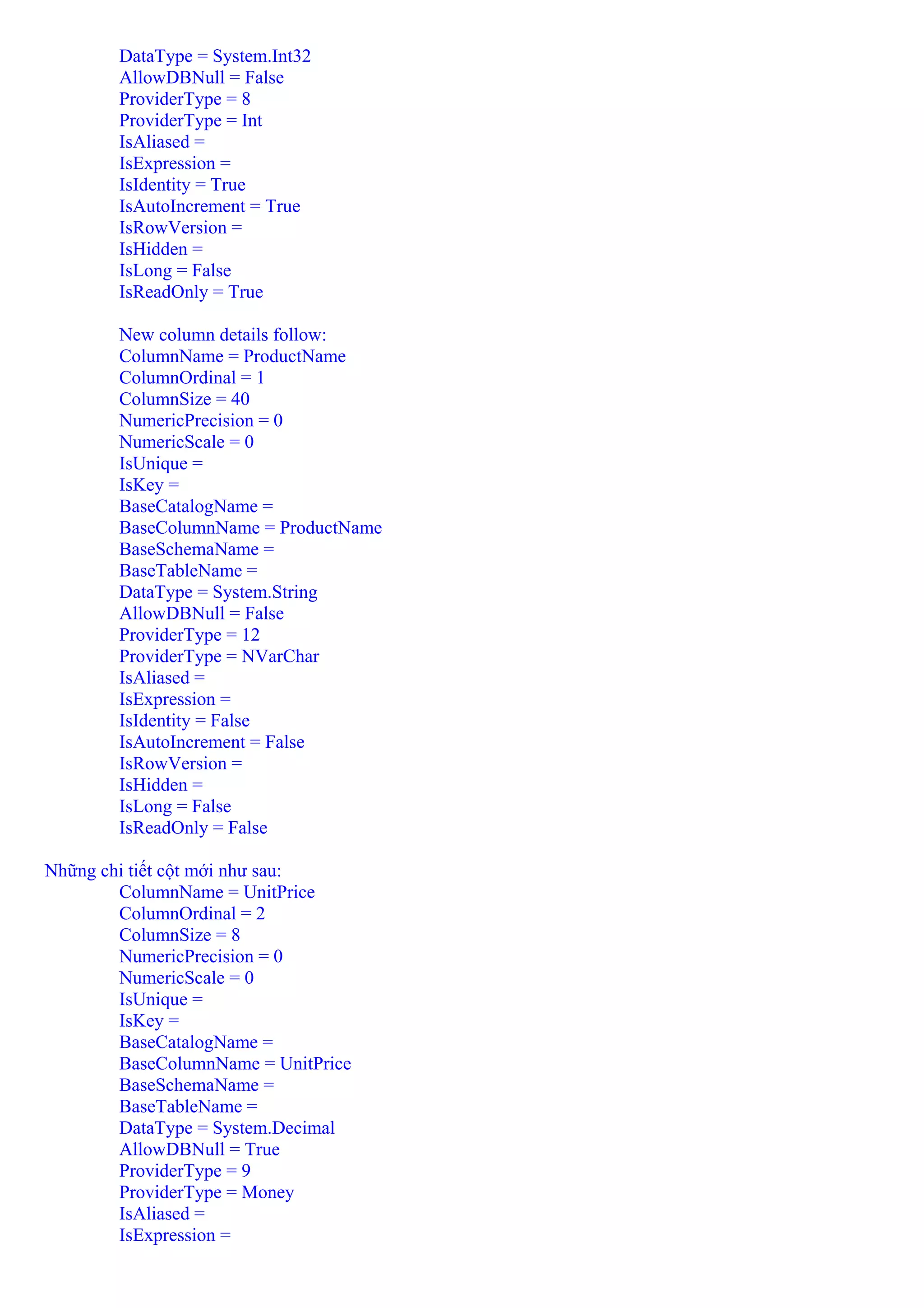 DataType = System.Int32
        AllowDBNull = False
        ProviderType = 8
        ProviderType = Int
        IsAliased =
        IsExpression =
        IsIdentity = True
        IsAutoIncrement = True
        IsRowVersion =
        IsHidden =
        IsLong = False
        IsReadOnly = True

        New column details follow:
        ColumnName = ProductName
        ColumnOrdinal = 1
        ColumnSize = 40
        NumericPrecision = 0
        NumericScale = 0
        IsUnique =
        IsKey =
        BaseCatalogName =
        BaseColumnName = ProductName
        BaseSchemaName =
        BaseTableName =
        DataType = System.String
        AllowDBNull = False
        ProviderType = 12
        ProviderType = NVarChar
        IsAliased =
        IsExpression =
        IsIdentity = False
        IsAutoIncrement = False
        IsRowVersion =
        IsHidden =
        IsLong = False
        IsReadOnly = False

Những chi tiết cột mới như sau:
        ColumnName = UnitPrice
        ColumnOrdinal = 2
        ColumnSize = 8
        NumericPrecision = 0
        NumericScale = 0
        IsUnique =
        IsKey =
        BaseCatalogName =
        BaseColumnName = UnitPrice
        BaseSchemaName =
        BaseTableName =
        DataType = System.Decimal
        AllowDBNull = True
        ProviderType = 9
        ProviderType = Money
        IsAliased =
        IsExpression =
 