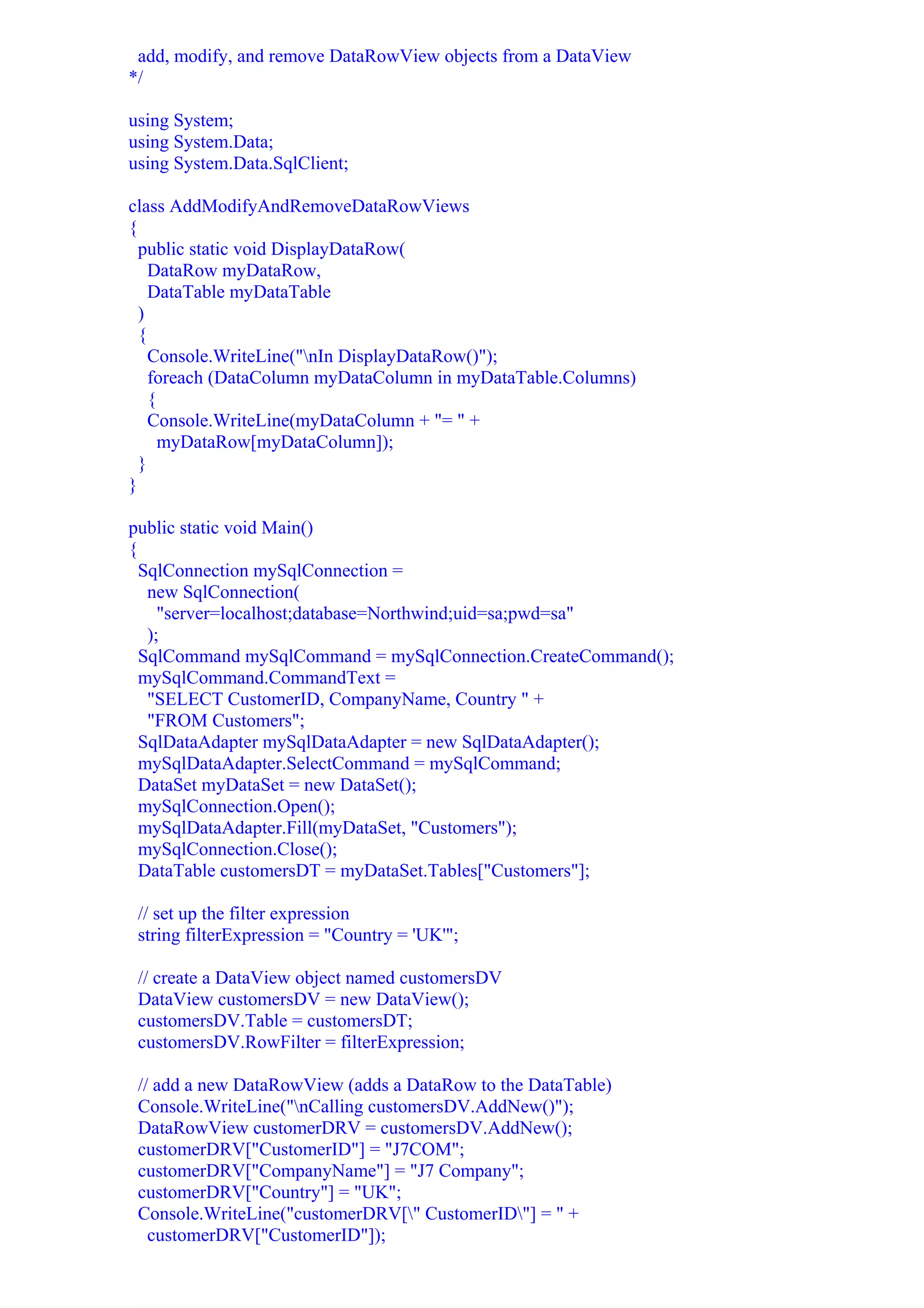add, modify, and remove DataRowView objects from a DataView
*/

using System;
using System.Data;
using System.Data.SqlClient;

class AddModifyAndRemoveDataRowViews
{
  public static void DisplayDataRow(
    DataRow myDataRow,
    DataTable myDataTable
  )
  {
    Console.WriteLine("nIn DisplayDataRow()");
    foreach (DataColumn myDataColumn in myDataTable.Columns)
    {
    Console.WriteLine(myDataColumn + "= " +
      myDataRow[myDataColumn]);
  }
}

public static void Main()
{
  SqlConnection mySqlConnection =
   new SqlConnection(
     "server=localhost;database=Northwind;uid=sa;pwd=sa"
   );
  SqlCommand mySqlCommand = mySqlConnection.CreateCommand();
  mySqlCommand.CommandText =
   "SELECT CustomerID, CompanyName, Country " +
   "FROM Customers";
  SqlDataAdapter mySqlDataAdapter = new SqlDataAdapter();
  mySqlDataAdapter.SelectCommand = mySqlCommand;
  DataSet myDataSet = new DataSet();
  mySqlConnection.Open();
  mySqlDataAdapter.Fill(myDataSet, "Customers");
  mySqlConnection.Close();
  DataTable customersDT = myDataSet.Tables["Customers"];

 // set up the filter expression
 string filterExpression = "Country = 'UK'";

 // create a DataView object named customersDV
 DataView customersDV = new DataView();
 customersDV.Table = customersDT;
 customersDV.RowFilter = filterExpression;

 // add a new DataRowView (adds a DataRow to the DataTable)
 Console.WriteLine("nCalling customersDV.AddNew()");
 DataRowView customerDRV = customersDV.AddNew();
 customerDRV["CustomerID"] = "J7COM";
 customerDRV["CompanyName"] = "J7 Company";
 customerDRV["Country"] = "UK";
 Console.WriteLine("customerDRV[" CustomerID"] = " +
   customerDRV["CustomerID"]);
 