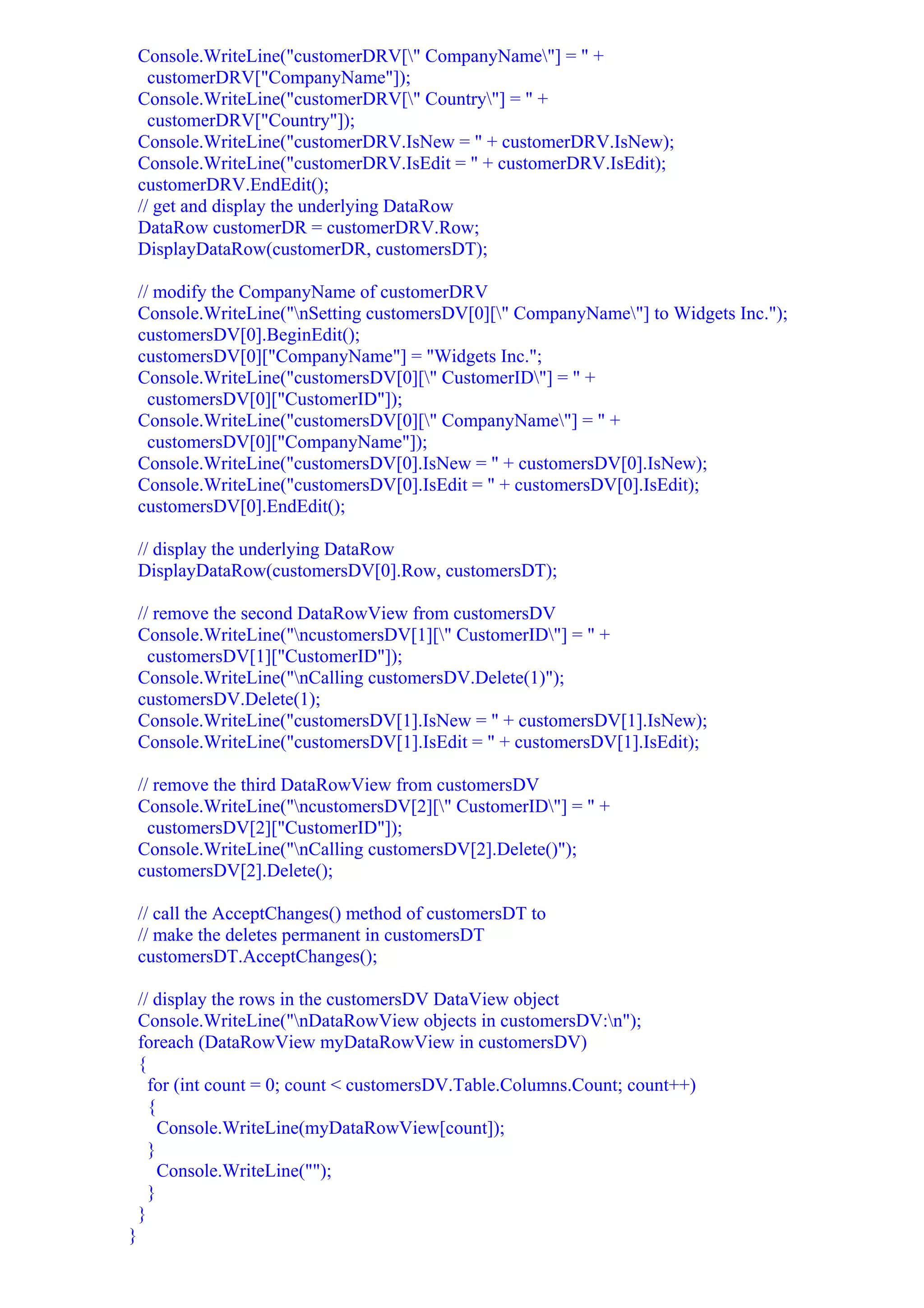Console.WriteLine("customerDRV[" CompanyName"] = " +
      customerDRV["CompanyName"]);
    Console.WriteLine("customerDRV[" Country"] = " +
      customerDRV["Country"]);
    Console.WriteLine("customerDRV.IsNew = " + customerDRV.IsNew);
    Console.WriteLine("customerDRV.IsEdit = " + customerDRV.IsEdit);
    customerDRV.EndEdit();
    // get and display the underlying DataRow
    DataRow customerDR = customerDRV.Row;
    DisplayDataRow(customerDR, customersDT);

    // modify the CompanyName of customerDRV
    Console.WriteLine("nSetting customersDV[0][" CompanyName"] to Widgets Inc.");
    customersDV[0].BeginEdit();
    customersDV[0]["CompanyName"] = "Widgets Inc.";
    Console.WriteLine("customersDV[0][" CustomerID"] = " +
      customersDV[0]["CustomerID"]);
    Console.WriteLine("customersDV[0][" CompanyName"] = " +
      customersDV[0]["CompanyName"]);
    Console.WriteLine("customersDV[0].IsNew = " + customersDV[0].IsNew);
    Console.WriteLine("customersDV[0].IsEdit = " + customersDV[0].IsEdit);
    customersDV[0].EndEdit();

    // display the underlying DataRow
    DisplayDataRow(customersDV[0].Row, customersDT);

    // remove the second DataRowView from customersDV
    Console.WriteLine("ncustomersDV[1][" CustomerID"] = " +
      customersDV[1]["CustomerID"]);
    Console.WriteLine("nCalling customersDV.Delete(1)");
    customersDV.Delete(1);
    Console.WriteLine("customersDV[1].IsNew = " + customersDV[1].IsNew);
    Console.WriteLine("customersDV[1].IsEdit = " + customersDV[1].IsEdit);

    // remove the third DataRowView from customersDV
    Console.WriteLine("ncustomersDV[2][" CustomerID"] = " +
      customersDV[2]["CustomerID"]);
    Console.WriteLine("nCalling customersDV[2].Delete()");
    customersDV[2].Delete();

    // call the AcceptChanges() method of customersDT to
    // make the deletes permanent in customersDT
    customersDT.AcceptChanges();

    // display the rows in the customersDV DataView object
    Console.WriteLine("nDataRowView objects in customersDV:n");
    foreach (DataRowView myDataRowView in customersDV)
    {
      for (int count = 0; count < customersDV.Table.Columns.Count; count++)
      {
        Console.WriteLine(myDataRowView[count]);
      }
        Console.WriteLine("");
      }
    }
}
 
