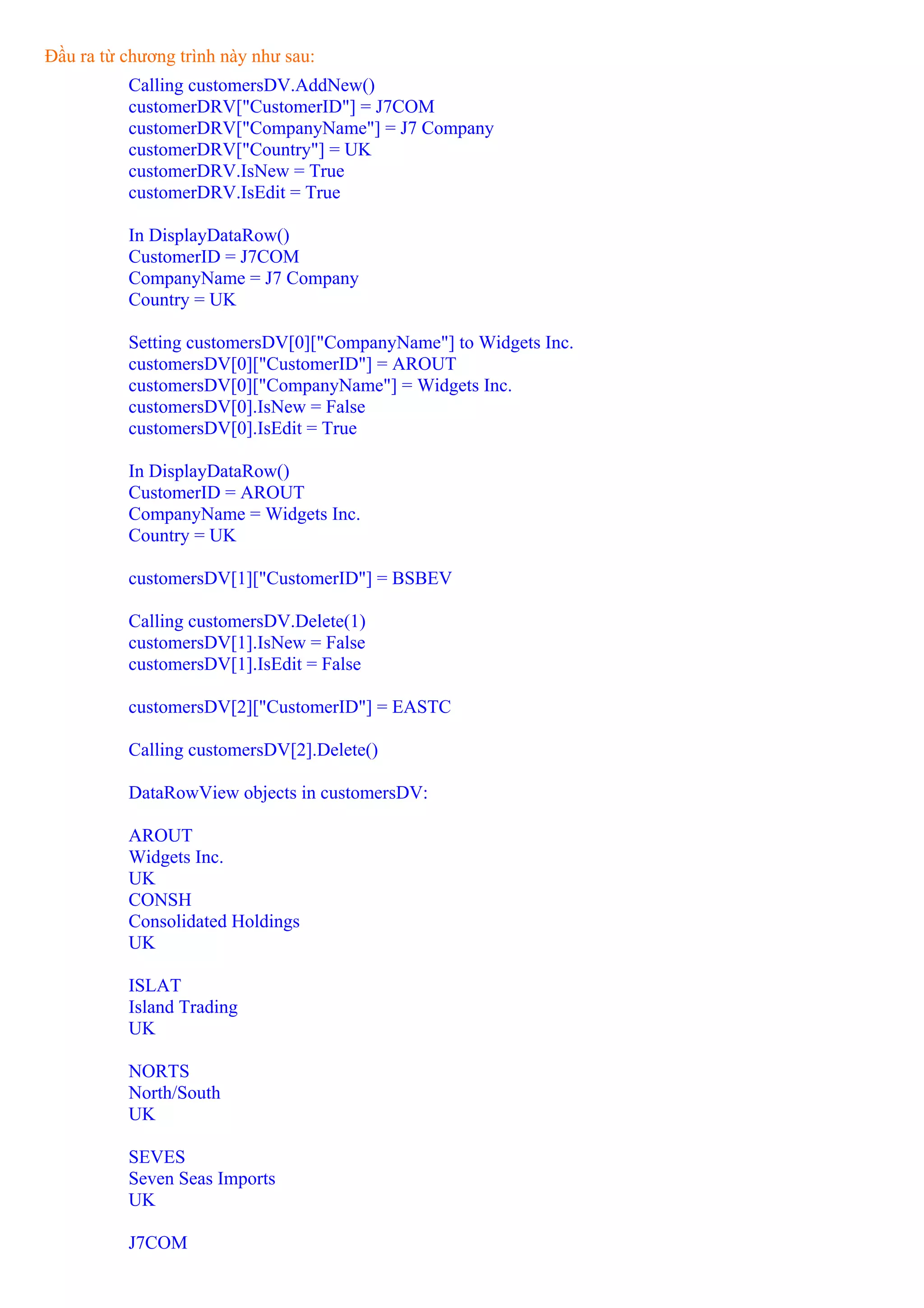 Đầu ra từ chương trình này như sau:
          Calling customersDV.AddNew()
          customerDRV["CustomerID"] = J7COM
          customerDRV["CompanyName"] = J7 Company
          customerDRV["Country"] = UK
          customerDRV.IsNew = True
          customerDRV.IsEdit = True

          In DisplayDataRow()
          CustomerID = J7COM
          CompanyName = J7 Company
          Country = UK

          Setting customersDV[0]["CompanyName"] to Widgets Inc.
          customersDV[0]["CustomerID"] = AROUT
          customersDV[0]["CompanyName"] = Widgets Inc.
          customersDV[0].IsNew = False
          customersDV[0].IsEdit = True

          In DisplayDataRow()
          CustomerID = AROUT
          CompanyName = Widgets Inc.
          Country = UK

          customersDV[1]["CustomerID"] = BSBEV

          Calling customersDV.Delete(1)
          customersDV[1].IsNew = False
          customersDV[1].IsEdit = False

          customersDV[2]["CustomerID"] = EASTC

          Calling customersDV[2].Delete()

          DataRowView objects in customersDV:

          AROUT
          Widgets Inc.
          UK
          CONSH
          Consolidated Holdings
          UK

          ISLAT
          Island Trading
          UK

          NORTS
          North/South
          UK

          SEVES
          Seven Seas Imports
          UK

          J7COM
 