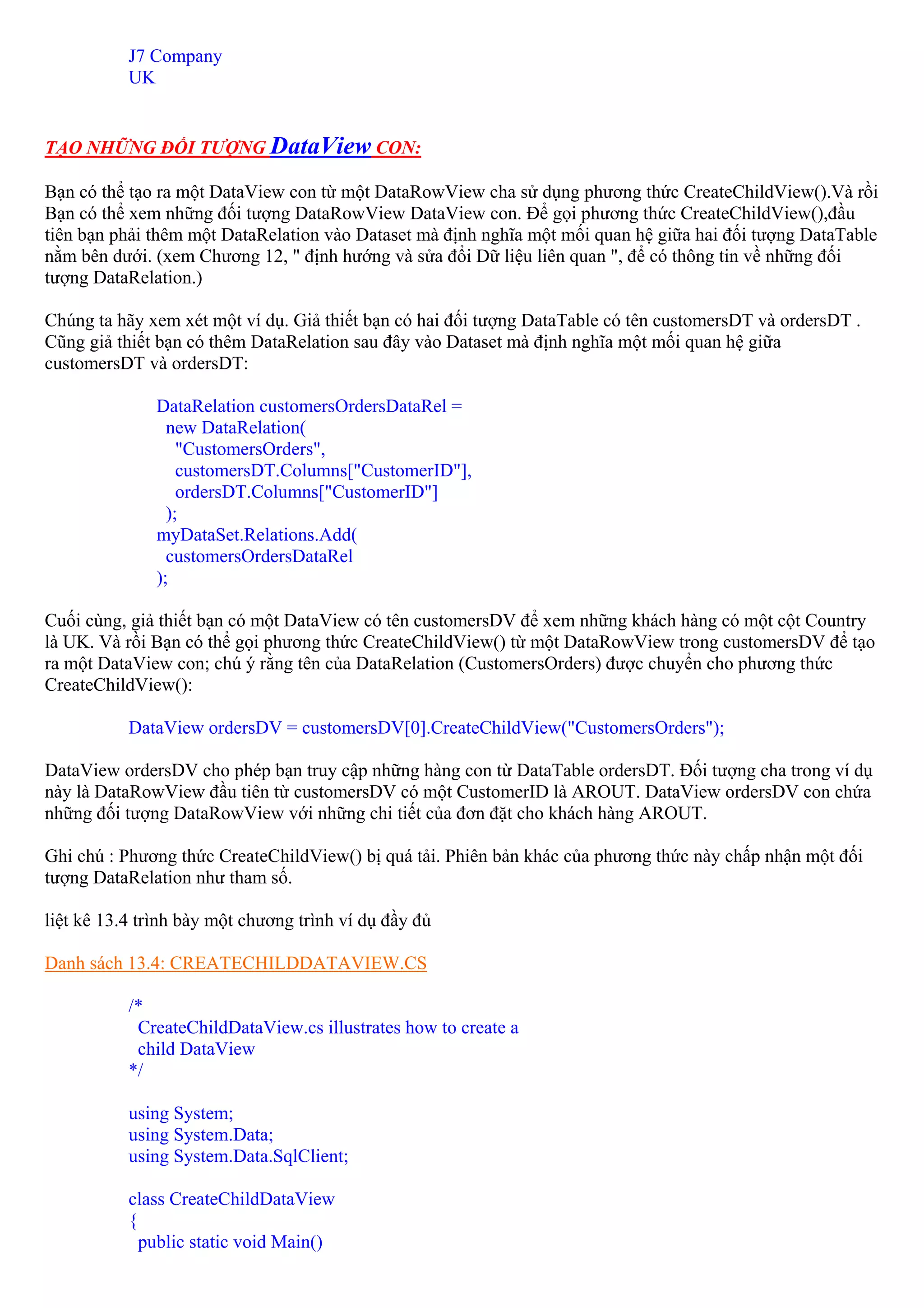 J7 Company
           UK


TẠO NHỮNG ĐỐI TƯỢNG DataView CON:

Bạn có thể tạo ra một DataView con từ một DataRowView cha sử dụng phương thức CreateChildView().Và rồi
Bạn có thể xem những đối tượng DataRowView DataView con. Để gọi phương thức CreateChildView(),đầu
tiên bạn phải thêm một DataRelation vào Dataset mà định nghĩa một mối quan hệ giữa hai đối tượng DataTable
nằm bên dưới. (xem Chương 12, " định hướng và sửa đổi Dữ liệu liên quan ", để có thông tin về những đối
tượng DataRelation.)

Chúng ta hãy xem xét một ví dụ. Giả thiết bạn có hai đối tượng DataTable có tên customersDT và ordersDT .
Cũng giả thiết bạn có thêm DataRelation sau đây vào Dataset mà định nghĩa một mối quan hệ giữa
customersDT và ordersDT:

               DataRelation customersOrdersDataRel =
                 new DataRelation(
                   "CustomersOrders",
                   customersDT.Columns["CustomerID"],
                   ordersDT.Columns["CustomerID"]
                 );
               myDataSet.Relations.Add(
                 customersOrdersDataRel
               );

Cuối cùng, giả thiết bạn có một DataView có tên customersDV để xem những khách hàng có một cột Country
là UK. Và rồi Bạn có thể gọi phương thức CreateChildView() từ một DataRowView trong customersDV để tạo
ra một DataView con; chú ý rằng tên của DataRelation (CustomersOrders) được chuyển cho phương thức
CreateChildView():

           DataView ordersDV = customersDV[0].CreateChildView("CustomersOrders");

DataView ordersDV cho phép bạn truy cập những hàng con từ DataTable ordersDT. Đối tượng cha trong ví dụ
này là DataRowView đầu tiên từ customersDV có một CustomerID là AROUT. DataView ordersDV con chứa
những đối tượng DataRowView với những chi tiết của đơn đặt cho khách hàng AROUT.

Ghi chú : Phương thức CreateChildView() bị quá tải. Phiên bản khác của phương thức này chấp nhận một đối
tượng DataRelation như tham số.

liệt kê 13.4 trình bày một chương trình ví dụ đầy đủ

Danh sách 13.4: CREATECHILDDATAVIEW.CS

           /*
            CreateChildDataView.cs illustrates how to create a
            child DataView
           */

           using System;
           using System.Data;
           using System.Data.SqlClient;

           class CreateChildDataView
           {
             public static void Main()
 
