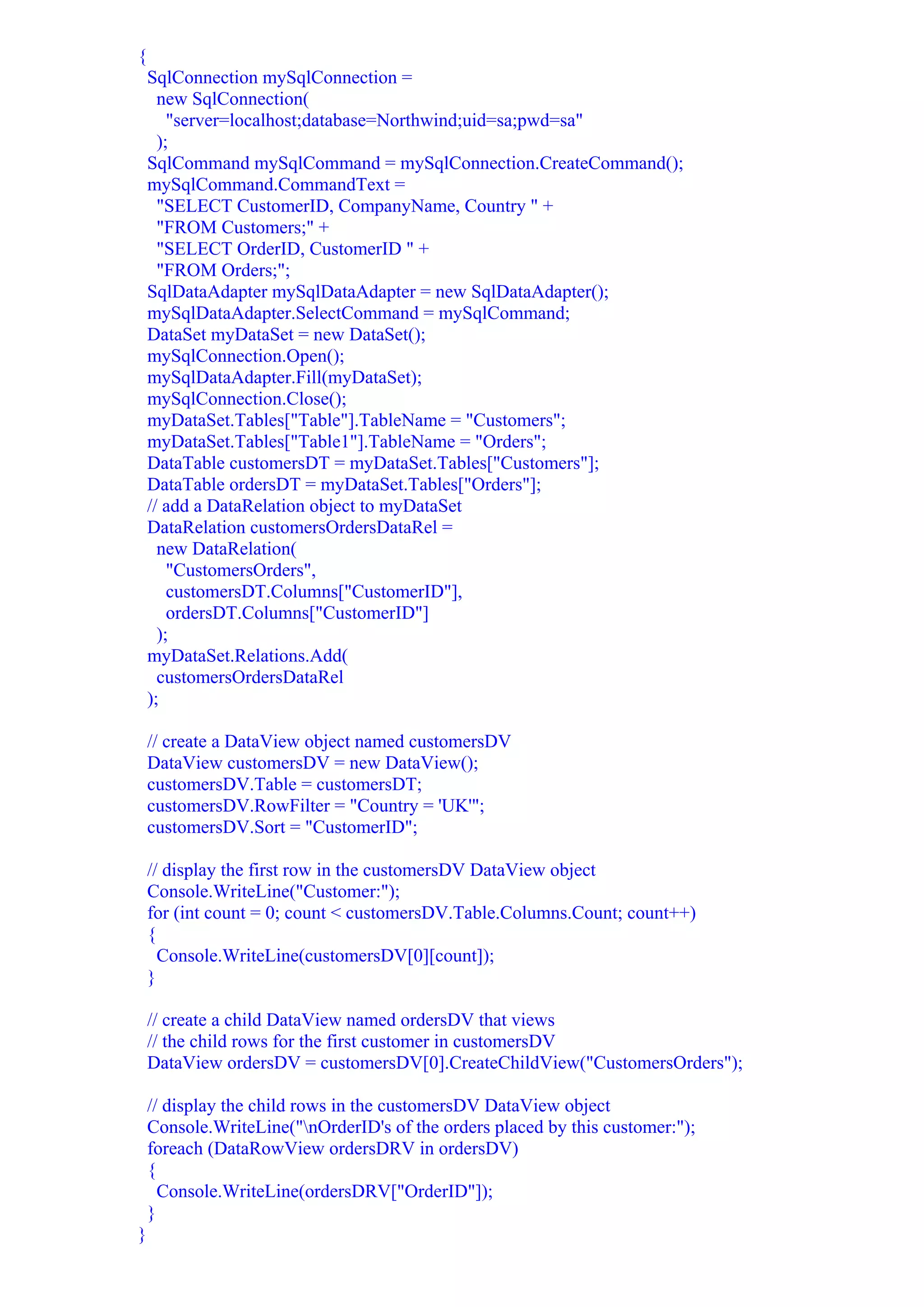{
    SqlConnection mySqlConnection =
      new SqlConnection(
        "server=localhost;database=Northwind;uid=sa;pwd=sa"
      );
    SqlCommand mySqlCommand = mySqlConnection.CreateCommand();
    mySqlCommand.CommandText =
      "SELECT CustomerID, CompanyName, Country " +
      "FROM Customers;" +
      "SELECT OrderID, CustomerID " +
      "FROM Orders;";
    SqlDataAdapter mySqlDataAdapter = new SqlDataAdapter();
    mySqlDataAdapter.SelectCommand = mySqlCommand;
    DataSet myDataSet = new DataSet();
    mySqlConnection.Open();
    mySqlDataAdapter.Fill(myDataSet);
    mySqlConnection.Close();
    myDataSet.Tables["Table"].TableName = "Customers";
    myDataSet.Tables["Table1"].TableName = "Orders";
    DataTable customersDT = myDataSet.Tables["Customers"];
    DataTable ordersDT = myDataSet.Tables["Orders"];
    // add a DataRelation object to myDataSet
    DataRelation customersOrdersDataRel =
      new DataRelation(
        "CustomersOrders",
        customersDT.Columns["CustomerID"],
        ordersDT.Columns["CustomerID"]
      );
    myDataSet.Relations.Add(
      customersOrdersDataRel
    );

    // create a DataView object named customersDV
    DataView customersDV = new DataView();
    customersDV.Table = customersDT;
    customersDV.RowFilter = "Country = 'UK'";
    customersDV.Sort = "CustomerID";

    // display the first row in the customersDV DataView object
    Console.WriteLine("Customer:");
    for (int count = 0; count < customersDV.Table.Columns.Count; count++)
    {
      Console.WriteLine(customersDV[0][count]);
    }

    // create a child DataView named ordersDV that views
    // the child rows for the first customer in customersDV
    DataView ordersDV = customersDV[0].CreateChildView("CustomersOrders");

    // display the child rows in the customersDV DataView object
    Console.WriteLine("nOrderID's of the orders placed by this customer:");
    foreach (DataRowView ordersDRV in ordersDV)
    {
      Console.WriteLine(ordersDRV["OrderID"]);
    }
}
 