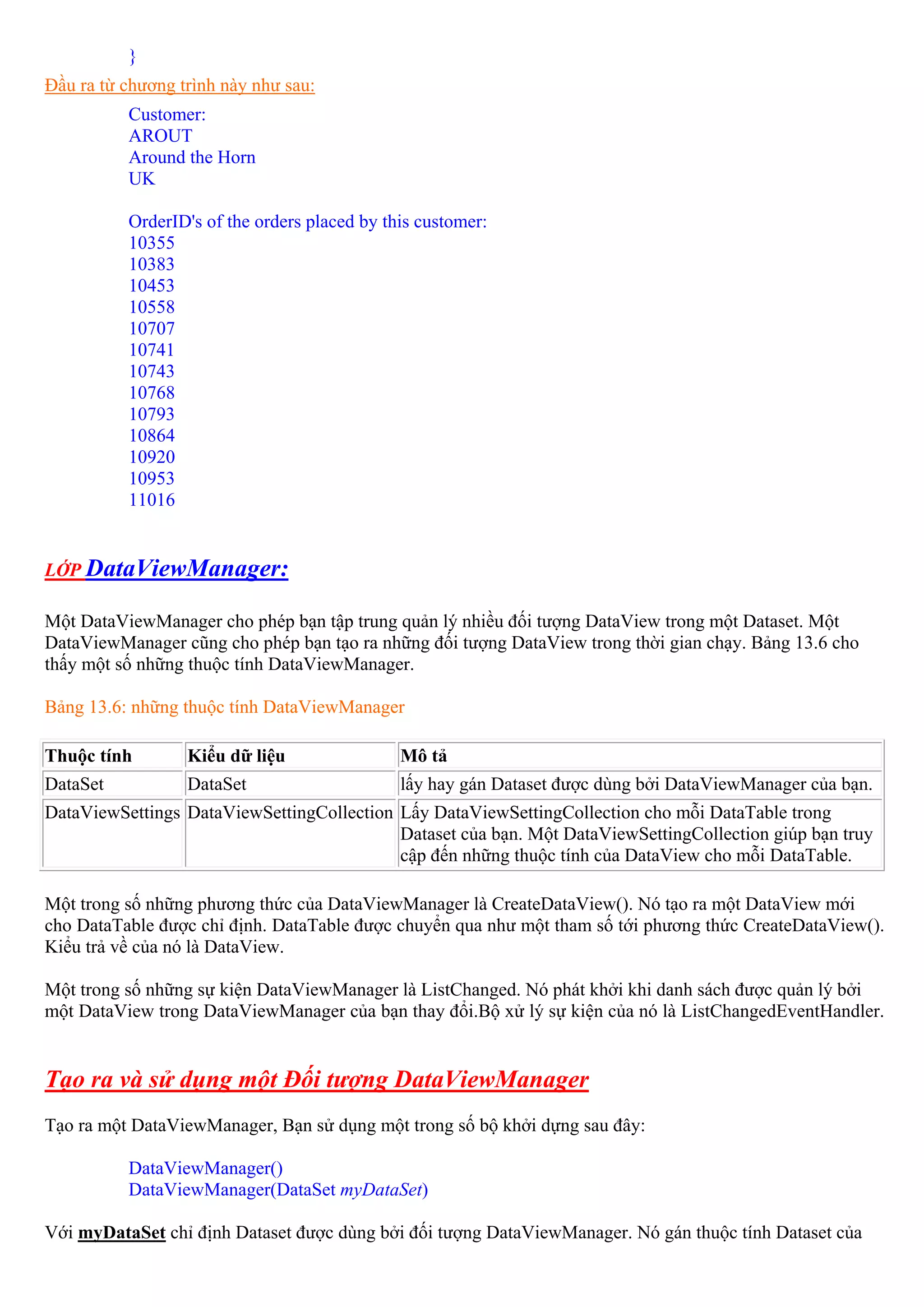 }
Đầu ra từ chương trình này như sau:
          Customer:
          AROUT
          Around the Horn
          UK

          OrderID's of the orders placed by this customer:
          10355
          10383
          10453
          10558
          10707
          10741
          10743
          10768
          10793
          10864
          10920
          10953
          11016


LỚP DataViewManager:

Một DataViewManager cho phép bạn tập trung quản lý nhiều đối tượng DataView trong một Dataset. Một
DataViewManager cũng cho phép bạn tạo ra những đối tượng DataView trong thời gian chạy. Bảng 13.6 cho
thấy một số những thuộc tính DataViewManager.

Bảng 13.6: những thuộc tính DataViewManager

Thuộc tính        Kiểu dữ liệu                Mô tả
DataSet           DataSet                     lấy hay gán Dataset được dùng bởi DataViewManager của bạn.
DataViewSettings DataViewSettingCollection Lấy DataViewSettingCollection cho mỗi DataTable trong
                                           Dataset của bạn. Một DataViewSettingCollection giúp bạn truy
                                           cập đến những thuộc tính của DataView cho mỗi DataTable.

Một trong số những phương thức của DataViewManager là CreateDataView(). Nó tạo ra một DataView mới
cho DataTable được chỉ định. DataTable được chuyển qua như một tham số tới phương thức CreateDataView().
Kiểu trả về của nó là DataView.

Một trong số những sự kiện DataViewManager là ListChanged. Nó phát khởi khi danh sách được quản lý bởi
một DataView trong DataViewManager của bạn thay đổi.Bộ xử lý sự kiện của nó là ListChangedEventHandler.


Tạo ra và sử dụng một Đối tượng DataViewManager
Tạo ra một DataViewManager, Bạn sử dụng một trong số bộ khởi dựng sau đây:

          DataViewManager()
          DataViewManager(DataSet myDataSet)

Với myDataSet chỉ định Dataset được dùng bởi đối tượng DataViewManager. Nó gán thuộc tính Dataset của
 