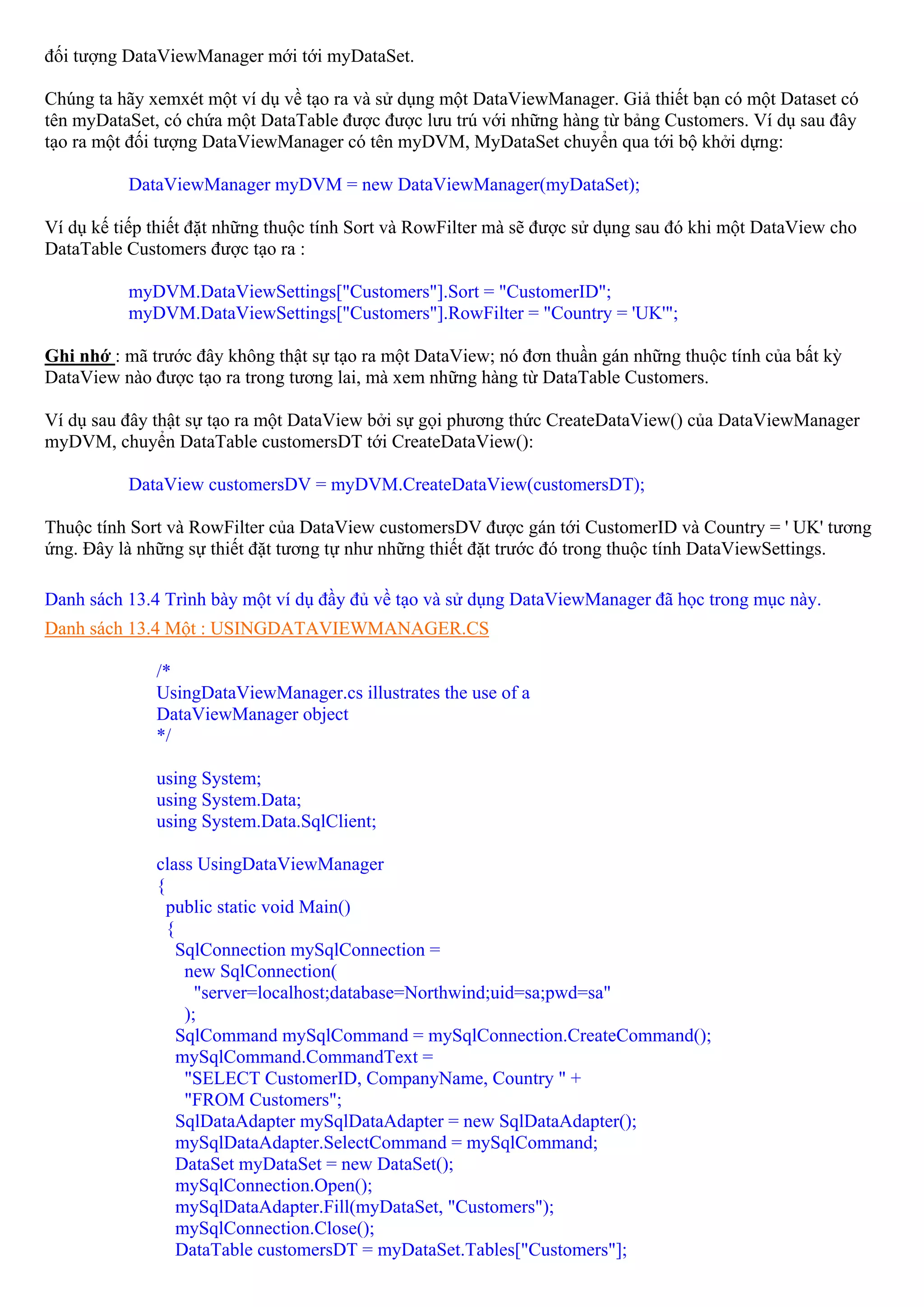 đối tượng DataViewManager mới tới myDataSet.

Chúng ta hãy xemxét một ví dụ về tạo ra và sử dụng một DataViewManager. Giả thiết bạn có một Dataset có
tên myDataSet, có chứa một DataTable được được lưu trú với những hàng từ bảng Customers. Ví dụ sau đây
tạo ra một đối tượng DataViewManager có tên myDVM, MyDataSet chuyển qua tới bộ khởi dựng:

          DataViewManager myDVM = new DataViewManager(myDataSet);

Ví dụ kế tiếp thiết đặt những thuộc tính Sort và RowFilter mà sẽ được sử dụng sau đó khi một DataView cho
DataTable Customers được tạo ra :

          myDVM.DataViewSettings["Customers"].Sort = "CustomerID";
          myDVM.DataViewSettings["Customers"].RowFilter = "Country = 'UK'";

Ghi nhớ : mã trước đây không thật sự tạo ra một DataView; nó đơn thuần gán những thuộc tính của bất kỳ
DataView nào được tạo ra trong tương lai, mà xem những hàng từ DataTable Customers.

Ví dụ sau đây thật sự tạo ra một DataView bởi sự gọi phương thức CreateDataView() của DataViewManager
myDVM, chuyển DataTable customersDT tới CreateDataView():

          DataView customersDV = myDVM.CreateDataView(customersDT);

Thuộc tính Sort và RowFilter của DataView customersDV được gán tới CustomerID và Country = ' UK' tương
ứng. Đây là những sự thiết đặt tương tự như những thiết đặt trước đó trong thuộc tính DataViewSettings.

Danh sách 13.4 Trình bày một ví dụ đầy đủ về tạo và sử dụng DataViewManager đã học trong mục này.
Danh sách 13.4 Một : USINGDATAVIEWMANAGER.CS

              /*
              UsingDataViewManager.cs illustrates the use of a
              DataViewManager object
              */

              using System;
              using System.Data;
              using System.Data.SqlClient;

              class UsingDataViewManager
              {
                public static void Main()
                {
                  SqlConnection mySqlConnection =
                   new SqlConnection(
                     "server=localhost;database=Northwind;uid=sa;pwd=sa"
                   );
                  SqlCommand mySqlCommand = mySqlConnection.CreateCommand();
                  mySqlCommand.CommandText =
                   "SELECT CustomerID, CompanyName, Country " +
                   "FROM Customers";
                  SqlDataAdapter mySqlDataAdapter = new SqlDataAdapter();
                  mySqlDataAdapter.SelectCommand = mySqlCommand;
                  DataSet myDataSet = new DataSet();
                  mySqlConnection.Open();
                  mySqlDataAdapter.Fill(myDataSet, "Customers");
                  mySqlConnection.Close();
                  DataTable customersDT = myDataSet.Tables["Customers"];
 