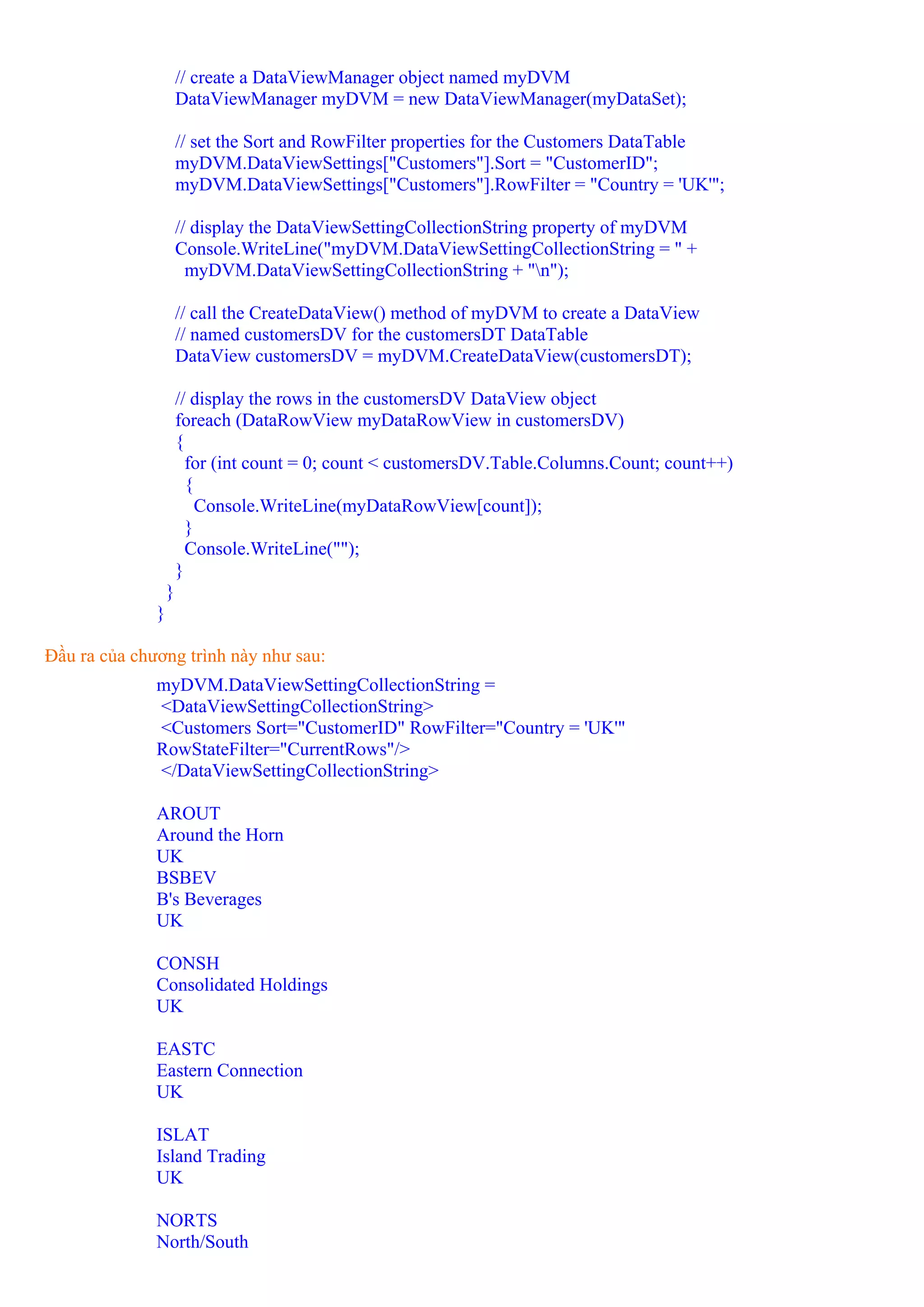 // create a DataViewManager object named myDVM
                      DataViewManager myDVM = new DataViewManager(myDataSet);

                      // set the Sort and RowFilter properties for the Customers DataTable
                      myDVM.DataViewSettings["Customers"].Sort = "CustomerID";
                      myDVM.DataViewSettings["Customers"].RowFilter = "Country = 'UK'";

                      // display the DataViewSettingCollectionString property of myDVM
                      Console.WriteLine("myDVM.DataViewSettingCollectionString = " +
                        myDVM.DataViewSettingCollectionString + "n");

                      // call the CreateDataView() method of myDVM to create a DataView
                      // named customersDV for the customersDT DataTable
                      DataView customersDV = myDVM.CreateDataView(customersDT);

                      // display the rows in the customersDV DataView object
                      foreach (DataRowView myDataRowView in customersDV)
                      {
                        for (int count = 0; count < customersDV.Table.Columns.Count; count++)
                        {
                          Console.WriteLine(myDataRowView[count]);
                        }
                        Console.WriteLine("");
                      }
                  }
              }

Đầu ra của chương trình này như sau:
              myDVM.DataViewSettingCollectionString =
              <DataViewSettingCollectionString>
              <Customers Sort="CustomerID" RowFilter="Country = 'UK'"
              RowStateFilter="CurrentRows"/>
              </DataViewSettingCollectionString>

              AROUT
              Around the Horn
              UK
              BSBEV
              B's Beverages
              UK

              CONSH
              Consolidated Holdings
              UK

              EASTC
              Eastern Connection
              UK

              ISLAT
              Island Trading
              UK

              NORTS
              North/South
 