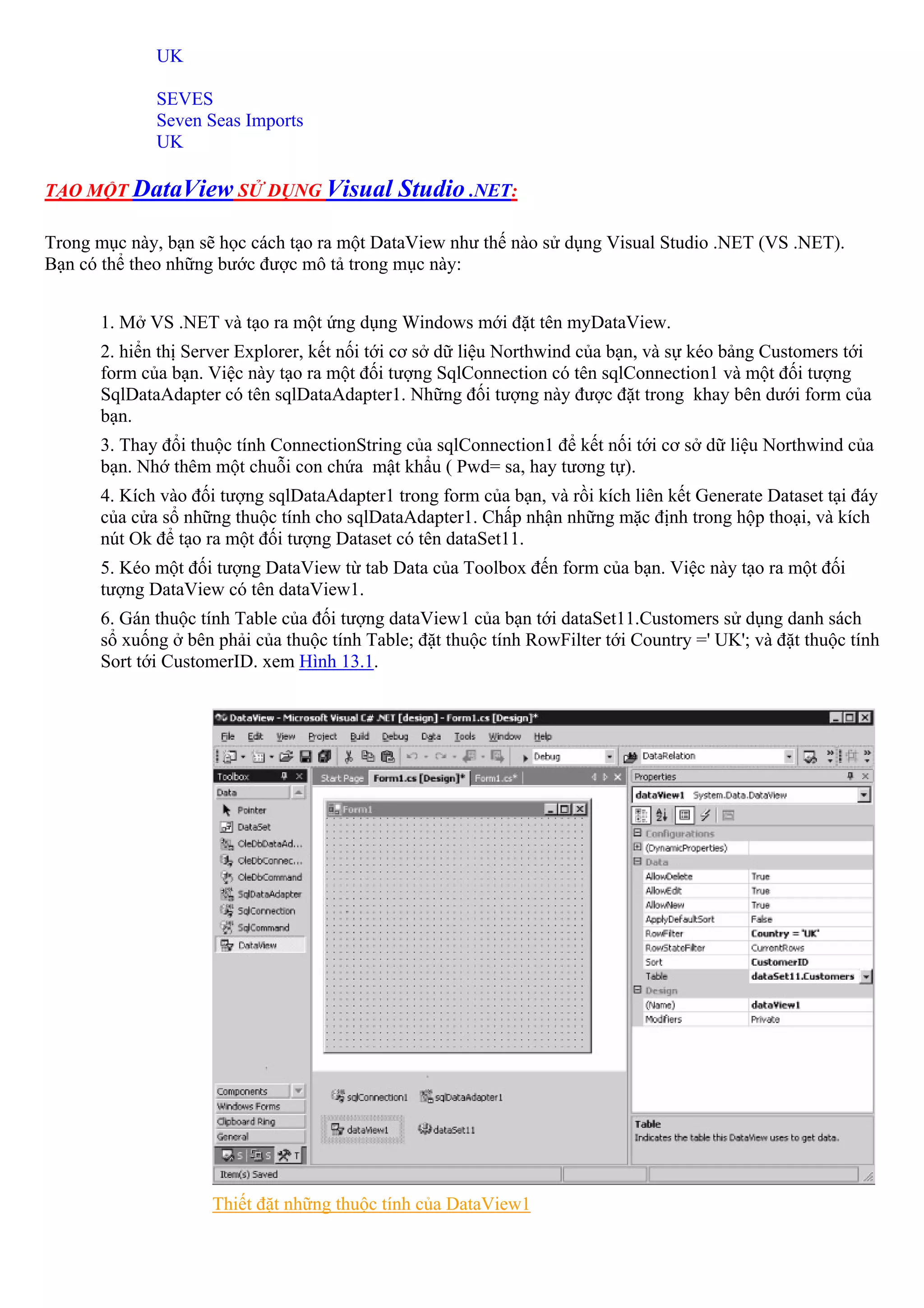 UK

             SEVES
             Seven Seas Imports
             UK

TẠO MỘT DataView SỬ DỤNG Visual              Studio .NET:

Trong mục này, bạn sẽ học cách tạo ra một DataView như thế nào sử dụng Visual Studio .NET (VS .NET).
Bạn có thể theo những bước được mô tả trong mục này:


      1. Mở VS .NET và tạo ra một ứng dụng Windows mới đặt tên myDataView.
      2. hiển thị Server Explorer, kết nối tới cơ sở dữ liệu Northwind của bạn, và sự kéo bảng Customers tới
      form của bạn. Việc này tạo ra một đối tượng SqlConnection có tên sqlConnection1 và một đối tượng
      SqlDataAdapter có tên sqlDataAdapter1. Những đối tượng này được đặt trong khay bên dưới form của
      bạn.
      3. Thay đổi thuộc tính ConnectionString của sqlConnection1 để kết nối tới cơ sở dữ liệu Northwind của
      bạn. Nhớ thêm một chuỗi con chứa mật khẩu ( Pwd= sa, hay tương tự).
      4. Kích vào đối tượng sqlDataAdapter1 trong form của bạn, và rồi kích liên kết Generate Dataset tại đáy
      của cửa sổ những thuộc tính cho sqlDataAdapter1. Chấp nhận những mặc định trong hộp thoại, và kích
      nút Ok để tạo ra một đối tượng Dataset có tên dataSet11.
      5. Kéo một đối tượng DataView từ tab Data của Toolbox đến form của bạn. Việc này tạo ra một đối
      tượng DataView có tên dataView1.
      6. Gán thuộc tính Table của đối tượng dataView1 của bạn tới dataSet11.Customers sử dụng danh sách
      sổ xuống ở bên phải của thuộc tính Table; đặt thuộc tính RowFilter tới Country =' UK'; và đặt thuộc tính
      Sort tới CustomerID. xem Hình 13.1.




                    Thiết đặt những thuộc tính của DataView1
 
