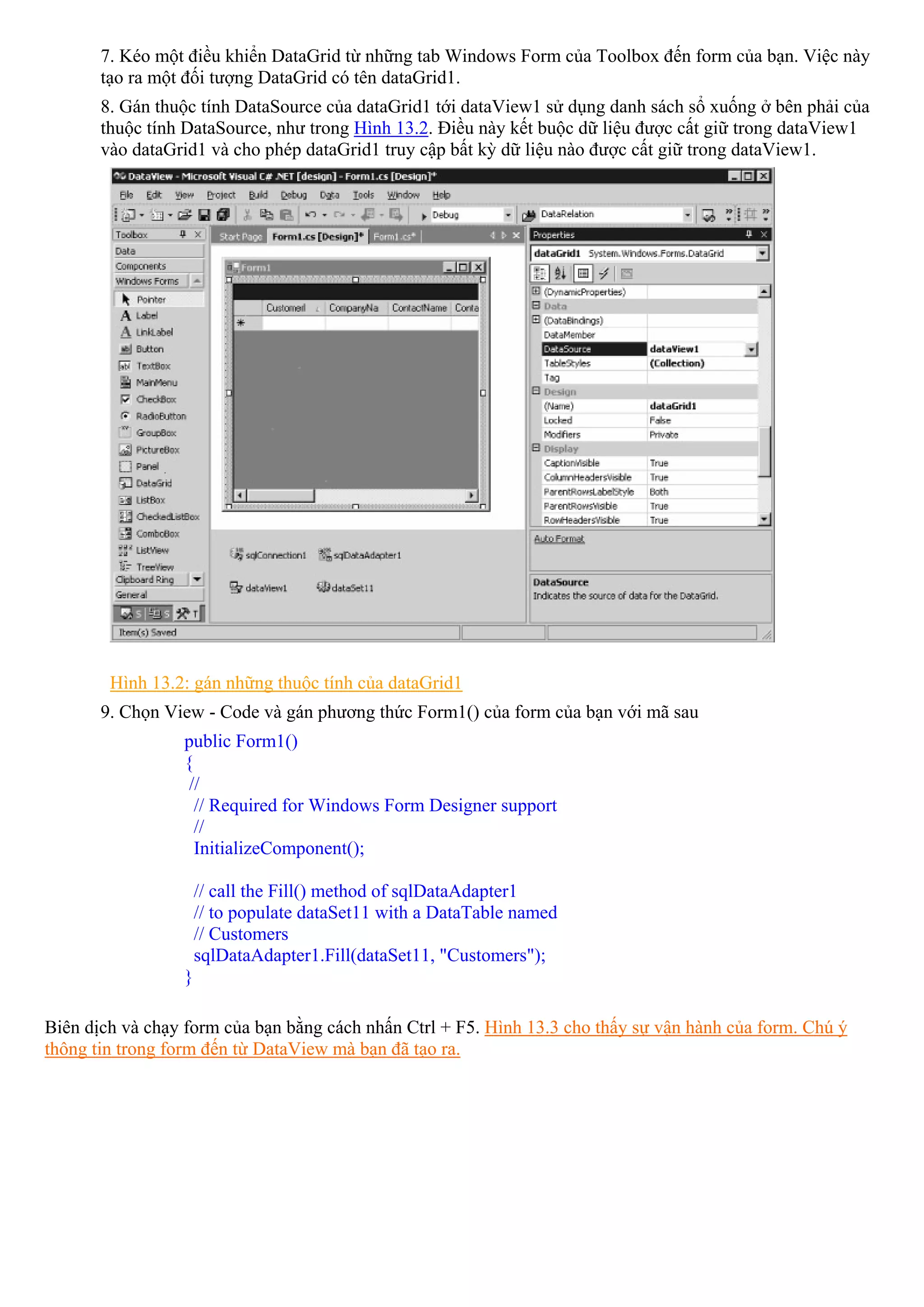 7. Kéo một điều khiển DataGrid từ những tab Windows Form của Toolbox đến form của bạn. Việc này
       tạo ra một đối tượng DataGrid có tên dataGrid1.
       8. Gán thuộc tính DataSource của dataGrid1 tới dataView1 sử dụng danh sách sổ xuống ở bên phải của
       thuộc tính DataSource, như trong Hình 13.2. Điều này kết buộc dữ liệu được cất giữ trong dataView1
       vào dataGrid1 và cho phép dataGrid1 truy cập bất kỳ dữ liệu nào được cất giữ trong dataView1.




        Hình 13.2: gán những thuộc tính của dataGrid1
       9. Chọn View - Code và gán phương thức Form1() của form của bạn với mã sau
                 public Form1()
                 {
                  //
                   // Required for Windows Form Designer support
                   //
                   InitializeComponent();

                     // call the Fill() method of sqlDataAdapter1
                     // to populate dataSet11 with a DataTable named
                     // Customers
                     sqlDataAdapter1.Fill(dataSet11, "Customers");
                 }

Biên dịch và chạy form của bạn bằng cách nhấn Ctrl + F5. Hình 13.3 cho thấy sự vận hành của form. Chú ý
thông tin trong form đến từ DataView mà bạn đã tạo ra.
 