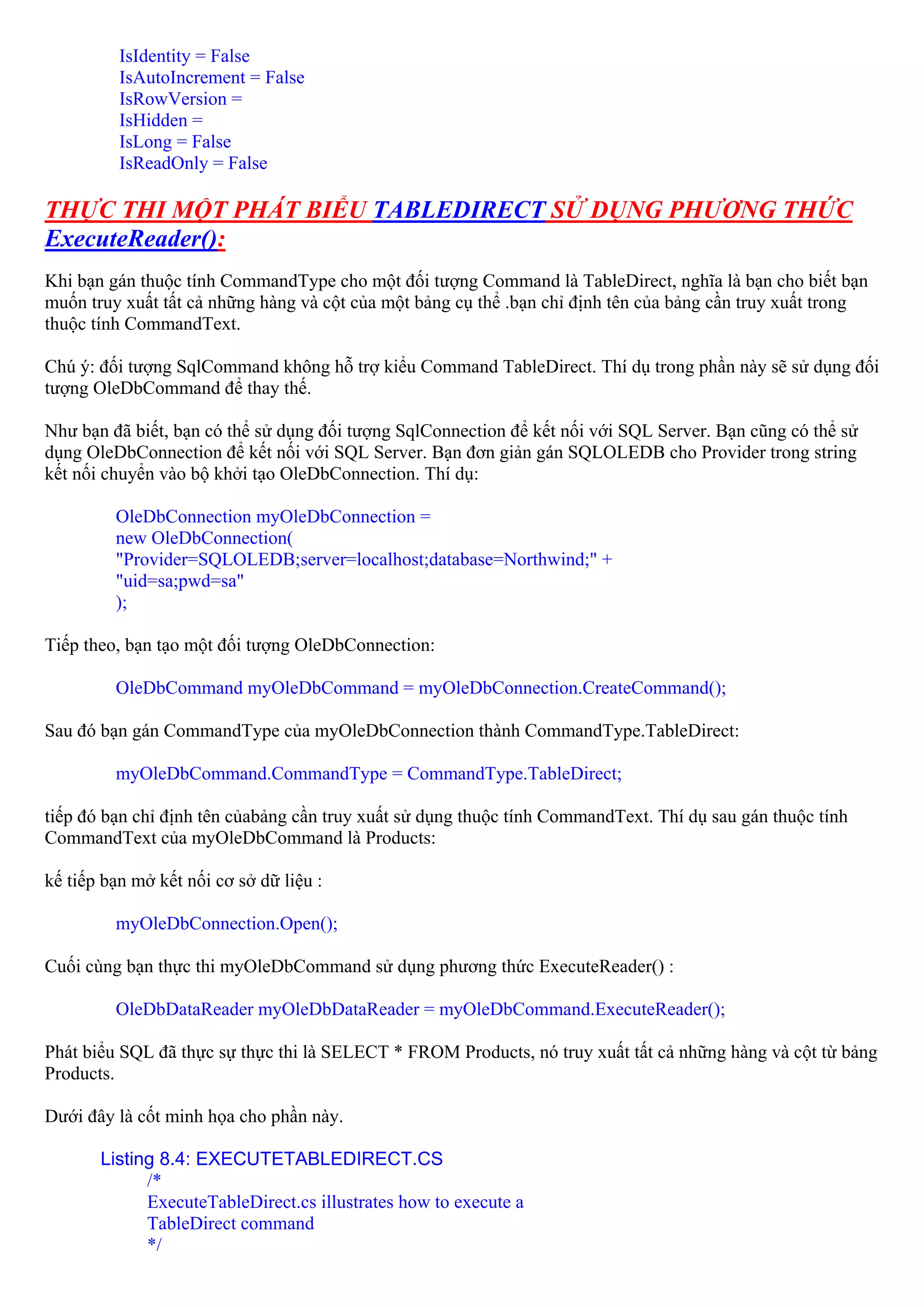 IsIdentity = False
          IsAutoIncrement = False
          IsRowVersion =
          IsHidden =
          IsLong = False
          IsReadOnly = False

THỰC THI MỘT PHÁT BIỂU TABLEDIRECT SỬ DỤNG PHƯƠNG THỨC
ExecuteReader():
Khi bạn gán thuộc tính CommandType cho một đối tượng Command là TableDirect, nghĩa là bạn cho biết bạn
muốn truy xuất tất cả những hàng và cột của một bảng cụ thể .bạn chỉ định tên của bảng cần truy xuất trong
thuộc tính CommandText.

Chú ý: đối tượng SqlCommand không hỗ trợ kiểu Command TableDirect. Thí dụ trong phần này sẽ sử dụng đối
tượng OleDbCommand để thay thế.

Như bạn đã biết, bạn có thể sử dụng đối tượng SqlConnection để kết nối với SQL Server. Bạn cũng có thể sử
dụng OleDbConnection để kết nối với SQL Server. Bạn đơn giản gán SQLOLEDB cho Provider trong string
kết nối chuyển vào bộ khởi tạo OleDbConnection. Thí dụ:

         OleDbConnection myOleDbConnection =
         new OleDbConnection(
         "Provider=SQLOLEDB;server=localhost;database=Northwind;" +
         "uid=sa;pwd=sa"
         );

Tiếp theo, bạn tạo một đối tượng OleDbConnection:

         OleDbCommand myOleDbCommand = myOleDbConnection.CreateCommand();

Sau đó bạn gán CommandType của myOleDbConnection thành CommandType.TableDirect:

         myOleDbCommand.CommandType = CommandType.TableDirect;

tiếp đó bạn chỉ định tên củabảng cần truy xuất sử dụng thuộc tính CommandText. Thí dụ sau gán thuộc tính
CommandText của myOleDbCommand là Products:

kế tiếp bạn mở kết nối cơ sở dữ liệu :

         myOleDbConnection.Open();

Cuối cùng bạn thực thi myOleDbCommand sử dụng phương thức ExecuteReader() :

         OleDbDataReader myOleDbDataReader = myOleDbCommand.ExecuteReader();

Phát biểu SQL đã thực sự thực thi là SELECT * FROM Products, nó truy xuất tất cả những hàng và cột từ bảng
Products.

Dưới đây là cốt minh họa cho phần này.

       Listing 8.4: EXECUTETABLEDIRECT.CS
             /*
             ExecuteTableDirect.cs illustrates how to execute a
             TableDirect command
             */
 