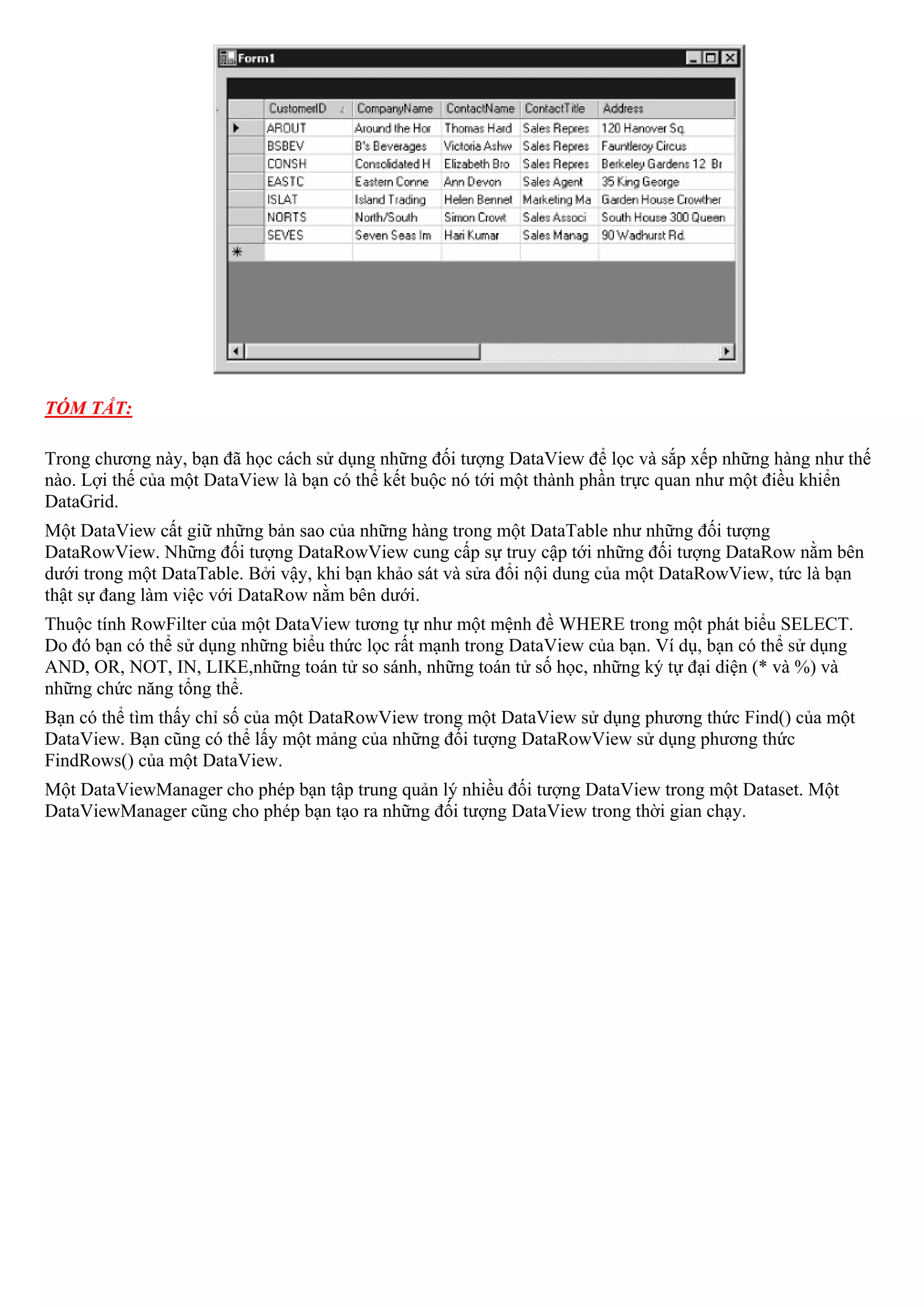 TÓM TẮT:

Trong chương này, bạn đã học cách sử dụng những đối tượng DataView để lọc và sắp xếp những hàng như thế
nào. Lợi thế của một DataView là bạn có thể kết buộc nó tới một thành phần trực quan như một điều khiển
DataGrid.
Một DataView cất giữ những bản sao của những hàng trong một DataTable như những đối tượng
DataRowView. Những đối tượng DataRowView cung cấp sự truy cập tới những đối tượng DataRow nằm bên
dưới trong một DataTable. Bởi vậy, khi bạn khảo sát và sửa đổi nội dung của một DataRowView, tức là bạn
thật sự đang làm việc với DataRow nằm bên dưới.
Thuộc tính RowFilter của một DataView tương tự như một mệnh đề WHERE trong một phát biểu SELECT.
Do đó bạn có thể sử dụng những biểu thức lọc rất mạnh trong DataView của bạn. Ví dụ, bạn có thể sử dụng
AND, OR, NOT, IN, LIKE,những toán tử so sánh, những toán tử số học, những ký tự đại diện (* và %) và
những chức năng tổng thể.
Bạn có thể tìm thấy chỉ số của một DataRowView trong một DataView sử dụng phương thức Find() của một
DataView. Bạn cũng có thể lấy một mảng của những đối tượng DataRowView sử dụng phương thức
FindRows() của một DataView.
Một DataViewManager cho phép bạn tập trung quản lý nhiều đối tượng DataView trong một Dataset. Một
DataViewManager cũng cho phép bạn tạo ra những đối tượng DataView trong thời gian chạy.
 
