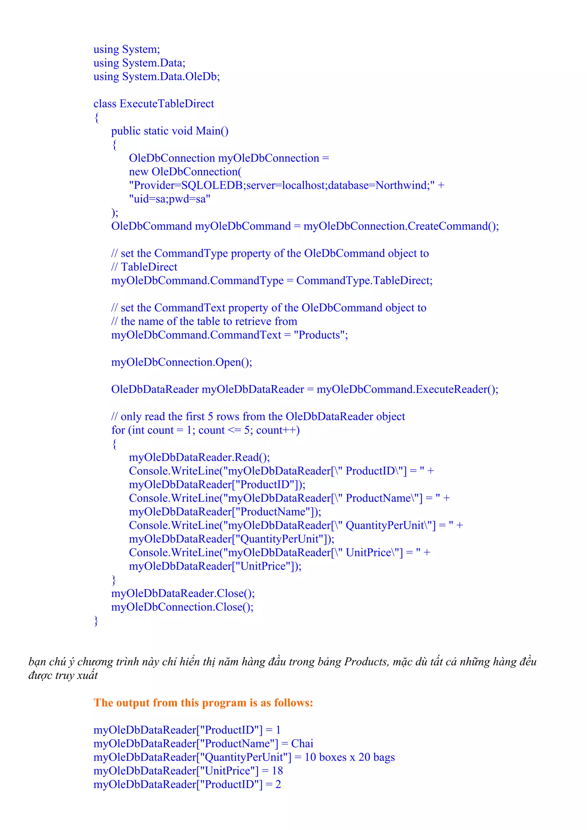 using System;
             using System.Data;
             using System.Data.OleDb;

             class ExecuteTableDirect
             {
                 public static void Main()
                 {
                    OleDbConnection myOleDbConnection =
                    new OleDbConnection(
                    "Provider=SQLOLEDB;server=localhost;database=Northwind;" +
                    "uid=sa;pwd=sa"
                 );
                 OleDbCommand myOleDbCommand = myOleDbConnection.CreateCommand();

                 // set the CommandType property of the OleDbCommand object to
                 // TableDirect
                 myOleDbCommand.CommandType = CommandType.TableDirect;

                 // set the CommandText property of the OleDbCommand object to
                 // the name of the table to retrieve from
                 myOleDbCommand.CommandText = "Products";

                 myOleDbConnection.Open();

                 OleDbDataReader myOleDbDataReader = myOleDbCommand.ExecuteReader();

                 // only read the first 5 rows from the OleDbDataReader object
                 for (int count = 1; count <= 5; count++)
                 {
                     myOleDbDataReader.Read();
                     Console.WriteLine("myOleDbDataReader[" ProductID"] = " +
                     myOleDbDataReader["ProductID"]);
                     Console.WriteLine("myOleDbDataReader[" ProductName"] = " +
                     myOleDbDataReader["ProductName"]);
                     Console.WriteLine("myOleDbDataReader[" QuantityPerUnit"] = " +
                     myOleDbDataReader["QuantityPerUnit"]);
                     Console.WriteLine("myOleDbDataReader[" UnitPrice"] = " +
                     myOleDbDataReader["UnitPrice"]);
                 }
                 myOleDbDataReader.Close();
                 myOleDbConnection.Close();
             }


bạn chú ý chương trình này chỉ hiển thị năm hàng đầu trong bảng Products, mặc dù tất cả những hàng đều
được truy xuất

             The output from this program is as follows:

             myOleDbDataReader["ProductID"] = 1
             myOleDbDataReader["ProductName"] = Chai
             myOleDbDataReader["QuantityPerUnit"] = 10 boxes x 20 bags
             myOleDbDataReader["UnitPrice"] = 18
             myOleDbDataReader["ProductID"] = 2
 
