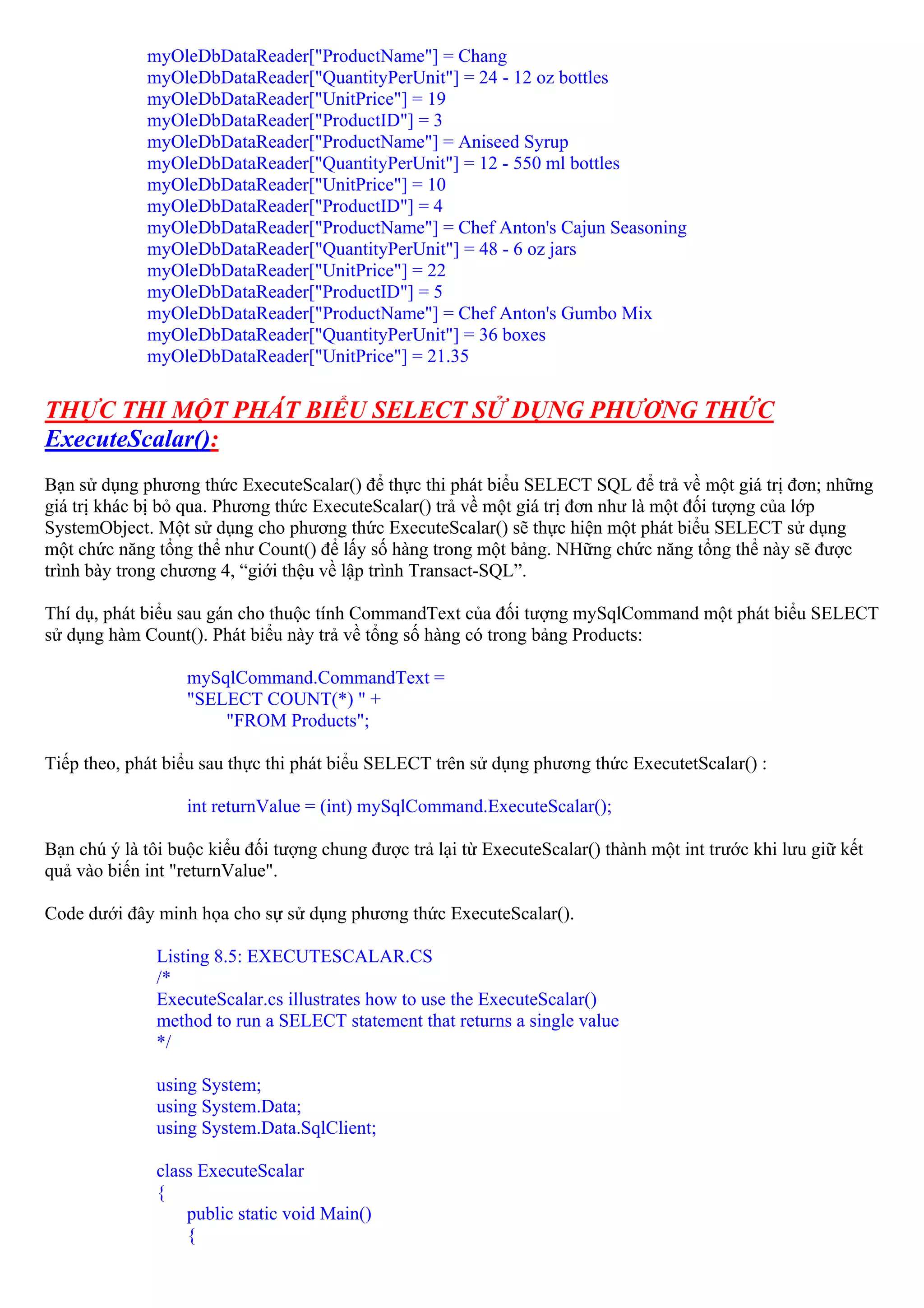 myOleDbDataReader["ProductName"] = Chang
             myOleDbDataReader["QuantityPerUnit"] = 24 - 12 oz bottles
             myOleDbDataReader["UnitPrice"] = 19
             myOleDbDataReader["ProductID"] = 3
             myOleDbDataReader["ProductName"] = Aniseed Syrup
             myOleDbDataReader["QuantityPerUnit"] = 12 - 550 ml bottles
             myOleDbDataReader["UnitPrice"] = 10
             myOleDbDataReader["ProductID"] = 4
             myOleDbDataReader["ProductName"] = Chef Anton's Cajun Seasoning
             myOleDbDataReader["QuantityPerUnit"] = 48 - 6 oz jars
             myOleDbDataReader["UnitPrice"] = 22
             myOleDbDataReader["ProductID"] = 5
             myOleDbDataReader["ProductName"] = Chef Anton's Gumbo Mix
             myOleDbDataReader["QuantityPerUnit"] = 36 boxes
             myOleDbDataReader["UnitPrice"] = 21.35


THỰC THI MỘT PHÁT BIỂU SELECT SỬ DỤNG PHƯƠNG THỨC
ExecuteScalar():
Bạn sử dụng phương thức ExecuteScalar() để thực thi phát biểu SELECT SQL để trả về một giá trị đơn; những
giá trị khác bị bỏ qua. Phương thức ExecuteScalar() trả về một giá trị đơn như là một đối tượng của lớp
SystemObject. Một sử dụng cho phương thức ExecuteScalar() sẽ thực hiện một phát biểu SELECT sử dụng
một chức năng tổng thể như Count() để lấy số hàng trong một bảng. NHững chức năng tổng thể này sẽ được
trình bày trong chương 4, “giới thệu về lập trình Transact-SQL”.

Thí dụ, phát biểu sau gán cho thuộc tính CommandText của đối tượng mySqlCommand một phát biểu SELECT
sử dụng hàm Count(). Phát biểu này trả về tổng số hàng có trong bảng Products:

                   mySqlCommand.CommandText =
                   "SELECT COUNT(*) " +
                       "FROM Products";

Tiếp theo, phát biểu sau thực thi phát biểu SELECT trên sử dụng phương thức ExecutetScalar() :

                   int returnValue = (int) mySqlCommand.ExecuteScalar();

Bạn chú ý là tôi buộc kiểu đối tượng chung được trả lại từ ExecuteScalar() thành một int trước khi lưu giữ kết
quả vào biến int "returnValue".

Code dưới đây minh họa cho sự sử dụng phương thức ExecuteScalar().

               Listing 8.5: EXECUTESCALAR.CS
               /*
               ExecuteScalar.cs illustrates how to use the ExecuteScalar()
               method to run a SELECT statement that returns a single value
               */

               using System;
               using System.Data;
               using System.Data.SqlClient;

               class ExecuteScalar
               {
                   public static void Main()
                   {
 