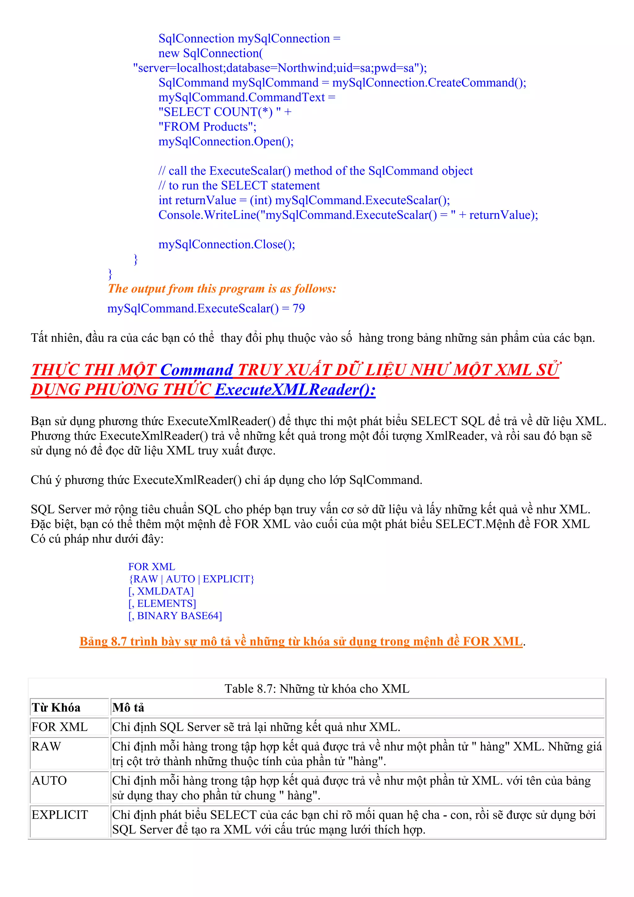 SqlConnection mySqlConnection =
                        new SqlConnection(
                   "server=localhost;database=Northwind;uid=sa;pwd=sa");
                        SqlCommand mySqlCommand = mySqlConnection.CreateCommand();
                        mySqlCommand.CommandText =
                        "SELECT COUNT(*) " +
                        "FROM Products";
                        mySqlConnection.Open();

                       // call the ExecuteScalar() method of the SqlCommand object
                       // to run the SELECT statement
                       int returnValue = (int) mySqlCommand.ExecuteScalar();
                       Console.WriteLine("mySqlCommand.ExecuteScalar() = " + returnValue);

                       mySqlConnection.Close();
                   }
              }
              The output from this program is as follows:
              mySqlCommand.ExecuteScalar() = 79

Tất nhiên, đầu ra của các bạn có thể thay đổi phụ thuộc vào số hàng trong bảng những sản phẩm của các bạn.

THỰC THI MỘT Command TRUY XUẤT DỮ LIỆU NHƯ MỘT XML SỬ
DỤNG PHƯƠNG THỨC ExecuteXMLReader():
Bạn sử dụng phương thức ExecuteXmlReader() để thực thi một phát biểu SELECT SQL để trả về dữ liệu XML.
Phương thức ExecuteXmlReader() trả về những kết quả trong một đối tượng XmlReader, và rồi sau đó bạn sẽ
sử dụng nó để đọc dữ liệu XML truy xuất được.

Chú ý phương thức ExecuteXmlReader() chỉ áp dụng cho lớp SqlCommand.

SQL Server mở rộng tiêu chuẩn SQL cho phép bạn truy vấn cơ sở dữ liệu và lấy những kết quả về như XML.
Đặc biệt, bạn có thể thêm một mệnh đề FOR XML vào cuối của một phát biểu SELECT.Mệnh đề FOR XML
Có cú pháp như dưới đây:

                  FOR XML
                  {RAW | AUTO | EXPLICIT}
                  [, XMLDATA]
                  [, ELEMENTS]
                  [, BINARY BASE64]

         Bảng 8.7 trình bày sự mô tả về những từ khóa sử dụng trong mệnh đề FOR XML.


                                    Table 8.7: Những từ khóa cho XML
Từ Khóa        Mô tả
FOR XML        Chỉ định SQL Server sẽ trả lại những kết quả như XML.
RAW            Chỉ định mỗi hàng trong tập hợp kết quả được trả về như một phần tử " hàng" XML. Những giá
               trị cột trở thành những thuộc tính của phần tử "hàng".
AUTO           Chỉ định mỗi hàng trong tập hợp kết quả được trả về như một phần tử XML. với tên của bảng
               sử dụng thay cho phần tử chung " hàng".
EXPLICIT       Chỉ định phát biểu SELECT của các bạn chỉ rõ mối quan hệ cha - con, rồi sẽ được sử dụng bởi
               SQL Server để tạo ra XML với cấu trúc mạng lưới thích hợp.
 