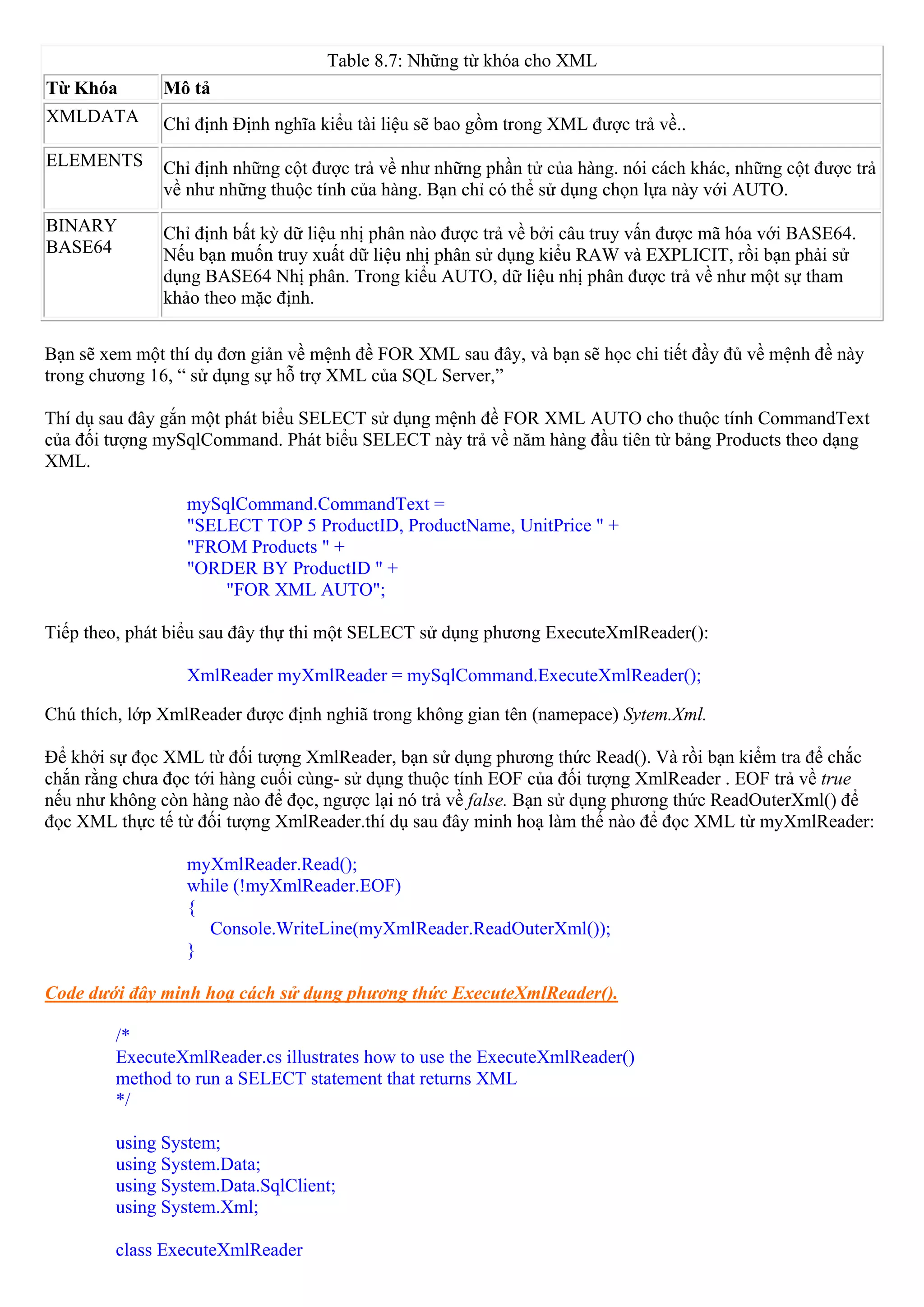 Table 8.7: Những từ khóa cho XML
Từ Khóa       Mô tả
XMLDATA       Chỉ định Định nghĩa kiểu tài liệu sẽ bao gồm trong XML được trả về..
ELEMENTS      Chỉ định những cột được trả về như những phần tử của hàng. nói cách khác, những cột được trả
              về như những thuộc tính của hàng. Bạn chỉ có thể sử dụng chọn lựa này với AUTO.
BINARY        Chỉ định bất kỳ dữ liệu nhị phân nào được trả về bởi câu truy vấn được mã hóa với BASE64.
BASE64        Nếu bạn muốn truy xuất dữ liệu nhị phân sử dụng kiểu RAW và EXPLICIT, rồi bạn phải sử
              dụng BASE64 Nhị phân. Trong kiểu AUTO, dữ liệu nhị phân được trả về như một sự tham
              khảo theo mặc định.


Bạn sẽ xem một thí dụ đơn giản về mệnh đề FOR XML sau đây, và bạn sẽ học chi tiết đầy đủ về mệnh đề này
trong chương 16, “ sử dụng sự hỗ trợ XML của SQL Server,”

Thí dụ sau đây gắn một phát biểu SELECT sử dụng mệnh đề FOR XML AUTO cho thuộc tính CommandText
của đối tượng mySqlCommand. Phát biểu SELECT này trả về năm hàng đầu tiên từ bảng Products theo dạng
XML.

                 mySqlCommand.CommandText =
                 "SELECT TOP 5 ProductID, ProductName, UnitPrice " +
                 "FROM Products " +
                 "ORDER BY ProductID " +
                     "FOR XML AUTO";

Tiếp theo, phát biểu sau đây thự thi một SELECT sử dụng phương ExecuteXmlReader():

                 XmlReader myXmlReader = mySqlCommand.ExecuteXmlReader();

Chú thích, lớp XmlReader được định nghiã trong không gian tên (namepace) Sytem.Xml.

Để khởi sự đọc XML từ đối tượng XmlReader, bạn sử dụng phương thức Read(). Và rồi bạn kiểm tra để chắc
chắn rằng chưa đọc tới hàng cuối cùng- sử dụng thuộc tính EOF của đối tượng XmlReader . EOF trả về true
nếu như không còn hàng nào để đọc, ngược lại nó trả về false. Bạn sử dụng phương thức ReadOuterXml() để
đọc XML thực tế từ đối tượng XmlReader.thí dụ sau đây minh hoạ làm thế nào để đọc XML từ myXmlReader:

                 myXmlReader.Read();
                 while (!myXmlReader.EOF)
                 {
                   Console.WriteLine(myXmlReader.ReadOuterXml());
                 }

Code dưới đây minh hoạ cách sử dụng phương thức ExecuteXmlReader().

        /*
        ExecuteXmlReader.cs illustrates how to use the ExecuteXmlReader()
        method to run a SELECT statement that returns XML
        */

        using System;
        using System.Data;
        using System.Data.SqlClient;
        using System.Xml;

        class ExecuteXmlReader
 