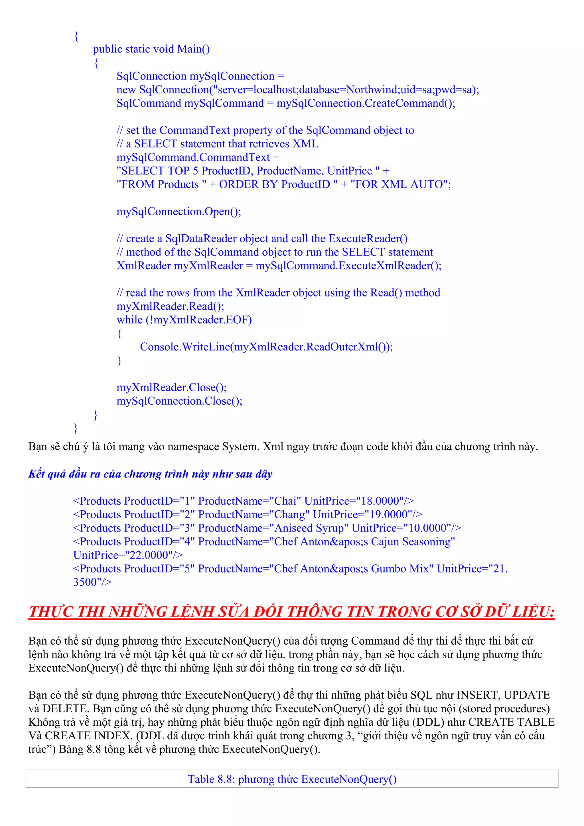 {
             public static void Main()
             {
                  SqlConnection mySqlConnection =
                  new SqlConnection("server=localhost;database=Northwind;uid=sa;pwd=sa);
                  SqlCommand mySqlCommand = mySqlConnection.CreateCommand();

                  // set the CommandText property of the SqlCommand object to
                  // a SELECT statement that retrieves XML
                  mySqlCommand.CommandText =
                  "SELECT TOP 5 ProductID, ProductName, UnitPrice " +
                  "FROM Products " + ORDER BY ProductID " + "FOR XML AUTO";

                  mySqlConnection.Open();

                  // create a SqlDataReader object and call the ExecuteReader()
                  // method of the SqlCommand object to run the SELECT statement
                  XmlReader myXmlReader = mySqlCommand.ExecuteXmlReader();

                  // read the rows from the XmlReader object using the Read() method
                  myXmlReader.Read();
                  while (!myXmlReader.EOF)
                  {
                        Console.WriteLine(myXmlReader.ReadOuterXml());
                  }

                  myXmlReader.Close();
                  mySqlConnection.Close();
             }
         }
Bạn sẽ chú ý là tôi mang vào namespace System. Xml ngay trước đoạn code khởi đầu của chương trình này.

Kết quả đầu ra của chương trình này như sau đây

         <Products ProductID="1" ProductName="Chai" UnitPrice="18.0000"/>
         <Products ProductID="2" ProductName="Chang" UnitPrice="19.0000"/>
         <Products ProductID="3" ProductName="Aniseed Syrup" UnitPrice="10.0000"/>
         <Products ProductID="4" ProductName="Chef Anton&apos;s Cajun Seasoning"
         UnitPrice="22.0000"/>
         <Products ProductID="5" ProductName="Chef Anton&apos;s Gumbo Mix" UnitPrice="21.
         3500"/>

THỰC THI NHỮNG LỆNH SỬA ĐỔI THÔNG TIN TRONG CƠ SỞ DỮ LIỆU:
Bạn có thể sử dụng phương thức ExecuteNonQuery() của đối tượng Command để thự thi để thực thi bất cứ
lệnh nào không trả về một tập kết quả từ cơ sở dữ liệu. trong phần này, bạn sẽ học cách sử dụng phương thức
ExecuteNonQuery() để thực thi những lệnh sử đổi thông tin trong cơ sở dữ liệu.

Bạn có thể sử dụng phương thức ExecuteNonQuery() để thự thi những phát biểu SQL như INSERT, UPDATE
và DELETE. Bạn cũng có thể sử dụng phương thức ExecuteNonQuery() để gọi thủ tục nội (stored procedures)
Không trả về một giá trị, hay những phát biểu thuộc ngôn ngữ định nghĩa dữ liệu (DDL) như CREATE TABLE
Và CREATE INDEX. (DDL đã được trình khái quát trong chương 3, “giới thiệu về ngôn ngữ truy vấn có cấu
trúc”) Bảng 8.8 tổng kết về phương thức ExecuteNonQuery().

                                 Table 8.8: phương thức ExecuteNonQuery()
 