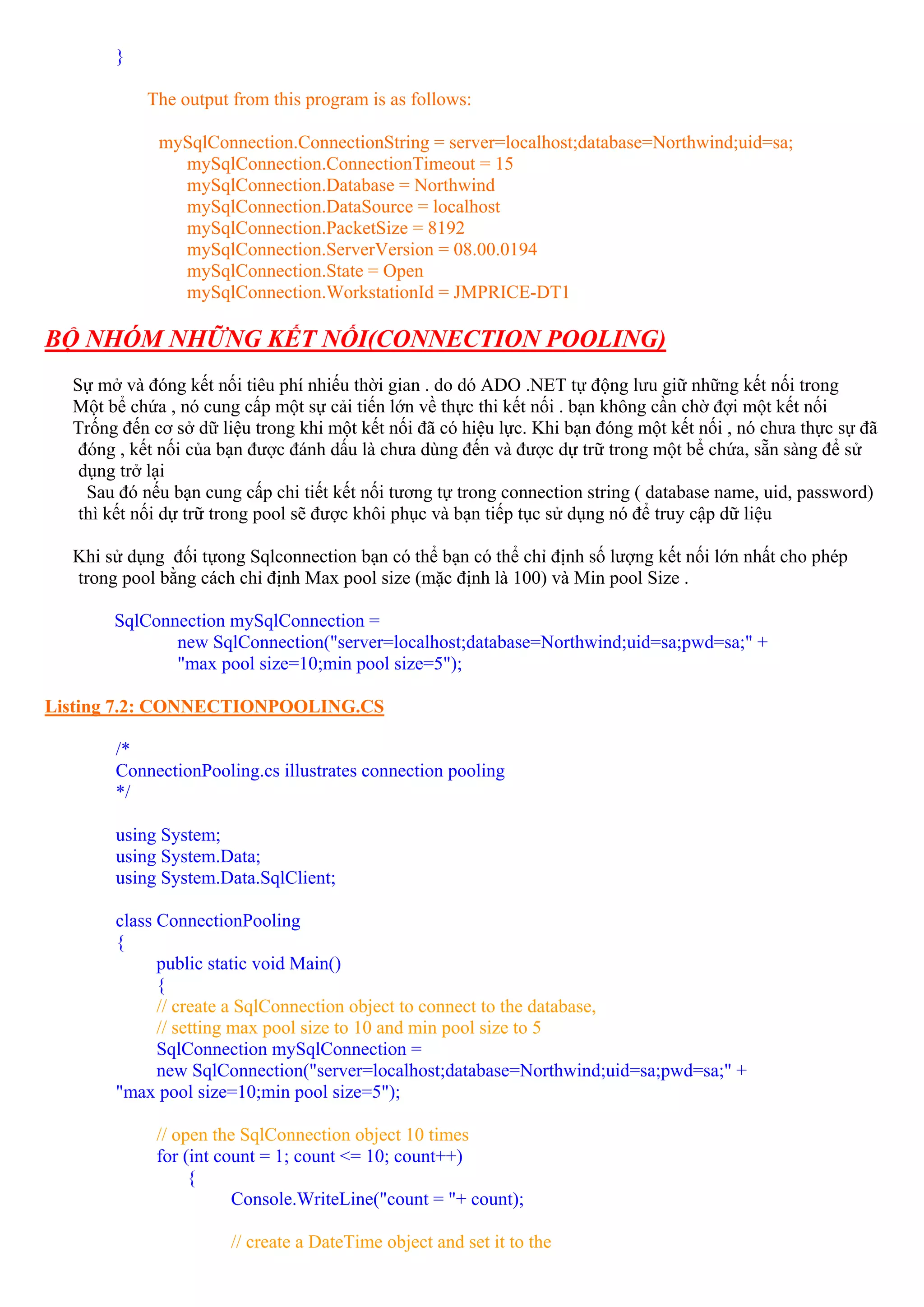 }

           The output from this program is as follows:

             mySqlConnection.ConnectionString = server=localhost;database=Northwind;uid=sa;
               mySqlConnection.ConnectionTimeout = 15
               mySqlConnection.Database = Northwind
               mySqlConnection.DataSource = localhost
               mySqlConnection.PacketSize = 8192
               mySqlConnection.ServerVersion = 08.00.0194
               mySqlConnection.State = Open
               mySqlConnection.WorkstationId = JMPRICE-DT1

BỘ NHÓM NHỮNG KẾT NỐI(CONNECTION POOLING)
  Sự mở và đóng kết nối tiêu phí nhiếu thời gian . do dó ADO .NET tự động lưu giữ những kết nối trong
  Một bể chứa , nó cung cấp một sự cải tiến lớn về thực thi kết nối . bạn không cần chờ đợi một kết nối
  Trống đến cơ sở dữ liệu trong khi một kết nối đã có hiệu lực. Khi bạn đóng một kết nối , nó chưa thực sự đã
   đóng , kết nối của bạn được đánh dấu là chưa dùng đến và được dự trữ trong một bể chứa, sẵn sàng để sử
   dụng trở lại
    Sau đó nếu bạn cung cấp chi tiết kết nối tương tự trong connection string ( database name, uid, password)
   thì kết nối dự trữ trong pool sẽ được khôi phục và bạn tiếp tục sử dụng nó để truy cập dữ liệu

  Khi sử dụng đối tựong Sqlconnection bạn có thể bạn có thể chỉ định số lượng kết nối lớn nhất cho phép
  trong pool bằng cách chỉ định Max pool size (mặc định là 100) và Min pool Size .

       SqlConnection mySqlConnection =
              new SqlConnection("server=localhost;database=Northwind;uid=sa;pwd=sa;" +
              "max pool size=10;min pool size=5");

Listing 7.2: CONNECTIONPOOLING.CS

       /*
       ConnectionPooling.cs illustrates connection pooling
       */

       using System;
       using System.Data;
       using System.Data.SqlClient;

       class ConnectionPooling
       {
             public static void Main()
             {
             // create a SqlConnection object to connect to the database,
             // setting max pool size to 10 and min pool size to 5
             SqlConnection mySqlConnection =
             new SqlConnection("server=localhost;database=Northwind;uid=sa;pwd=sa;" +
       "max pool size=10;min pool size=5");

             // open the SqlConnection object 10 times
             for (int count = 1; count <= 10; count++)
                  {
                        Console.WriteLine("count = "+ count);

                       // create a DateTime object and set it to the
 