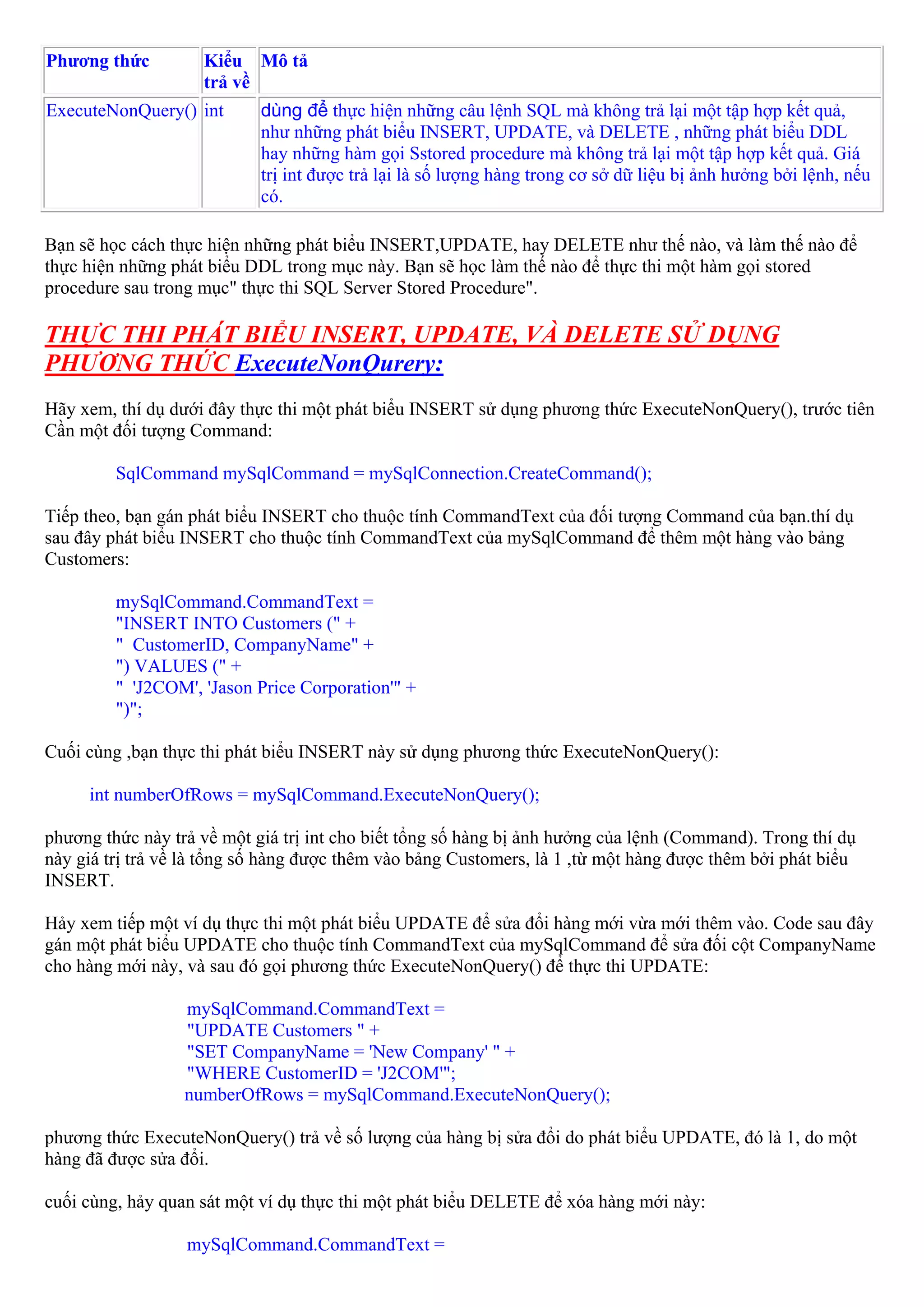 Phương thức         Kiểu Mô tả
                    trả về
ExecuteNonQuery() int       dùng để thực hiện những câu lệnh SQL mà không trả lại một tập hợp kết quả,
                            như những phát biểu INSERT, UPDATE, và DELETE , những phát biểu DDL
                            hay những hàm gọi Sstored procedure mà không trả lại một tập hợp kết quả. Giá
                            trị int được trả lại là số lượng hàng trong cơ sở dữ liệu bị ảnh hưởng bởi lệnh, nếu
                            có.

Bạn sẽ học cách thực hiện những phát biểu INSERT,UPDATE, hay DELETE như thế nào, và làm thế nào để
thực hiện những phát biểu DDL trong mục này. Bạn sẽ học làm thế nào để thực thi một hàm gọi stored
procedure sau trong mục" thực thi SQL Server Stored Procedure".

THỰC THI PHÁT BIỂU INSERT, UPDATE, VÀ DELETE SỬ DỤNG
PHƯƠNG THỨC ExecuteNonQurery:
Hãy xem, thí dụ dưới đây thực thi một phát biểu INSERT sử dụng phương thức ExecuteNonQuery(), trước tiên
Cần một đối tượng Command:

         SqlCommand mySqlCommand = mySqlConnection.CreateCommand();

Tiếp theo, bạn gán phát biểu INSERT cho thuộc tính CommandText của đối tượng Command của bạn.thí dụ
sau đây phát biểu INSERT cho thuộc tính CommandText của mySqlCommand để thêm một hàng vào bảng
Customers:

         mySqlCommand.CommandText =
         "INSERT INTO Customers (" +
         " CustomerID, CompanyName" +
         ") VALUES (" +
         " 'J2COM', 'Jason Price Corporation'" +
         ")";

Cuối cùng ,bạn thực thi phát biểu INSERT này sử dụng phương thức ExecuteNonQuery():

     int numberOfRows = mySqlCommand.ExecuteNonQuery();

phương thức này trả về một giá trị int cho biết tổng số hàng bị ảnh hưởng của lệnh (Command). Trong thí dụ
này giá trị trả về là tổng số hàng được thêm vào bảng Customers, là 1 ,từ một hàng được thêm bởi phát biểu
INSERT.

Hảy xem tiếp một ví dụ thực thi một phát biểu UPDATE để sửa đổi hàng mới vừa mới thêm vào. Code sau đây
gán một phát biểu UPDATE cho thuộc tính CommandText của mySqlCommand để sửa đối cột CompanyName
cho hàng mới này, và sau đó gọi phương thức ExecuteNonQuery() để thực thi UPDATE:

                  mySqlCommand.CommandText =
                  "UPDATE Customers " +
                  "SET CompanyName = 'New Company' " +
                  "WHERE CustomerID = 'J2COM'";
                  numberOfRows = mySqlCommand.ExecuteNonQuery();

phương thức ExecuteNonQuery() trả về số lượng của hàng bị sửa đổi do phát biểu UPDATE, đó là 1, do một
hàng đã được sửa đổi.

cuối cùng, hảy quan sát một ví dụ thực thi một phát biểu DELETE để xóa hàng mới này:

                  mySqlCommand.CommandText =
 