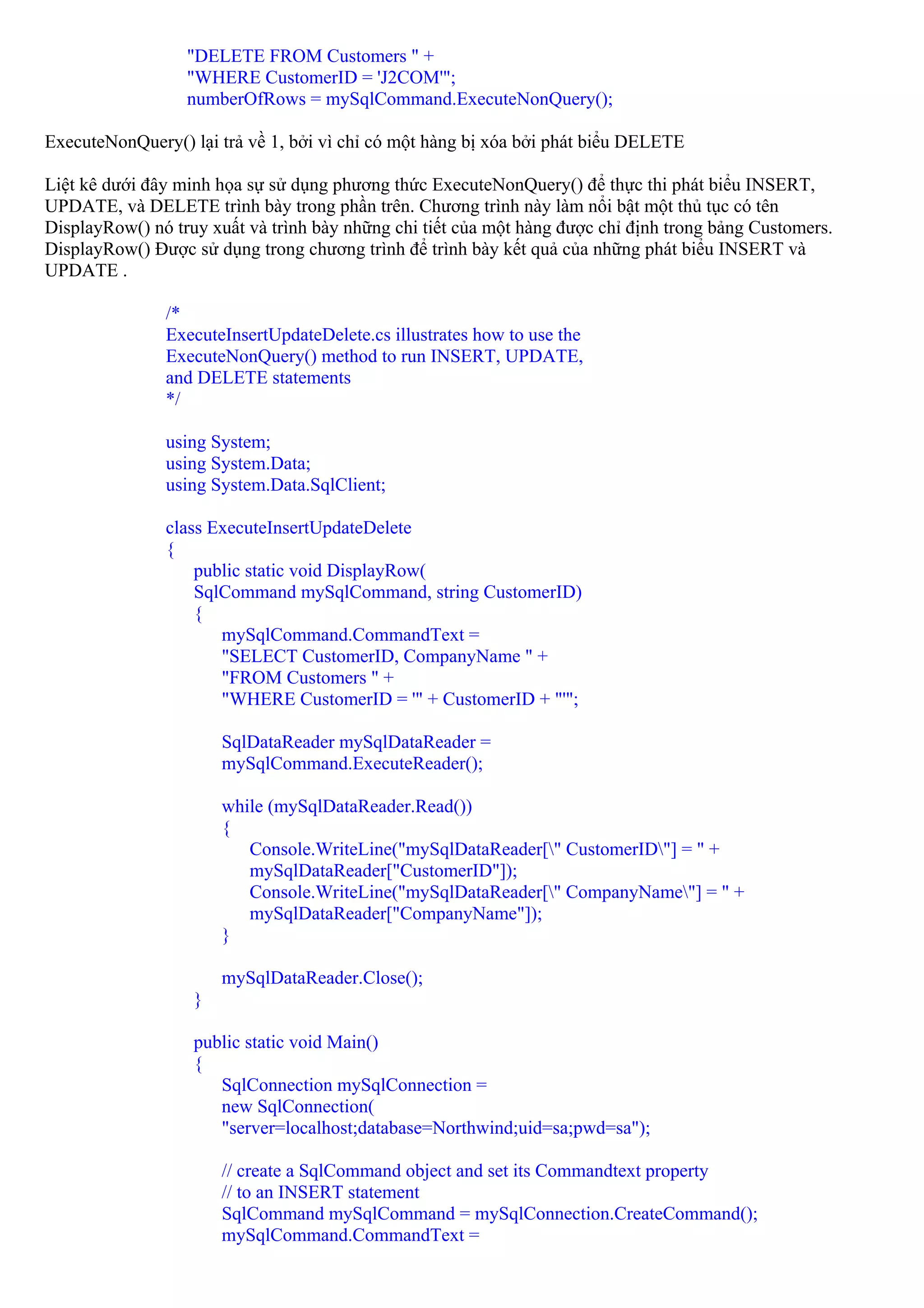 "DELETE FROM Customers " +
                  "WHERE CustomerID = 'J2COM'";
                  numberOfRows = mySqlCommand.ExecuteNonQuery();

ExecuteNonQuery() lại trả về 1, bởi vì chỉ có một hàng bị xóa bởi phát biểu DELETE

Liệt kê dưới đây minh họa sự sử dụng phương thức ExecuteNonQuery() để thực thi phát biểu INSERT,
UPDATE, và DELETE trình bày trong phần trên. Chương trình này làm nổi bật một thủ tục có tên
DisplayRow() nó truy xuất và trình bày những chi tiết của một hàng được chỉ định trong bảng Customers.
DisplayRow() Được sử dụng trong chương trình để trình bày kết quả của những phát biểu INSERT và
UPDATE .

               /*
               ExecuteInsertUpdateDelete.cs illustrates how to use the
               ExecuteNonQuery() method to run INSERT, UPDATE,
               and DELETE statements
               */

               using System;
               using System.Data;
               using System.Data.SqlClient;

               class ExecuteInsertUpdateDelete
               {
                   public static void DisplayRow(
                   SqlCommand mySqlCommand, string CustomerID)
                   {
                      mySqlCommand.CommandText =
                      "SELECT CustomerID, CompanyName " +
                      "FROM Customers " +
                      "WHERE CustomerID = '" + CustomerID + "'";

                       SqlDataReader mySqlDataReader =
                       mySqlCommand.ExecuteReader();

                       while (mySqlDataReader.Read())
                       {
                          Console.WriteLine("mySqlDataReader[" CustomerID"] = " +
                          mySqlDataReader["CustomerID"]);
                          Console.WriteLine("mySqlDataReader[" CompanyName"] = " +
                          mySqlDataReader["CompanyName"]);
                       }

                       mySqlDataReader.Close();
                   }

                   public static void Main()
                   {
                      SqlConnection mySqlConnection =
                      new SqlConnection(
                      "server=localhost;database=Northwind;uid=sa;pwd=sa");

                       // create a SqlCommand object and set its Commandtext property
                       // to an INSERT statement
                       SqlCommand mySqlCommand = mySqlConnection.CreateCommand();
                       mySqlCommand.CommandText =
 