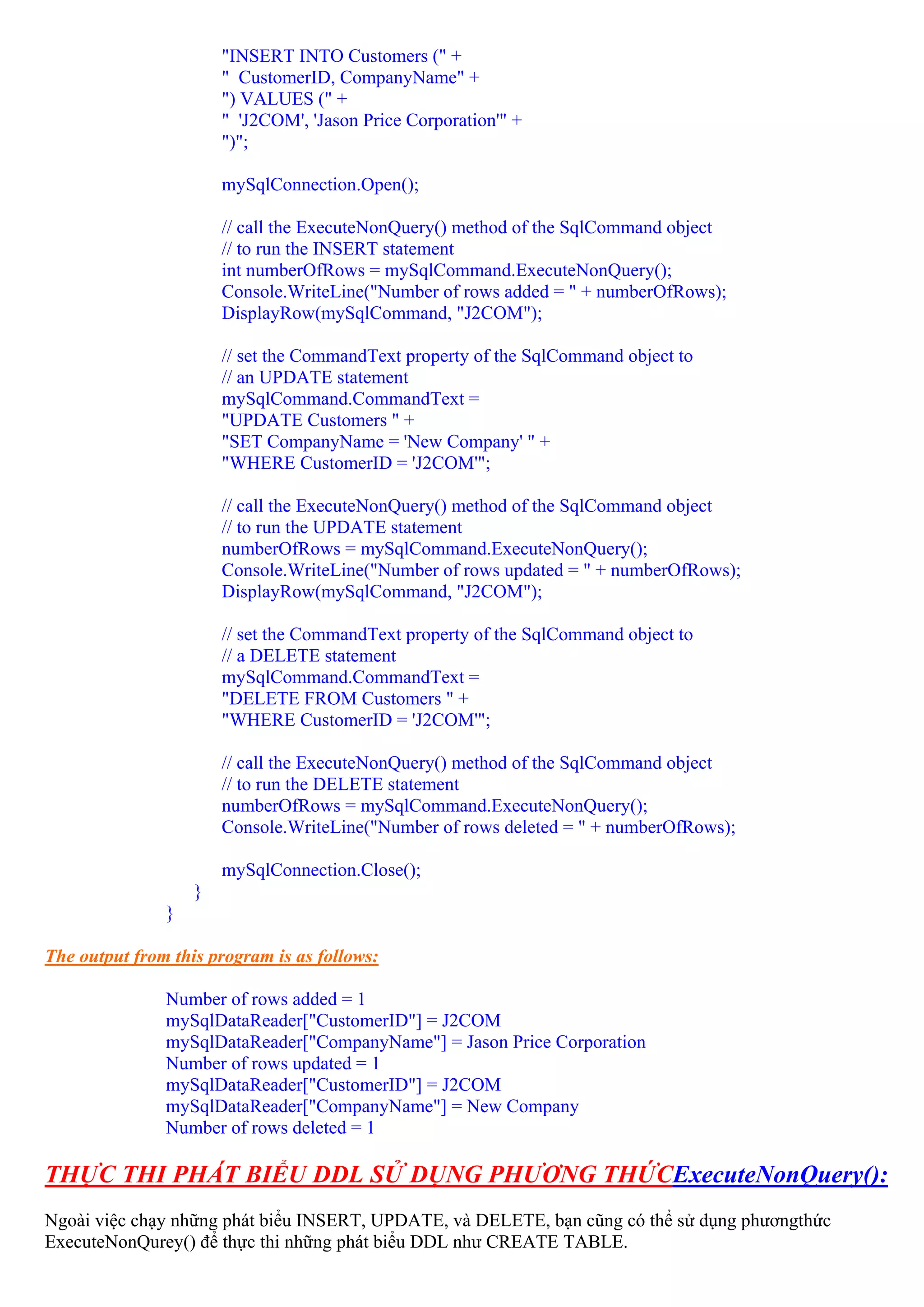 "INSERT INTO Customers (" +
                       " CustomerID, CompanyName" +
                       ") VALUES (" +
                       " 'J2COM', 'Jason Price Corporation'" +
                       ")";

                       mySqlConnection.Open();

                       // call the ExecuteNonQuery() method of the SqlCommand object
                       // to run the INSERT statement
                       int numberOfRows = mySqlCommand.ExecuteNonQuery();
                       Console.WriteLine("Number of rows added = " + numberOfRows);
                       DisplayRow(mySqlCommand, "J2COM");

                       // set the CommandText property of the SqlCommand object to
                       // an UPDATE statement
                       mySqlCommand.CommandText =
                       "UPDATE Customers " +
                       "SET CompanyName = 'New Company' " +
                       "WHERE CustomerID = 'J2COM'";

                       // call the ExecuteNonQuery() method of the SqlCommand object
                       // to run the UPDATE statement
                       numberOfRows = mySqlCommand.ExecuteNonQuery();
                       Console.WriteLine("Number of rows updated = " + numberOfRows);
                       DisplayRow(mySqlCommand, "J2COM");

                       // set the CommandText property of the SqlCommand object to
                       // a DELETE statement
                       mySqlCommand.CommandText =
                       "DELETE FROM Customers " +
                       "WHERE CustomerID = 'J2COM'";

                       // call the ExecuteNonQuery() method of the SqlCommand object
                       // to run the DELETE statement
                       numberOfRows = mySqlCommand.ExecuteNonQuery();
                       Console.WriteLine("Number of rows deleted = " + numberOfRows);

                       mySqlConnection.Close();
                   }
               }

The output from this program is as follows:

               Number of rows added = 1
               mySqlDataReader["CustomerID"] = J2COM
               mySqlDataReader["CompanyName"] = Jason Price Corporation
               Number of rows updated = 1
               mySqlDataReader["CustomerID"] = J2COM
               mySqlDataReader["CompanyName"] = New Company
               Number of rows deleted = 1

THỰC THI PHÁT BIỂU DDL SỬ DỤNG PHƯƠNG THỨCExecuteNonQuery():
Ngoài việc chạy những phát biểu INSERT, UPDATE, và DELETE, bạn cũng có thể sử dụng phươngthức
ExecuteNonQurey() để thực thi những phát biểu DDL như CREATE TABLE.
 