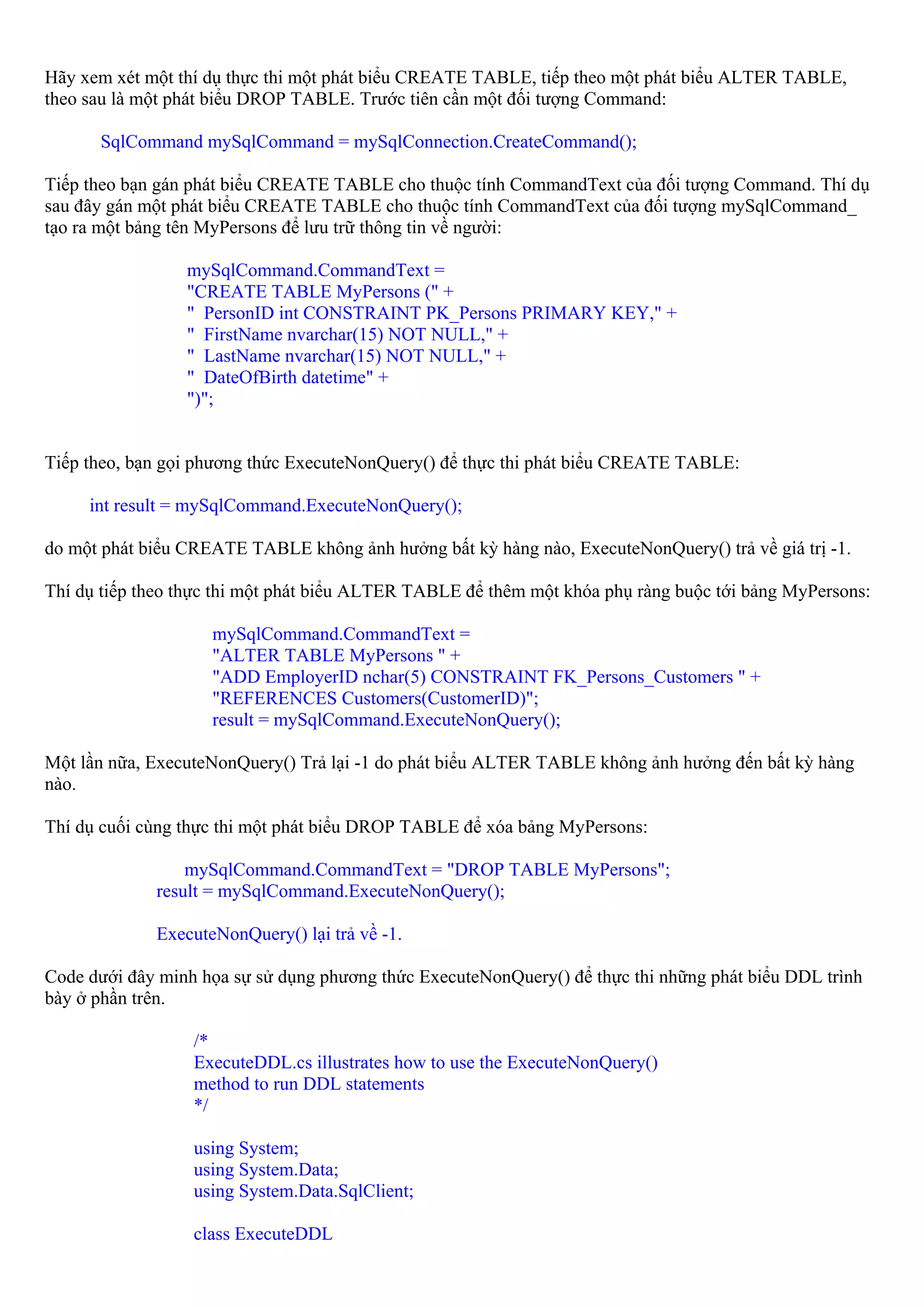 Hãy xem xét một thí dụ thực thi một phát biểu CREATE TABLE, tiếp theo một phát biểu ALTER TABLE,
theo sau là một phát biểu DROP TABLE. Trước tiên cần một đối tượng Command:

      SqlCommand mySqlCommand = mySqlConnection.CreateCommand();

Tiếp theo bạn gán phát biểu CREATE TABLE cho thuộc tính CommandText của đối tượng Command. Thí dụ
sau đây gán một phát biểu CREATE TABLE cho thuộc tính CommandText của đối tượng mySqlCommand_
tạo ra một bảng tên MyPersons để lưu trữ thông tin về người:

                 mySqlCommand.CommandText =
                 "CREATE TABLE MyPersons (" +
                 " PersonID int CONSTRAINT PK_Persons PRIMARY KEY," +
                 " FirstName nvarchar(15) NOT NULL," +
                 " LastName nvarchar(15) NOT NULL," +
                 " DateOfBirth datetime" +
                 ")";


Tiếp theo, bạn gọi phương thức ExecuteNonQuery() để thực thi phát biểu CREATE TABLE:

     int result = mySqlCommand.ExecuteNonQuery();

do một phát biểu CREATE TABLE không ảnh hưởng bất kỳ hàng nào, ExecuteNonQuery() trả về giá trị -1.

Thí dụ tiếp theo thực thi một phát biểu ALTER TABLE để thêm một khóa phụ ràng buộc tới bảng MyPersons:

                    mySqlCommand.CommandText =
                    "ALTER TABLE MyPersons " +
                    "ADD EmployerID nchar(5) CONSTRAINT FK_Persons_Customers " +
                    "REFERENCES Customers(CustomerID)";
                    result = mySqlCommand.ExecuteNonQuery();

Một lần nữa, ExecuteNonQuery() Trả lại -1 do phát biểu ALTER TABLE không ảnh hưởng đến bất kỳ hàng
nào.

Thí dụ cuối cùng thực thi một phát biểu DROP TABLE để xóa bảng MyPersons:

                 mySqlCommand.CommandText = "DROP TABLE MyPersons";
             result = mySqlCommand.ExecuteNonQuery();

             ExecuteNonQuery() lại trả về -1.

Code dưới đây minh họa sự sử dụng phương thức ExecuteNonQuery() để thực thi những phát biểu DDL trình
bày ở phần trên.

                  /*
                  ExecuteDDL.cs illustrates how to use the ExecuteNonQuery()
                  method to run DDL statements
                  */

                  using System;
                  using System.Data;
                  using System.Data.SqlClient;

                  class ExecuteDDL
 