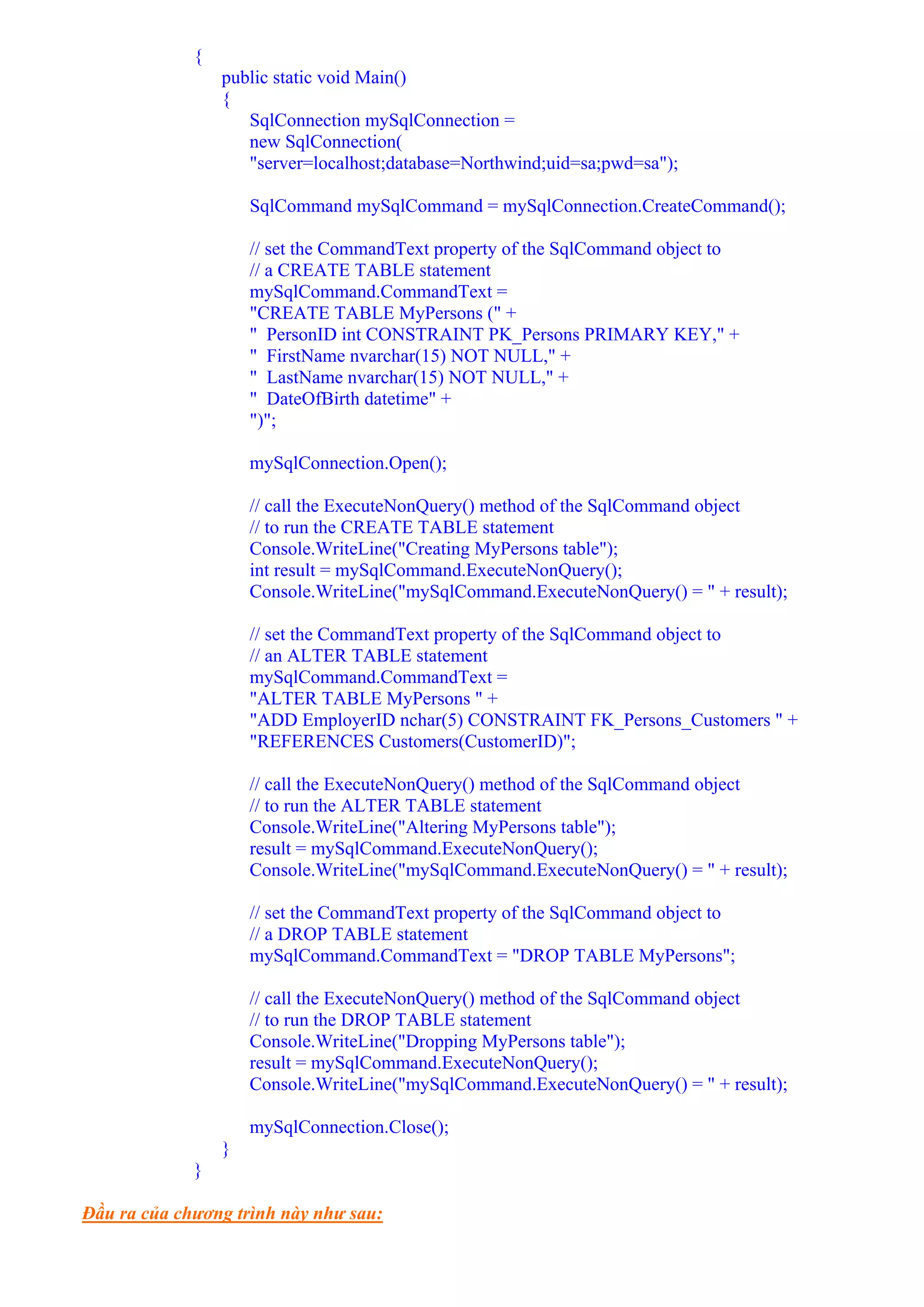 {
                 public static void Main()
                 {
                    SqlConnection mySqlConnection =
                    new SqlConnection(
                    "server=localhost;database=Northwind;uid=sa;pwd=sa");

                     SqlCommand mySqlCommand = mySqlConnection.CreateCommand();

                     // set the CommandText property of the SqlCommand object to
                     // a CREATE TABLE statement
                     mySqlCommand.CommandText =
                     "CREATE TABLE MyPersons (" +
                     " PersonID int CONSTRAINT PK_Persons PRIMARY KEY," +
                     " FirstName nvarchar(15) NOT NULL," +
                     " LastName nvarchar(15) NOT NULL," +
                     " DateOfBirth datetime" +
                     ")";

                     mySqlConnection.Open();

                     // call the ExecuteNonQuery() method of the SqlCommand object
                     // to run the CREATE TABLE statement
                     Console.WriteLine("Creating MyPersons table");
                     int result = mySqlCommand.ExecuteNonQuery();
                     Console.WriteLine("mySqlCommand.ExecuteNonQuery() = " + result);

                     // set the CommandText property of the SqlCommand object to
                     // an ALTER TABLE statement
                     mySqlCommand.CommandText =
                     "ALTER TABLE MyPersons " +
                     "ADD EmployerID nchar(5) CONSTRAINT FK_Persons_Customers " +
                     "REFERENCES Customers(CustomerID)";

                     // call the ExecuteNonQuery() method of the SqlCommand object
                     // to run the ALTER TABLE statement
                     Console.WriteLine("Altering MyPersons table");
                     result = mySqlCommand.ExecuteNonQuery();
                     Console.WriteLine("mySqlCommand.ExecuteNonQuery() = " + result);

                     // set the CommandText property of the SqlCommand object to
                     // a DROP TABLE statement
                     mySqlCommand.CommandText = "DROP TABLE MyPersons";

                     // call the ExecuteNonQuery() method of the SqlCommand object
                     // to run the DROP TABLE statement
                     Console.WriteLine("Dropping MyPersons table");
                     result = mySqlCommand.ExecuteNonQuery();
                     Console.WriteLine("mySqlCommand.ExecuteNonQuery() = " + result);

                     mySqlConnection.Close();
                 }
             }

Đầu ra của chương trình này như sau:
 