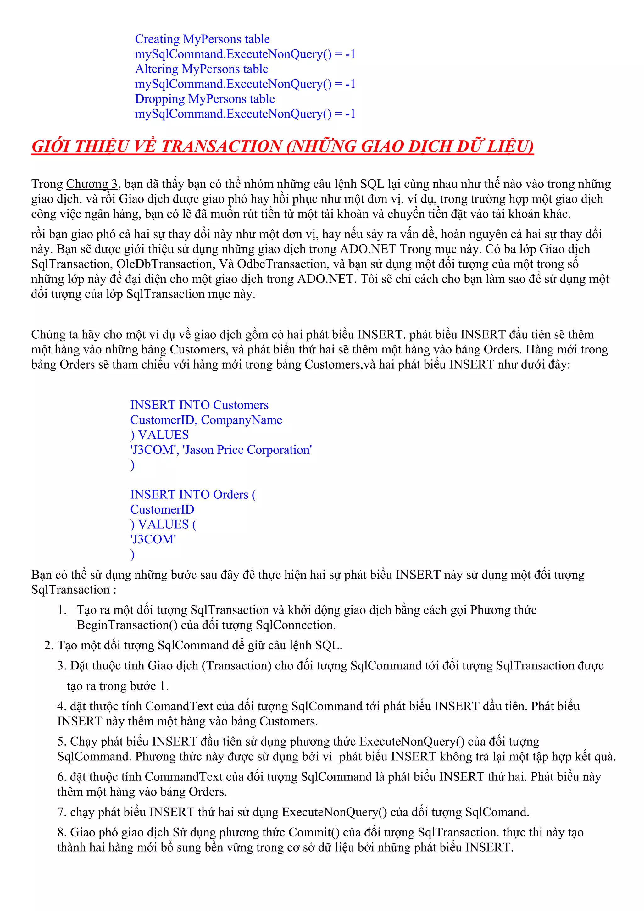 Creating MyPersons table
                   mySqlCommand.ExecuteNonQuery() = -1
                   Altering MyPersons table
                   mySqlCommand.ExecuteNonQuery() = -1
                   Dropping MyPersons table
                   mySqlCommand.ExecuteNonQuery() = -1

GIỚI THIỆU VỀ TRANSACTION (NHỮNG GIAO DỊCH DỮ LIỆU)

Trong Chương 3, bạn đã thấy bạn có thể nhóm những câu lệnh SQL lại cùng nhau như thế nào vào trong những
giao dịch. và rồi Giao dịch được giao phó hay hồi phục như một đơn vị. ví dụ, trong trường hợp một giao dịch
công việc ngân hàng, bạn có lẽ đã muốn rút tiền từ một tài khoản và chuyển tiền đặt vào tài khoản khác.
rồi bạn giao phó cả hai sự thay đổi này như một đơn vị, hay nếu sảy ra vấn đề, hoàn nguyên cả hai sự thay đổi
này. Bạn sẽ được giới thiệu sử dụng những giao dịch trong ADO.NET Trong mục này. Có ba lớp Giao dịch
SqlTransaction, OleDbTransaction, Và OdbcTransaction, và bạn sử dụng một đối tượng của một trong số
những lớp này để đại diện cho một giao dịch trong ADO.NET. Tôi sẽ chỉ cách cho bạn làm sao để sử dụng một
đối tượng của lớp SqlTransaction mục này.


Chúng ta hãy cho một ví dụ về giao dịch gồm có hai phát biểu INSERT. phát biểu INSERT đầu tiên sẽ thêm
một hàng vào những bảng Customers, và phát biểu thứ hai sẽ thêm một hàng vào bảng Orders. Hàng mới trong
bảng Orders sẽ tham chiếu với hàng mới trong bảng Customers,và hai phát biểu INSERT như dưới đây:


                  INSERT INTO Customers
                  CustomerID, CompanyName
                  ) VALUES
                  'J3COM', 'Jason Price Corporation'
                  )

                  INSERT INTO Orders (
                  CustomerID
                  ) VALUES (
                  'J3COM'
                  )
Bạn có thể sử dụng những bước sau đây để thực hiện hai sự phát biểu INSERT này sử dụng một đối tượng
SqlTransaction :
    1. Tạo ra một đối tượng SqlTransaction và khởi động giao dịch bằng cách gọi Phương thức
       BeginTransaction() của đối tượng SqlConnection.
  2. Tạo một đối tượng SqlCommand để giữ câu lệnh SQL.
    3. Đặt thuộc tính Giao dịch (Transaction) cho đối tượng SqlCommand tới đối tượng SqlTransaction được
      tạo ra trong bước 1.
    4. đặt thưộc tính ComandText của đối tượng SqlCommand tới phát biểu INSERT đầu tiên. Phát biểu
    INSERT này thêm một hàng vào bảng Customers.
    5. Chạy phát biểu INSERT đầu tiên sử dụng phương thức ExecuteNonQuery() của đối tượng
    SqlCommand. Phương thức này được sử dụng bởi vì phát biểu INSERT không trả lại một tập hợp kết quả.
    6. đặt thuộc tính CommandText của đối tượng SqlCommand là phát biểu INSERT thứ hai. Phát biểu này
    thêm một hàng vào bảng Orders.
    7. chạy phát biểu INSERT thứ hai sử dụng ExecuteNonQuery() của đối tượng SqlComand.
    8. Giao phó giao dịch Sử dụng phương thức Commit() của đối tượng SqlTransaction. thực thi này tạo
    thành hai hàng mới bổ sung bền vững trong cơ sở dữ liệu bởi những phát biểu INSERT.
 