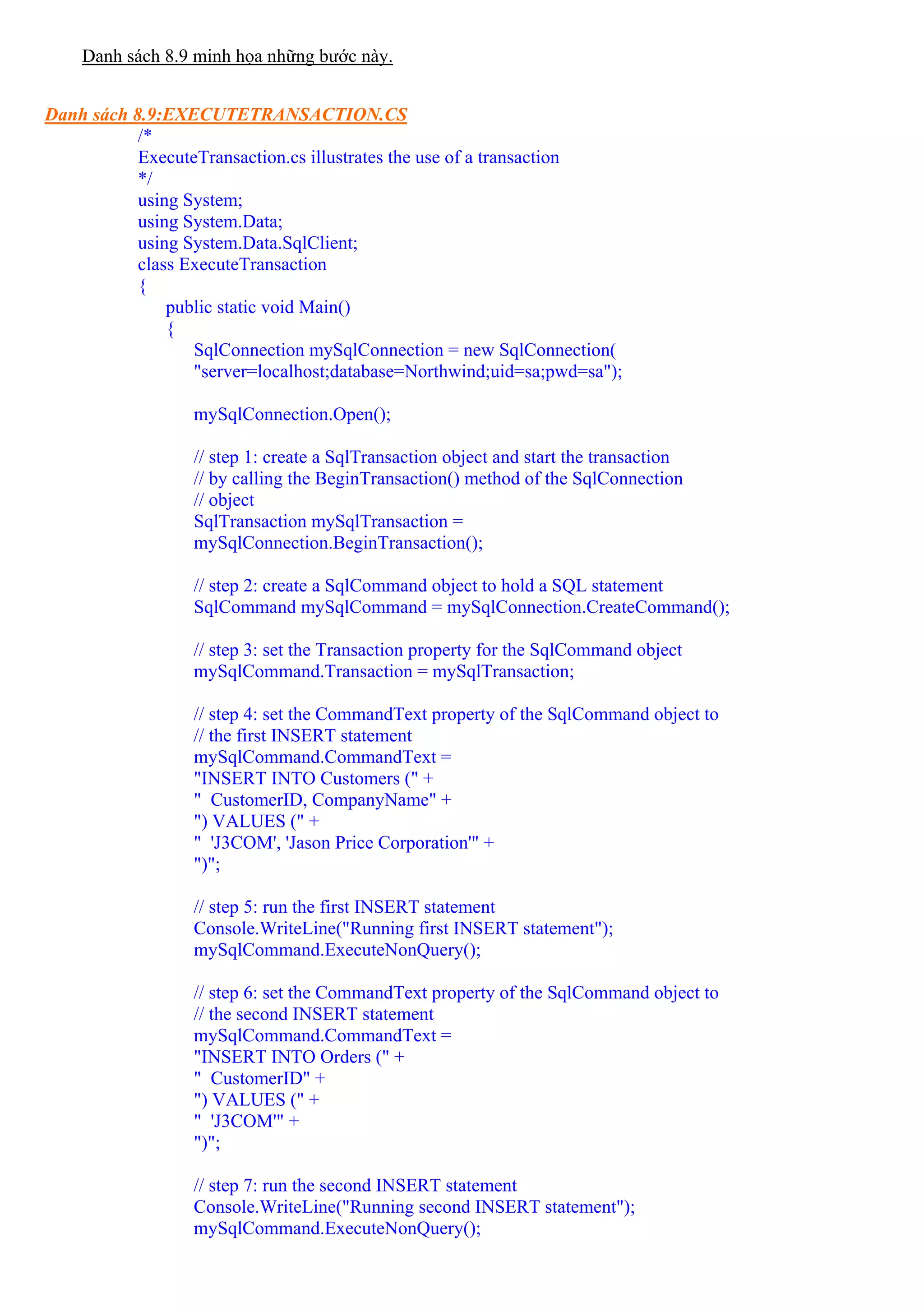 Danh sách 8.9 minh họa những bước này.


Danh sách 8.9:EXECUTETRANSACTION.CS
           /*
           ExecuteTransaction.cs illustrates the use of a transaction
           */
           using System;
           using System.Data;
           using System.Data.SqlClient;
           class ExecuteTransaction
           {
               public static void Main()
               {
                  SqlConnection mySqlConnection = new SqlConnection(
                  "server=localhost;database=Northwind;uid=sa;pwd=sa");

                  mySqlConnection.Open();

                  // step 1: create a SqlTransaction object and start the transaction
                  // by calling the BeginTransaction() method of the SqlConnection
                  // object
                  SqlTransaction mySqlTransaction =
                  mySqlConnection.BeginTransaction();

                  // step 2: create a SqlCommand object to hold a SQL statement
                  SqlCommand mySqlCommand = mySqlConnection.CreateCommand();

                  // step 3: set the Transaction property for the SqlCommand object
                  mySqlCommand.Transaction = mySqlTransaction;

                  // step 4: set the CommandText property of the SqlCommand object to
                  // the first INSERT statement
                  mySqlCommand.CommandText =
                  "INSERT INTO Customers (" +
                  " CustomerID, CompanyName" +
                  ") VALUES (" +
                  " 'J3COM', 'Jason Price Corporation'" +
                  ")";

                  // step 5: run the first INSERT statement
                  Console.WriteLine("Running first INSERT statement");
                  mySqlCommand.ExecuteNonQuery();

                  // step 6: set the CommandText property of the SqlCommand object to
                  // the second INSERT statement
                  mySqlCommand.CommandText =
                  "INSERT INTO Orders (" +
                  " CustomerID" +
                  ") VALUES (" +
                  " 'J3COM'" +
                  ")";

                  // step 7: run the second INSERT statement
                  Console.WriteLine("Running second INSERT statement");
                  mySqlCommand.ExecuteNonQuery();
 