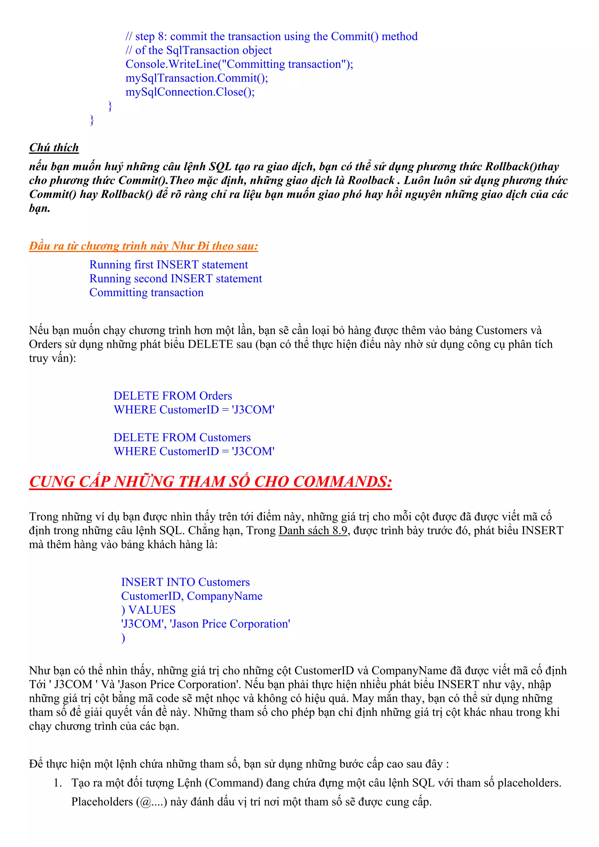// step 8: commit the transaction using the Commit() method
                     // of the SqlTransaction object
                     Console.WriteLine("Committing transaction");
                     mySqlTransaction.Commit();
                     mySqlConnection.Close();
                }
            }

Chú thích
nếu bạn muốn huỷ những câu lệnh SQL tạo ra giao dịch, bạn có thể sử dụng phương thức Rollback()thay
cho phương thức Commit().Theo mặc định, những giao dịch là Roolback . Luôn luôn sử dụng phương thức
Commit() hay Rollback() để rõ ràng chỉ ra liệu bạn muốn giao phó hay hồi nguyên những giao dịch của các
bạn.


Đầu ra từ chương trình này Như Đi theo sau:
            Running first INSERT statement
            Running second INSERT statement
            Committing transaction


Nếu bạn muốn chạy chương trình hơn một lần, bạn sẽ cần loại bỏ hàng được thêm vào bảng Customers và
Orders sử dụng những phát biểu DELETE sau (bạn có thể thực hiện điểu này nhờ sử dụng công cụ phân tích
truy vấn):


                    DELETE FROM Orders
                    WHERE CustomerID = 'J3COM'

                    DELETE FROM Customers
                    WHERE CustomerID = 'J3COM'

CUNG CẤP NHỮNG THAM SỐ CHO COMMANDS:

Trong những ví dụ bạn được nhìn thấy trên tới điểm này, những giá trị cho mỗi cột được đã được viết mã cố
định trong những câu lệnh SQL. Chẳng hạn, Trong Danh sách 8.9, được trình bày trước đó, phát biểu INSERT
mà thêm hàng vào bảng khách hàng là:


                     INSERT INTO Customers
                     CustomerID, CompanyName
                     ) VALUES
                     'J3COM', 'Jason Price Corporation'
                     )

Như bạn có thể nhìn thấy, những giá trị cho những cột CustomerID và CompanyName đã được viết mã cố định
Tới ' J3COM ' Và 'Jason Price Corporation'. Nếu bạn phải thực hiện nhiều phát biểu INSERT như vậy, nhập
những giá trị cột bằng mã code sẽ mệt nhọc và không có hiệu quả. May mắn thay, bạn có thể sử dụng những
tham số để giải quyết vấn đề này. Những tham số cho phép bạn chỉ định những giá trị cột khác nhau trong khi
chạy chương trình của các bạn.


Để thực hiện một lệnh chứa những tham số, bạn sử dụng những bước cấp cao sau đây :
    1. Tạo ra một đối tượng Lệnh (Command) đang chứa đựng một câu lệnh SQL với tham số placeholders.
        Placeholders (@....) này đánh dấu vị trí nơi một tham số sẽ được cung cấp.
 
