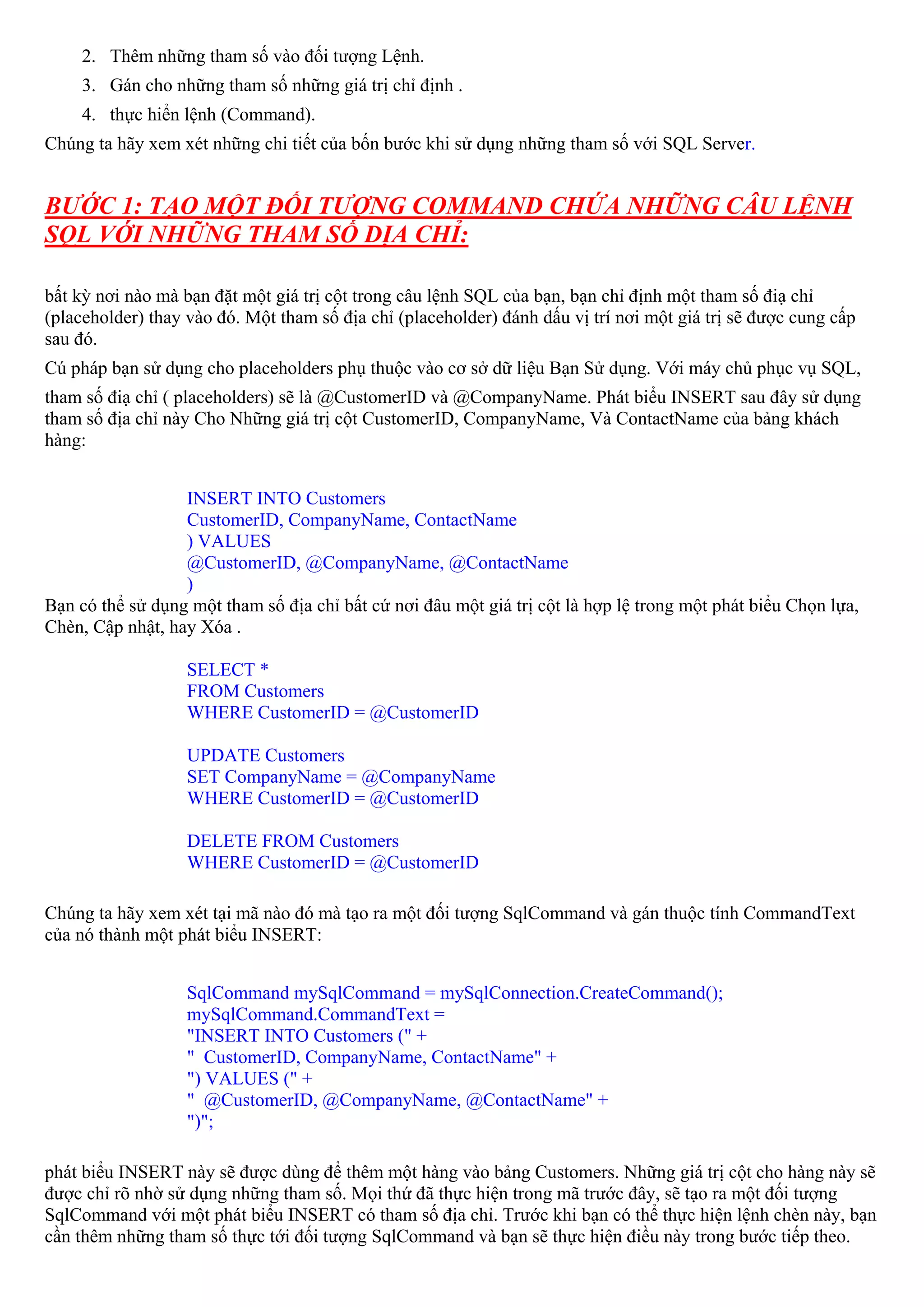 2. Thêm những tham số vào đối tượng Lệnh.
     3. Gán cho những tham số những giá trị chỉ định .
     4. thực hiển lệnh (Command).
Chúng ta hãy xem xét những chi tiết của bốn bước khi sử dụng những tham số với SQL Server.


BƯỚC 1: TẠO MỘT ĐỐI TƯỢNG COMMAND CHỨA NHỮNG CÂU LỆNH
SQL VỚI NHỮNG THAM SỐ DỊA CHỈ:

bất kỳ nơi nào mà bạn đặt một giá trị cột trong câu lệnh SQL của bạn, bạn chỉ định một tham số điạ chỉ
(placeholder) thay vào đó. Một tham số địa chỉ (placeholder) đánh dấu vị trí nơi một giá trị sẽ được cung cấp
sau đó.
Cú pháp bạn sử dụng cho placeholders phụ thuộc vào cơ sở dữ liệu Bạn Sử dụng. Với máy chủ phục vụ SQL,
tham số điạ chỉ ( placeholders) sẽ là @CustomerID và @CompanyName. Phát biểu INSERT sau đây sử dụng
tham số địa chỉ này Cho Những giá trị cột CustomerID, CompanyName, Và ContactName của bảng khách
hàng:


                  INSERT INTO Customers
                  CustomerID, CompanyName, ContactName
                  ) VALUES
                  @CustomerID, @CompanyName, @ContactName
                  )
Bạn có thể sử dụng một tham số địa chỉ bất cứ nơi đâu một giá trị cột là hợp lệ trong một phát biểu Chọn lựa,
Chèn, Cập nhật, hay Xóa .

                   SELECT *
                   FROM Customers
                   WHERE CustomerID = @CustomerID

                   UPDATE Customers
                   SET CompanyName = @CompanyName
                   WHERE CustomerID = @CustomerID

                   DELETE FROM Customers
                   WHERE CustomerID = @CustomerID

Chúng ta hãy xem xét tại mã nào đó mà tạo ra một đối tượng SqlCommand và gán thuộc tính CommandText
của nó thành một phát biểu INSERT:


                   SqlCommand mySqlCommand = mySqlConnection.CreateCommand();
                   mySqlCommand.CommandText =
                   "INSERT INTO Customers (" +
                   " CustomerID, CompanyName, ContactName" +
                   ") VALUES (" +
                   " @CustomerID, @CompanyName, @ContactName" +
                   ")";

phát biểu INSERT này sẽ được dùng để thêm một hàng vào bảng Customers. Những giá trị cột cho hàng này sẽ
được chỉ rõ nhờ sử dụng những tham số. Mọi thứ đã thực hiện trong mã trước đây, sẽ tạo ra một đối tượng
SqlCommand với một phát biểu INSERT có tham số địa chỉ. Trước khi bạn có thể thực hiện lệnh chèn này, bạn
cần thêm những tham số thực tới đối tượng SqlCommand và bạn sẽ thực hiện điều này trong bước tiếp theo.
 