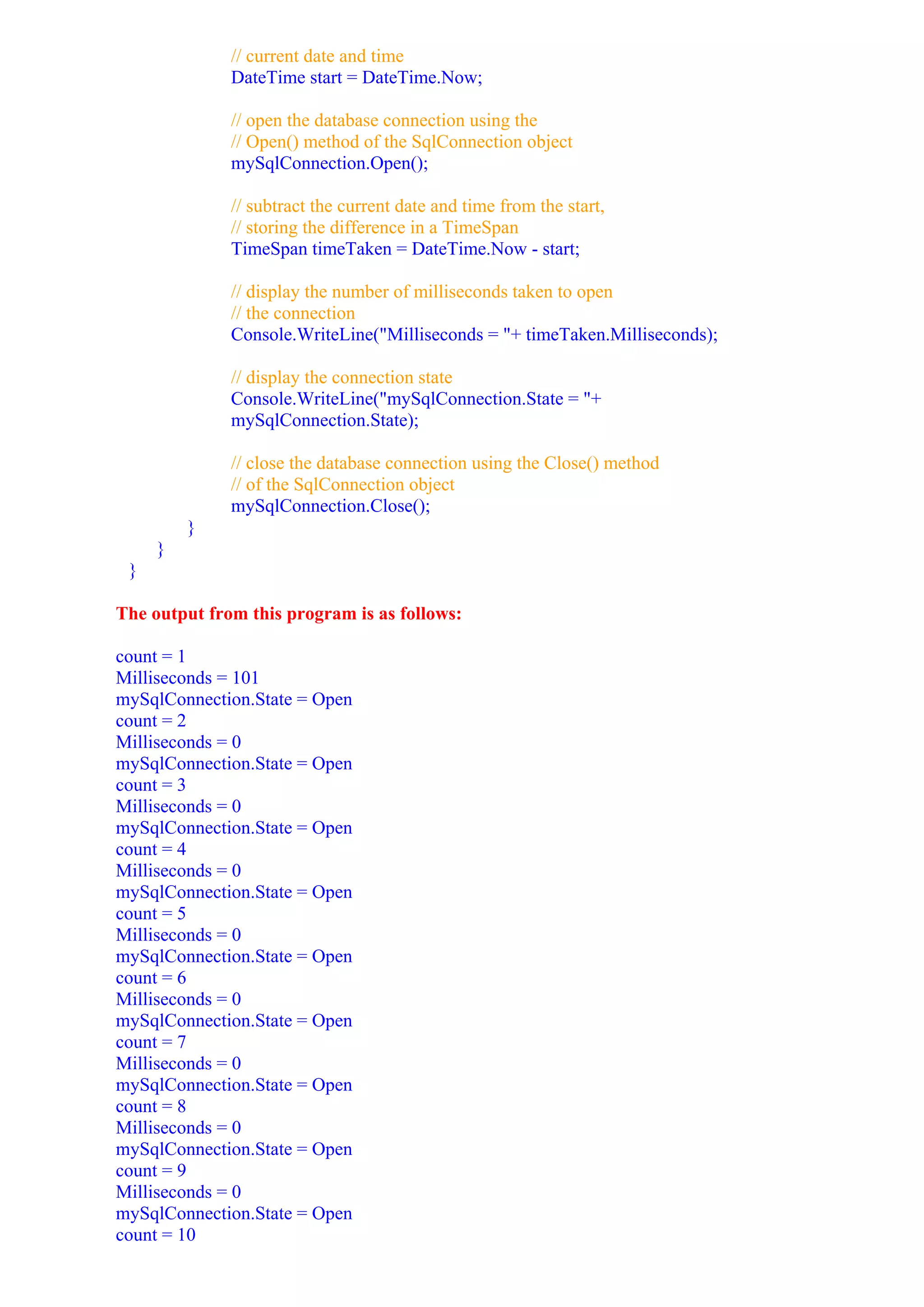 // current date and time
              DateTime start = DateTime.Now;

              // open the database connection using the
              // Open() method of the SqlConnection object
              mySqlConnection.Open();

              // subtract the current date and time from the start,
              // storing the difference in a TimeSpan
              TimeSpan timeTaken = DateTime.Now - start;

              // display the number of milliseconds taken to open
              // the connection
              Console.WriteLine("Milliseconds = "+ timeTaken.Milliseconds);

              // display the connection state
              Console.WriteLine("mySqlConnection.State = "+
              mySqlConnection.State);

              // close the database connection using the Close() method
              // of the SqlConnection object
              mySqlConnection.Close();
         }
     }
 }

The output from this program is as follows:

count = 1
Milliseconds = 101
mySqlConnection.State = Open
count = 2
Milliseconds = 0
mySqlConnection.State = Open
count = 3
Milliseconds = 0
mySqlConnection.State = Open
count = 4
Milliseconds = 0
mySqlConnection.State = Open
count = 5
Milliseconds = 0
mySqlConnection.State = Open
count = 6
Milliseconds = 0
mySqlConnection.State = Open
count = 7
Milliseconds = 0
mySqlConnection.State = Open
count = 8
Milliseconds = 0
mySqlConnection.State = Open
count = 9
Milliseconds = 0
mySqlConnection.State = Open
count = 10
 