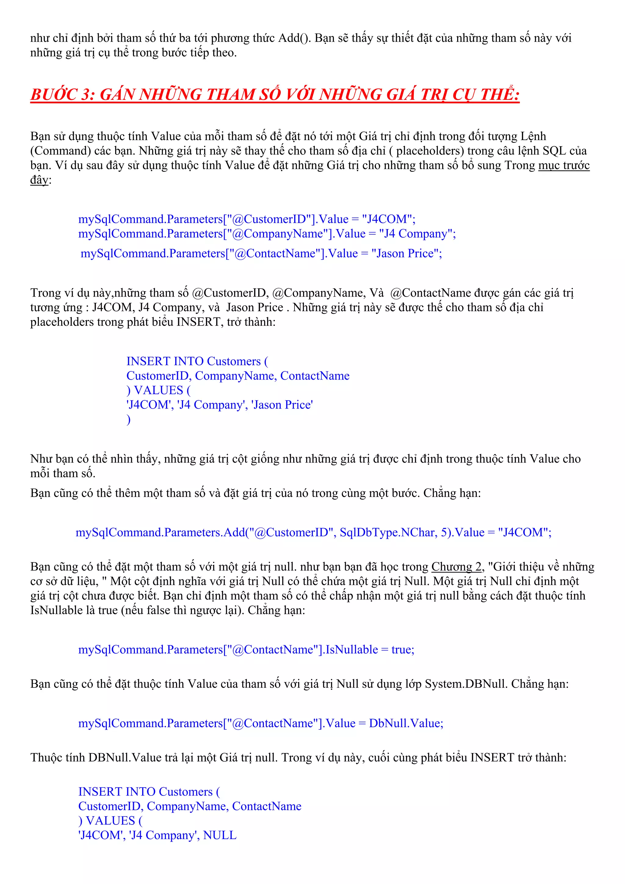 như chỉ định bởi tham số thứ ba tới phương thức Add(). Bạn sẽ thấy sự thiết đặt của những tham số này với
những giá trị cụ thể trong bước tiếp theo.


BUỚC 3: GÁN NHỮNG THAM SỐ VỚI NHỮNG GIÁ TRỊ CỤ THỂ:

Bạn sử dụng thuộc tính Value của mỗi tham số để đặt nó tới một Giá trị chỉ định trong đối tượng Lệnh
(Command) các bạn. Những giá trị này sẽ thay thế cho tham số địa chỉ ( placeholders) trong câu lệnh SQL của
bạn. Ví dụ sau đây sử dụng thuộc tính Value để đặt những Giá trị cho những tham số bổ sung Trong mục trước
đây:


         mySqlCommand.Parameters["@CustomerID"].Value = "J4COM";
         mySqlCommand.Parameters["@CompanyName"].Value = "J4 Company";
          mySqlCommand.Parameters["@ContactName"].Value = "Jason Price";


Trong ví dụ này,những tham số @CustomerID, @CompanyName, Và @ContactName được gán các giá trị
tương ứng : J4COM, J4 Company, và Jason Price . Những giá trị này sẽ được thế cho tham số địa chỉ
placeholders trong phát biểu INSERT, trở thành:


                   INSERT INTO Customers (
                   CustomerID, CompanyName, ContactName
                   ) VALUES (
                   'J4COM', 'J4 Company', 'Jason Price'
                   )


Như bạn có thể nhìn thấy, những giá trị cột giống như những giá trị được chỉ định trong thuộc tính Value cho
mỗi tham số.
Bạn cũng có thể thêm một tham số và đặt giá trị của nó trong cùng một bước. Chẳng hạn:


         mySqlCommand.Parameters.Add("@CustomerID", SqlDbType.NChar, 5).Value = "J4COM";

Bạn cũng có thể đặt một tham số với một giá trị null. như bạn bạn đã học trong Chương 2, "Giới thiệu về những
cơ sở dữ liệu, " Một cột định nghĩa với giá trị Null có thể chứa một giá trị Null. Một giá trị Null chỉ định một
giá trị cột chưa được biết. Bạn chỉ định một tham số có thể chấp nhận một giá trị null bằng cách đặt thuộc tính
IsNullable là true (nếu false thì ngược lại). Chẳng hạn:


         mySqlCommand.Parameters["@ContactName"].IsNullable = true;

Bạn cũng có thể đặt thuộc tính Value của tham số với giá trị Null sử dụng lớp System.DBNull. Chẳng hạn:


         mySqlCommand.Parameters["@ContactName"].Value = DbNull.Value;

Thuộc tính DBNull.Value trả lại một Giá trị null. Trong ví dụ này, cuối cùng phát biểu INSERT trở thành:

         INSERT INTO Customers (
         CustomerID, CompanyName, ContactName
         ) VALUES (
         'J4COM', 'J4 Company', NULL
 